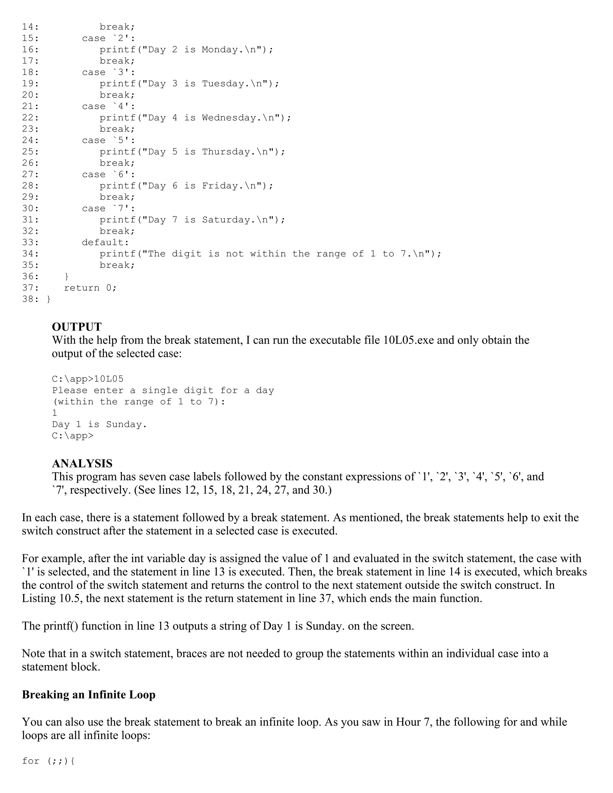 14: break; 15: case `2': 16: printf("Day 2 is Monday.n"); 17: break; 18: case `3': 19: printf("Day 3 is Tuesday.n"); 20: break; 21: case `4': 22: printf("Day 4 is Wednesday.n"); 23: break; 24: case `5': 25: printf("Day 5 is Thursday.n"); 26: break; 27: case `6': 28: printf("Day 6 is Friday.n"); 29: break; 30: case `7': 31: printf("Day 7 is Saturday.n"); 32: break; 33: default: 34: printf("The digit is not within the range of 1 to 7.n"); 35: break; 36: } 37: return 0; 38: } OUTPUT With the help from the break statement, I can run the executable file 10L05.exe and only obtain the output of the selected case: C:app>10L05 Please enter a single digit for a day (within the range of 1 to 7): 1 Day 1 is Sunday. C:app> ANALYSIS This program has seven case labels followed by the constant expressions of `1', `2', `3', `4', `5', `6', and `7', respectively. (See lines 12, 15, 18, 21, 24, 27, and 30.) In each case, there is a statement followed by a break statement. As mentioned, the break statements help to exit the switch construct after the statement in a selected case is executed. For example, after the int variable day is assigned the value of 1 and evaluated in the switch statement, the case with `1' is selected, and the statement in line 13 is executed. Then, the break statement in line 14 is executed, which breaks the control of the switch statement and returns the control to the next statement outside the switch construct. In Listing 10.5, the next statement is the return statement in line 37, which ends the main function. The printf() function in line 13 outputs a string of Day 1 is Sunday. on the screen. Note that in a switch statement, braces are not needed to group the statements within an individual case into a statement block. Breaking an Infinite Loop You can also use the break statement to break an infinite loop. As you saw in Hour 7, the following for and while loops are all infinite loops: for (;;){ 