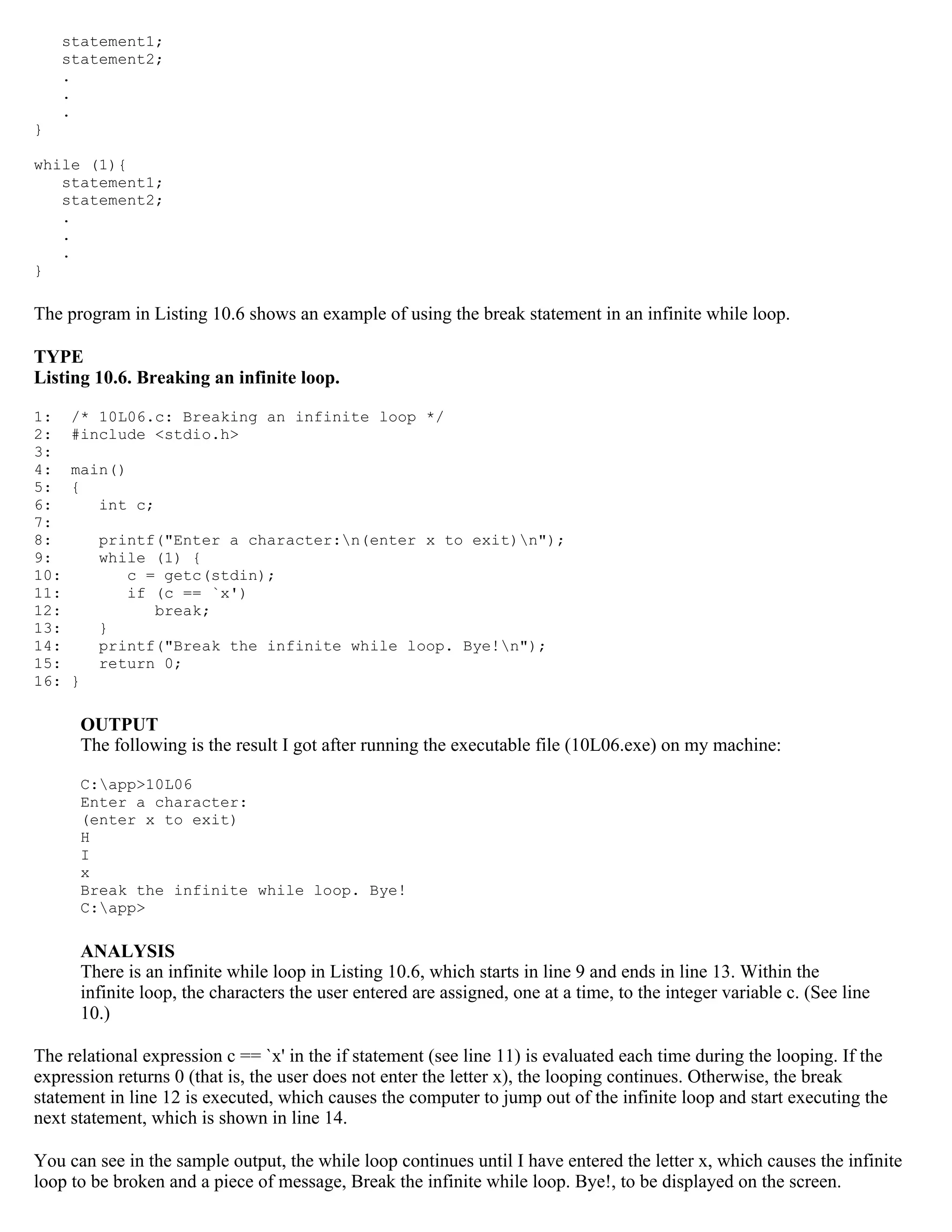 statement1; statement2; . . . } while (1){ statement1; statement2; . . . } The program in Listing 10.6 shows an example of using the break statement in an infinite while loop. TYPE Listing 10.6. Breaking an infinite loop. 1: /* 10L06.c: Breaking an infinite loop */ 2: #include <stdio.h> 3: 4: main() 5: { 6: int c; 7: 8: printf("Enter a character:n(enter x to exit)n"); 9: while (1) { 10: c = getc(stdin); 11: if (c == `x') 12: break; 13: } 14: printf("Break the infinite while loop. Bye!n"); 15: return 0; 16: } OUTPUT The following is the result I got after running the executable file (10L06.exe) on my machine: C:app>10L06 Enter a character: (enter x to exit) H I x Break the infinite while loop. Bye! C:app> ANALYSIS There is an infinite while loop in Listing 10.6, which starts in line 9 and ends in line 13. Within the infinite loop, the characters the user entered are assigned, one at a time, to the integer variable c. (See line 10.) The relational expression c == `x' in the if statement (see line 11) is evaluated each time during the looping. If the expression returns 0 (that is, the user does not enter the letter x), the looping continues. Otherwise, the break statement in line 12 is executed, which causes the computer to jump out of the infinite loop and start executing the next statement, which is shown in line 14. You can see in the sample output, the while loop continues until I have entered the letter x, which causes the infinite loop to be broken and a piece of message, Break the infinite while loop. Bye!, to be displayed on the screen. 