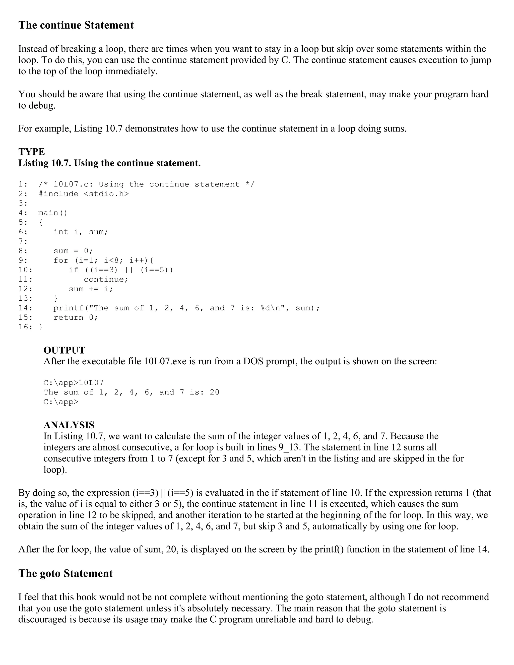 The continue Statement Instead of breaking a loop, there are times when you want to stay in a loop but skip over some statements within the loop. To do this, you can use the continue statement provided by C. The continue statement causes execution to jump to the top of the loop immediately. You should be aware that using the continue statement, as well as the break statement, may make your program hard to debug. For example, Listing 10.7 demonstrates how to use the continue statement in a loop doing sums. TYPE Listing 10.7. Using the continue statement. 1: /* 10L07.c: Using the continue statement */ 2: #include <stdio.h> 3: 4: main() 5: { 6: int i, sum; 7: 8: sum = 0; 9: for (i=1; i<8; i++){ 10: if ((i==3) || (i==5)) 11: continue; 12: sum += i; 13: } 14: printf("The sum of 1, 2, 4, 6, and 7 is: %dn", sum); 15: return 0; 16: } OUTPUT After the executable file 10L07.exe is run from a DOS prompt, the output is shown on the screen: C:app>10L07 The sum of 1, 2, 4, 6, and 7 is: 20 C:app> ANALYSIS In Listing 10.7, we want to calculate the sum of the integer values of 1, 2, 4, 6, and 7. Because the integers are almost consecutive, a for loop is built in lines 9_13. The statement in line 12 sums all consecutive integers from 1 to 7 (except for 3 and 5, which aren't in the listing and are skipped in the for loop). By doing so, the expression (i==3) || (i==5) is evaluated in the if statement of line 10. If the expression returns 1 (that is, the value of i is equal to either 3 or 5), the continue statement in line 11 is executed, which causes the sum operation in line 12 to be skipped, and another iteration to be started at the beginning of the for loop. In this way, we obtain the sum of the integer values of 1, 2, 4, 6, and 7, but skip 3 and 5, automatically by using one for loop. After the for loop, the value of sum, 20, is displayed on the screen by the printf() function in the statement of line 14. The goto Statement I feel that this book would not be not complete without mentioning the goto statement, although I do not recommend that you use the goto statement unless it's absolutely necessary. The main reason that the goto statement is discouraged is because its usage may make the C program unreliable and hard to debug. 