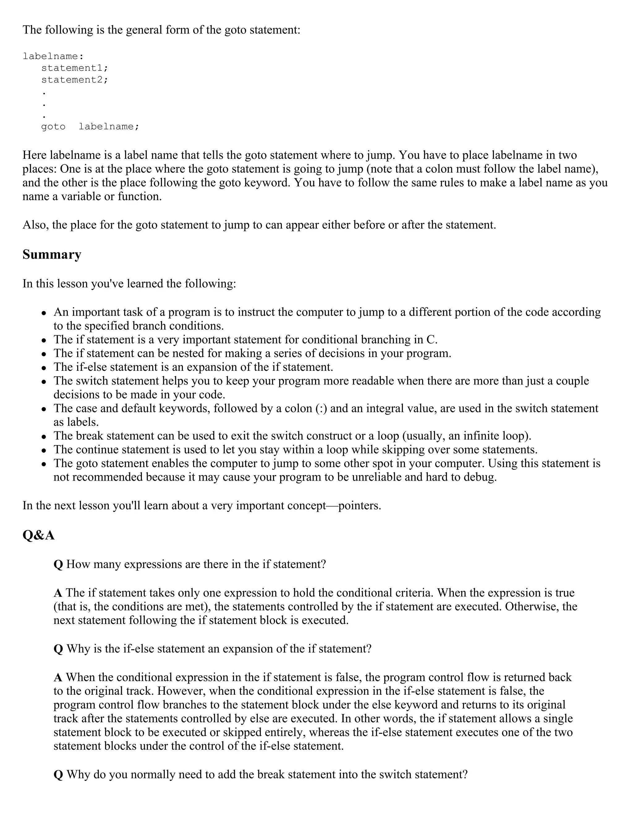 The following is the general form of the goto statement: labelname: statement1; statement2; . . . goto labelname; Here labelname is a label name that tells the goto statement where to jump. You have to place labelname in two places: One is at the place where the goto statement is going to jump (note that a colon must follow the label name), and the other is the place following the goto keyword. You have to follow the same rules to make a label name as you name a variable or function. Also, the place for the goto statement to jump to can appear either before or after the statement. Summary In this lesson you've learned the following:  An important task of a program is to instruct the computer to jump to a different portion of the code according to the specified branch conditions.  The if statement is a very important statement for conditional branching in C.  The if statement can be nested for making a series of decisions in your program.  The if-else statement is an expansion of the if statement.  The switch statement helps you to keep your program more readable when there are more than just a couple decisions to be made in your code.  The case and default keywords, followed by a colon (:) and an integral value, are used in the switch statement as labels.  The break statement can be used to exit the switch construct or a loop (usually, an infinite loop).  The continue statement is used to let you stay within a loop while skipping over some statements.  The goto statement enables the computer to jump to some other spot in your computer. Using this statement is not recommended because it may cause your program to be unreliable and hard to debug. In the next lesson you'll learn about a very important concept—pointers. Q&A Q How many expressions are there in the if statement? A The if statement takes only one expression to hold the conditional criteria. When the expression is true (that is, the conditions are met), the statements controlled by the if statement are executed. Otherwise, the next statement following the if statement block is executed. Q Why is the if-else statement an expansion of the if statement? A When the conditional expression in the if statement is false, the program control flow is returned back to the original track. However, when the conditional expression in the if-else statement is false, the program control flow branches to the statement block under the else keyword and returns to its original track after the statements controlled by else are executed. In other words, the if statement allows a single statement block to be executed or skipped entirely, whereas the if-else statement executes one of the two statement blocks under the control of the if-else statement. Q Why do you normally need to add the break statement into the switch statement? 