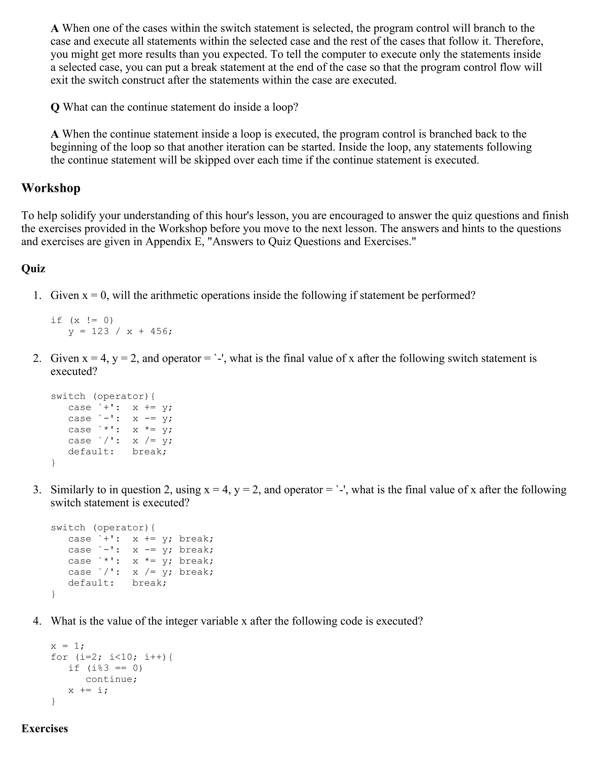 A When one of the cases within the switch statement is selected, the program control will branch to the case and execute all statements within the selected case and the rest of the cases that follow it. Therefore, you might get more results than you expected. To tell the computer to execute only the statements inside a selected case, you can put a break statement at the end of the case so that the program control flow will exit the switch construct after the statements within the case are executed. Q What can the continue statement do inside a loop? A When the continue statement inside a loop is executed, the program control is branched back to the beginning of the loop so that another iteration can be started. Inside the loop, any statements following the continue statement will be skipped over each time if the continue statement is executed. Workshop To help solidify your understanding of this hour's lesson, you are encouraged to answer the quiz questions and finish the exercises provided in the Workshop before you move to the next lesson. The answers and hints to the questions and exercises are given in Appendix E, "Answers to Quiz Questions and Exercises." Quiz 1. Given x = 0, will the arithmetic operations inside the following if statement be performed? if (x != 0) y = 123 / x + 456; 2. Given x = 4, y = 2, and operator = `-', what is the final value of x after the following switch statement is executed? switch (operator){ case `+': x += y; case `-': x -= y; case `*': x *= y; case `/': x /= y; default: break; } 3. Similarly to in question 2, using x = 4, y = 2, and operator = `-', what is the final value of x after the following switch statement is executed? switch (operator){ case `+': x += y; break; case `-': x -= y; break; case `*': x *= y; break; case `/': x /= y; break; default: break; } 4. What is the value of the integer variable x after the following code is executed? x = 1; for (i=2; i<10; i++){ if (i%3 == 0) continue; x += i; } Exercises 