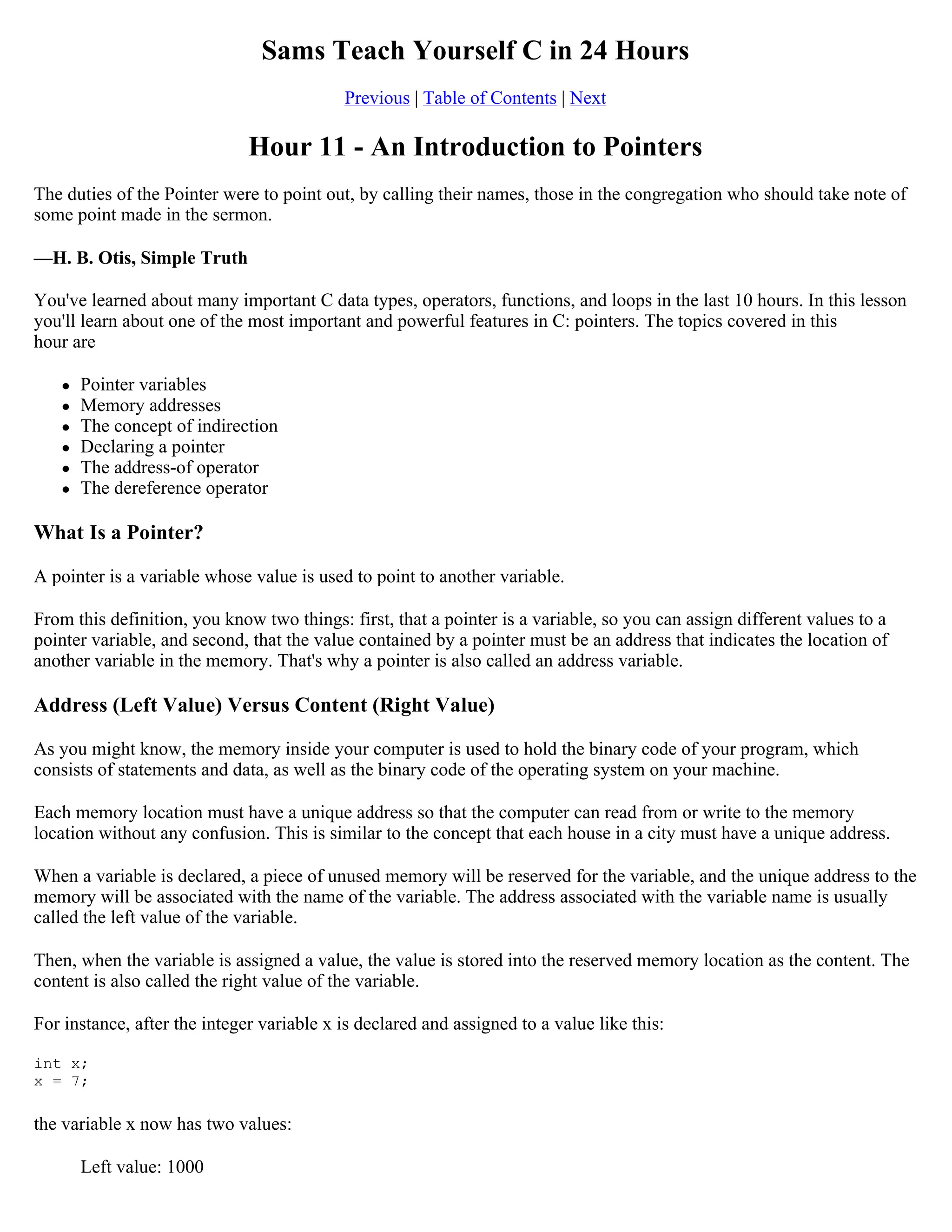 Sams Teach Yourself C in 24 Hours Previous | Table of Contents | Next Hour 11 - An Introduction to Pointers The duties of the Pointer were to point out, by calling their names, those in the congregation who should take note of some point made in the sermon. —H. B. Otis, Simple Truth You've learned about many important C data types, operators, functions, and loops in the last 10 hours. In this lesson you'll learn about one of the most important and powerful features in C: pointers. The topics covered in this hour are  Pointer variables  Memory addresses  The concept of indirection  Declaring a pointer  The address-of operator  The dereference operator What Is a Pointer? A pointer is a variable whose value is used to point to another variable. From this definition, you know two things: first, that a pointer is a variable, so you can assign different values to a pointer variable, and second, that the value contained by a pointer must be an address that indicates the location of another variable in the memory. That's why a pointer is also called an address variable. Address (Left Value) Versus Content (Right Value) As you might know, the memory inside your computer is used to hold the binary code of your program, which consists of statements and data, as well as the binary code of the operating system on your machine. Each memory location must have a unique address so that the computer can read from or write to the memory location without any confusion. This is similar to the concept that each house in a city must have a unique address. When a variable is declared, a piece of unused memory will be reserved for the variable, and the unique address to the memory will be associated with the name of the variable. The address associated with the variable name is usually called the left value of the variable. Then, when the variable is assigned a value, the value is stored into the reserved memory location as the content. The content is also called the right value of the variable. For instance, after the integer variable x is declared and assigned to a value like this: int x; x = 7; the variable x now has two values: Left value: 1000 