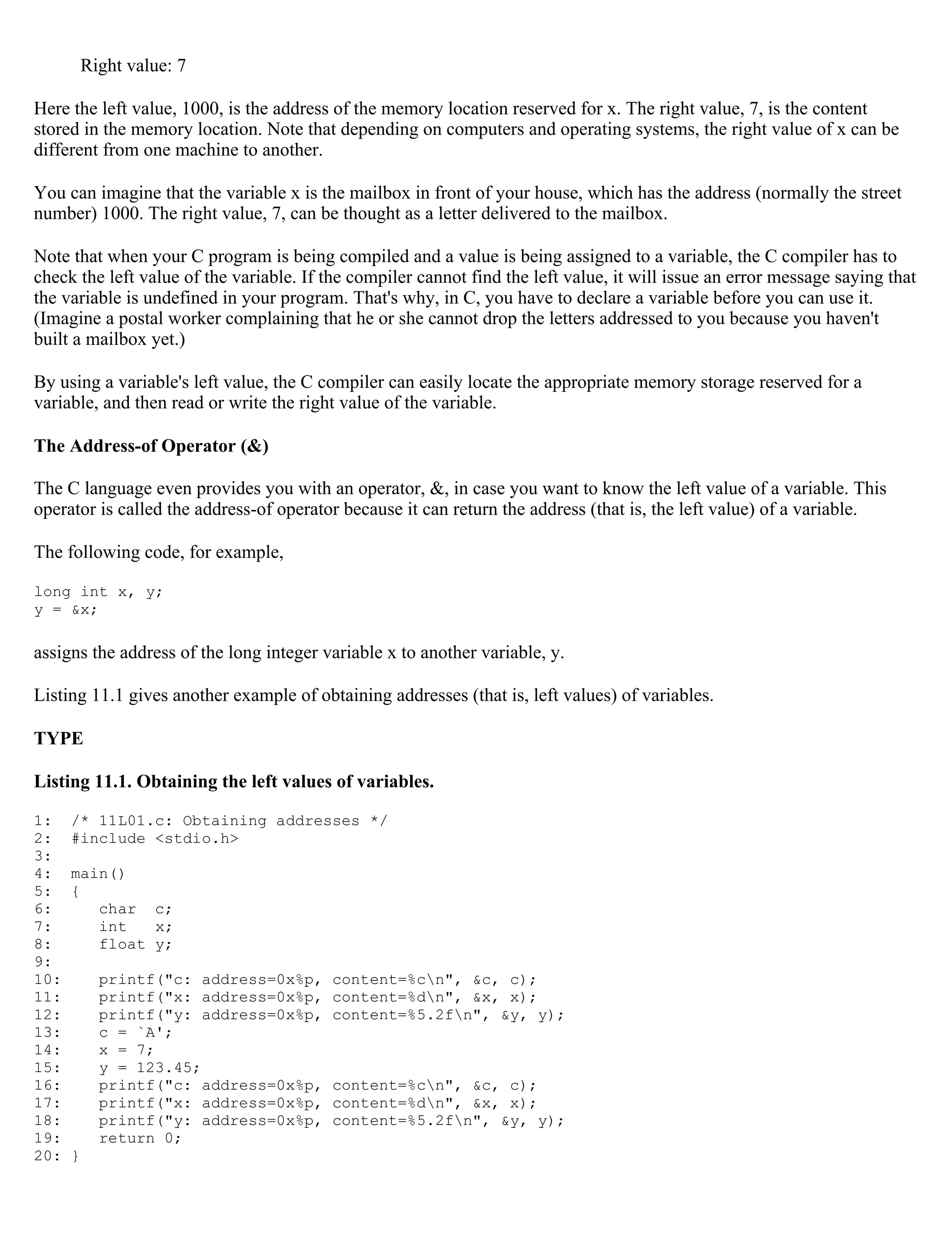 Right value: 7 Here the left value, 1000, is the address of the memory location reserved for x. The right value, 7, is the content stored in the memory location. Note that depending on computers and operating systems, the right value of x can be different from one machine to another. You can imagine that the variable x is the mailbox in front of your house, which has the address (normally the street number) 1000. The right value, 7, can be thought as a letter delivered to the mailbox. Note that when your C program is being compiled and a value is being assigned to a variable, the C compiler has to check the left value of the variable. If the compiler cannot find the left value, it will issue an error message saying that the variable is undefined in your program. That's why, in C, you have to declare a variable before you can use it. (Imagine a postal worker complaining that he or she cannot drop the letters addressed to you because you haven't built a mailbox yet.) By using a variable's left value, the C compiler can easily locate the appropriate memory storage reserved for a variable, and then read or write the right value of the variable. The Address-of Operator (&) The C language even provides you with an operator, &, in case you want to know the left value of a variable. This operator is called the address-of operator because it can return the address (that is, the left value) of a variable. The following code, for example, long int x, y; y = &x; assigns the address of the long integer variable x to another variable, y. Listing 11.1 gives another example of obtaining addresses (that is, left values) of variables. TYPE Listing 11.1. Obtaining the left values of variables. 1: /* 11L01.c: Obtaining addresses */ 2: #include <stdio.h> 3: 4: main() 5: { 6: char c; 7: int x; 8: float y; 9: 10: printf("c: address=0x%p, content=%cn", &c, c); 11: printf("x: address=0x%p, content=%dn", &x, x); 12: printf("y: address=0x%p, content=%5.2fn", &y, y); 13: c = `A'; 14: x = 7; 15: y = 123.45; 16: printf("c: address=0x%p, content=%cn", &c, c); 17: printf("x: address=0x%p, content=%dn", &x, x); 18: printf("y: address=0x%p, content=%5.2fn", &y, y); 19: return 0; 20: } 