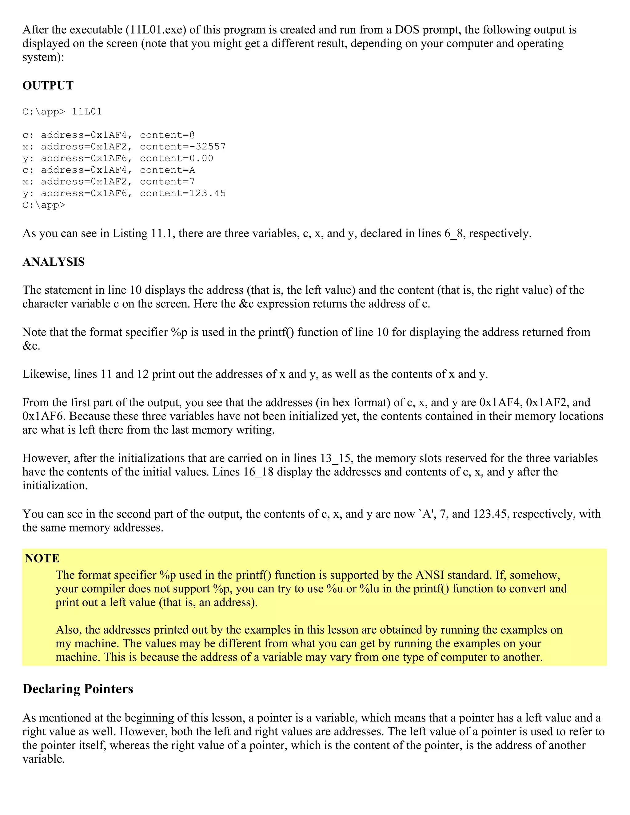 After the executable (11L01.exe) of this program is created and run from a DOS prompt, the following output is displayed on the screen (note that you might get a different result, depending on your computer and operating system): OUTPUT C:app> 11L01 c: address=0x1AF4, content=@ x: address=0x1AF2, content=-32557 y: address=0x1AF6, content=0.00 c: address=0x1AF4, content=A x: address=0x1AF2, content=7 y: address=0x1AF6, content=123.45 C:app> As you can see in Listing 11.1, there are three variables, c, x, and y, declared in lines 6_8, respectively. ANALYSIS The statement in line 10 displays the address (that is, the left value) and the content (that is, the right value) of the character variable c on the screen. Here the &c expression returns the address of c. Note that the format specifier %p is used in the printf() function of line 10 for displaying the address returned from &c. Likewise, lines 11 and 12 print out the addresses of x and y, as well as the contents of x and y. From the first part of the output, you see that the addresses (in hex format) of c, x, and y are 0x1AF4, 0x1AF2, and 0x1AF6. Because these three variables have not been initialized yet, the contents contained in their memory locations are what is left there from the last memory writing. However, after the initializations that are carried on in lines 13_15, the memory slots reserved for the three variables have the contents of the initial values. Lines 16_18 display the addresses and contents of c, x, and y after the initialization. You can see in the second part of the output, the contents of c, x, and y are now `A', 7, and 123.45, respectively, with the same memory addresses. NOTE The format specifier %p used in the printf() function is supported by the ANSI standard. If, somehow, your compiler does not support %p, you can try to use %u or %lu in the printf() function to convert and print out a left value (that is, an address). Also, the addresses printed out by the examples in this lesson are obtained by running the examples on my machine. The values may be different from what you can get by running the examples on your machine. This is because the address of a variable may vary from one type of computer to another. Declaring Pointers As mentioned at the beginning of this lesson, a pointer is a variable, which means that a pointer has a left value and a right value as well. However, both the left and right values are addresses. The left value of a pointer is used to refer to the pointer itself, whereas the right value of a pointer, which is the content of the pointer, is the address of another variable. 