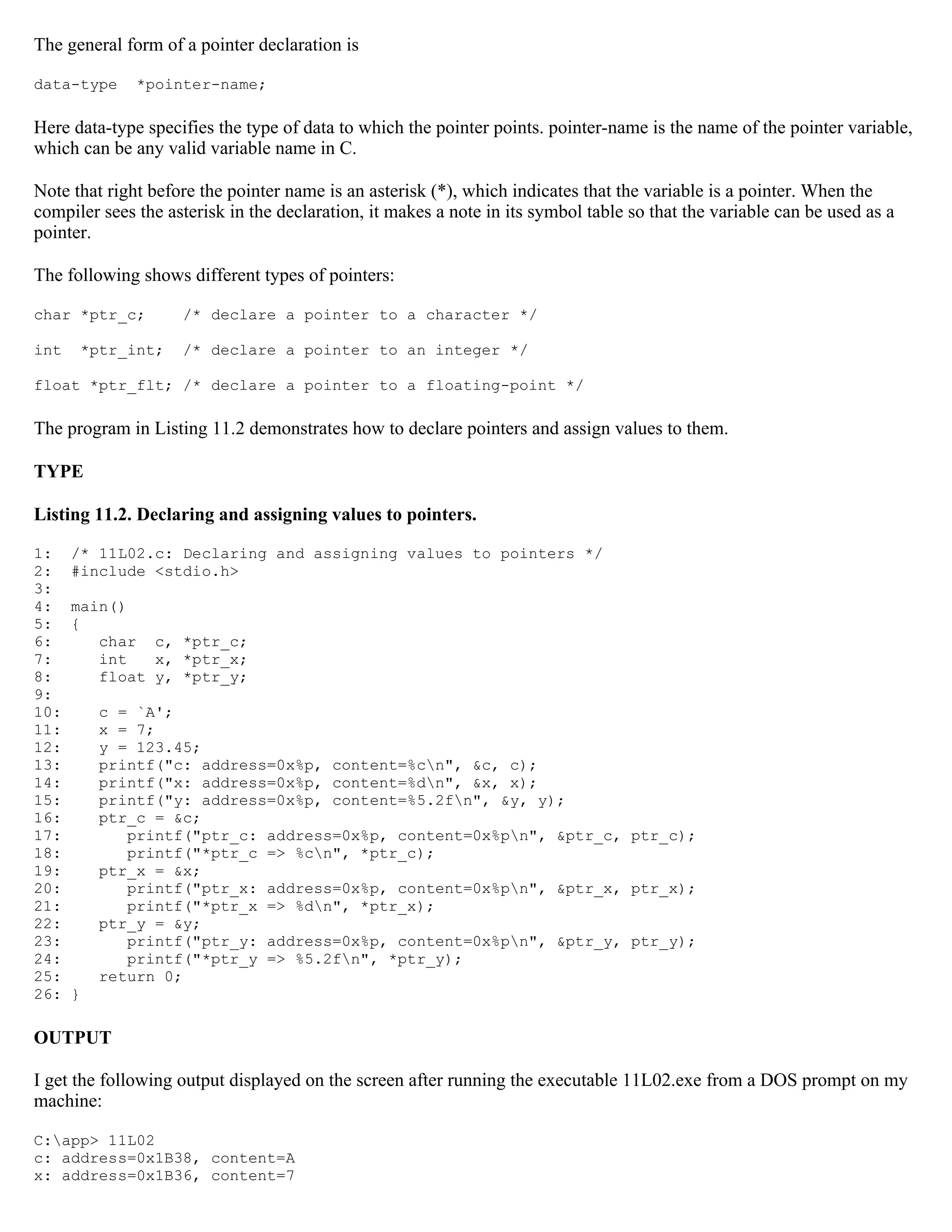 The general form of a pointer declaration is data-type *pointer-name; Here data-type specifies the type of data to which the pointer points. pointer-name is the name of the pointer variable, which can be any valid variable name in C. Note that right before the pointer name is an asterisk (*), which indicates that the variable is a pointer. When the compiler sees the asterisk in the declaration, it makes a note in its symbol table so that the variable can be used as a pointer. The following shows different types of pointers: char *ptr_c; /* declare a pointer to a character */ int *ptr_int; /* declare a pointer to an integer */ float *ptr_flt; /* declare a pointer to a floating-point */ The program in Listing 11.2 demonstrates how to declare pointers and assign values to them. TYPE Listing 11.2. Declaring and assigning values to pointers. 1: /* 11L02.c: Declaring and assigning values to pointers */ 2: #include <stdio.h> 3: 4: main() 5: { 6: char c, *ptr_c; 7: int x, *ptr_x; 8: float y, *ptr_y; 9: 10: c = `A'; 11: x = 7; 12: y = 123.45; 13: printf("c: address=0x%p, content=%cn", &c, c); 14: printf("x: address=0x%p, content=%dn", &x, x); 15: printf("y: address=0x%p, content=%5.2fn", &y, y); 16: ptr_c = &c; 17: printf("ptr_c: address=0x%p, content=0x%pn", &ptr_c, ptr_c); 18: printf("*ptr_c => %cn", *ptr_c); 19: ptr_x = &x; 20: printf("ptr_x: address=0x%p, content=0x%pn", &ptr_x, ptr_x); 21: printf("*ptr_x => %dn", *ptr_x); 22: ptr_y = &y; 23: printf("ptr_y: address=0x%p, content=0x%pn", &ptr_y, ptr_y); 24: printf("*ptr_y => %5.2fn", *ptr_y); 25: return 0; 26: } OUTPUT I get the following output displayed on the screen after running the executable 11L02.exe from a DOS prompt on my machine: C:app> 11L02 c: address=0x1B38, content=A x: address=0x1B36, content=7 