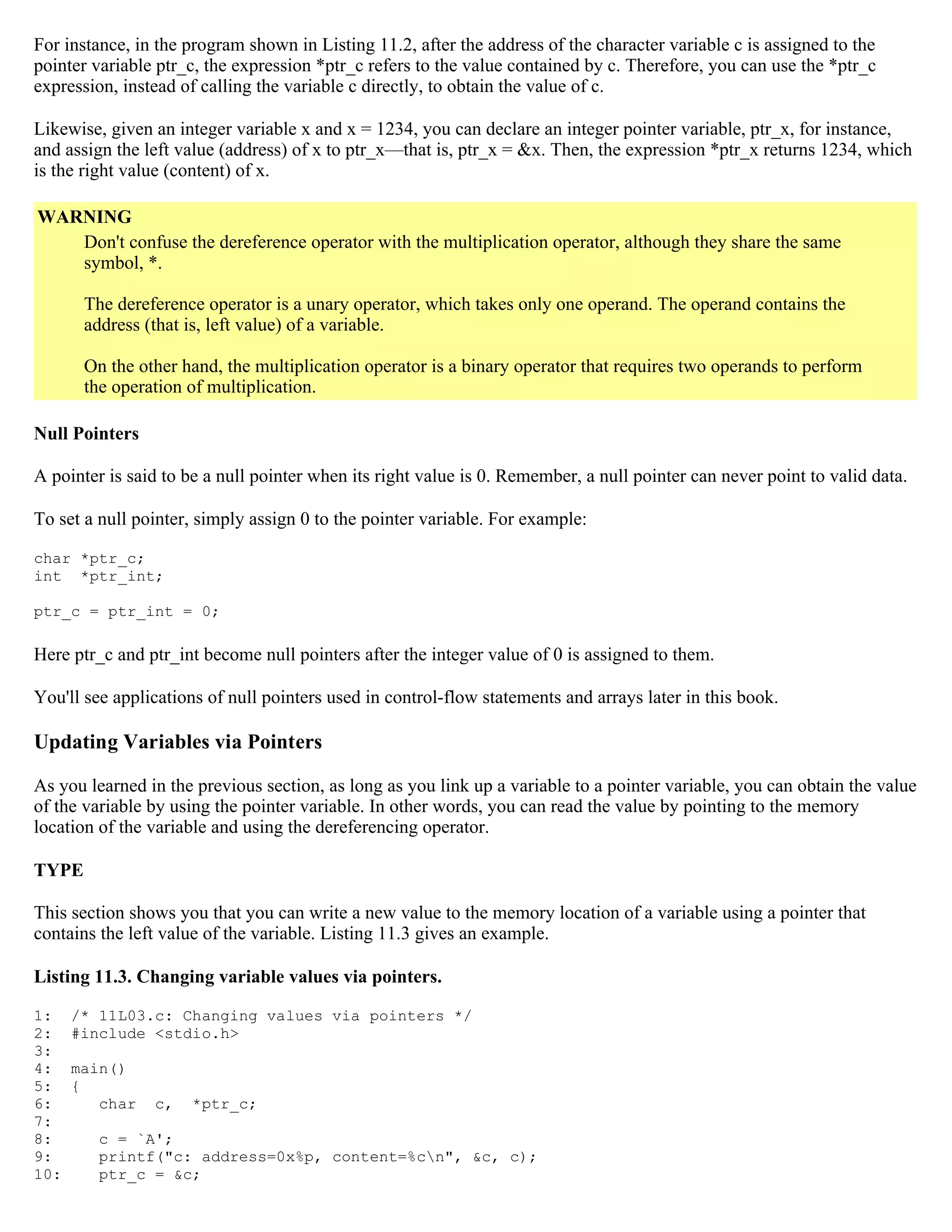 For instance, in the program shown in Listing 11.2, after the address of the character variable c is assigned to the pointer variable ptr_c, the expression *ptr_c refers to the value contained by c. Therefore, you can use the *ptr_c expression, instead of calling the variable c directly, to obtain the value of c. Likewise, given an integer variable x and x = 1234, you can declare an integer pointer variable, ptr_x, for instance, and assign the left value (address) of x to ptr_x—that is, ptr_x = &x. Then, the expression *ptr_x returns 1234, which is the right value (content) of x. WARNING Don't confuse the dereference operator with the multiplication operator, although they share the same symbol, *. The dereference operator is a unary operator, which takes only one operand. The operand contains the address (that is, left value) of a variable. On the other hand, the multiplication operator is a binary operator that requires two operands to perform the operation of multiplication. Null Pointers A pointer is said to be a null pointer when its right value is 0. Remember, a null pointer can never point to valid data. To set a null pointer, simply assign 0 to the pointer variable. For example: char *ptr_c; int *ptr_int; ptr_c = ptr_int = 0; Here ptr_c and ptr_int become null pointers after the integer value of 0 is assigned to them. You'll see applications of null pointers used in control-flow statements and arrays later in this book. Updating Variables via Pointers As you learned in the previous section, as long as you link up a variable to a pointer variable, you can obtain the value of the variable by using the pointer variable. In other words, you can read the value by pointing to the memory location of the variable and using the dereferencing operator. TYPE This section shows you that you can write a new value to the memory location of a variable using a pointer that contains the left value of the variable. Listing 11.3 gives an example. Listing 11.3. Changing variable values via pointers. 1: /* 11L03.c: Changing values via pointers */ 2: #include <stdio.h> 3: 4: main() 5: { 6: char c, *ptr_c; 7: 8: c = `A'; 9: printf("c: address=0x%p, content=%cn", &c, c); 10: ptr_c = &c; 