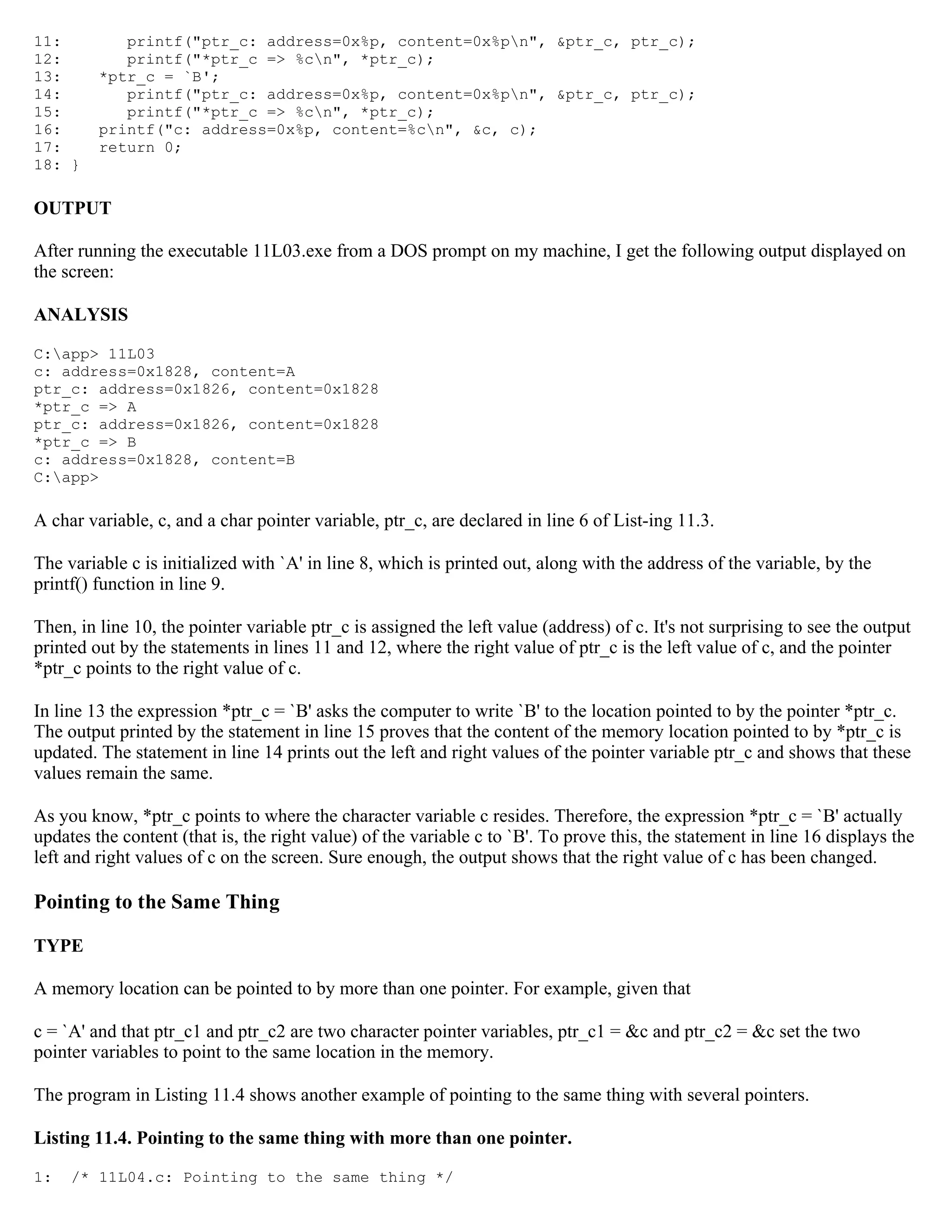 11: printf("ptr_c: address=0x%p, content=0x%pn", &ptr_c, ptr_c); 12: printf("*ptr_c => %cn", *ptr_c); 13: *ptr_c = `B'; 14: printf("ptr_c: address=0x%p, content=0x%pn", &ptr_c, ptr_c); 15: printf("*ptr_c => %cn", *ptr_c); 16: printf("c: address=0x%p, content=%cn", &c, c); 17: return 0; 18: } OUTPUT After running the executable 11L03.exe from a DOS prompt on my machine, I get the following output displayed on the screen: ANALYSIS C:app> 11L03 c: address=0x1828, content=A ptr_c: address=0x1826, content=0x1828 *ptr_c => A ptr_c: address=0x1826, content=0x1828 *ptr_c => B c: address=0x1828, content=B C:app> A char variable, c, and a char pointer variable, ptr_c, are declared in line 6 of List-ing 11.3. The variable c is initialized with `A' in line 8, which is printed out, along with the address of the variable, by the printf() function in line 9. Then, in line 10, the pointer variable ptr_c is assigned the left value (address) of c. It's not surprising to see the output printed out by the statements in lines 11 and 12, where the right value of ptr_c is the left value of c, and the pointer *ptr_c points to the right value of c. In line 13 the expression *ptr_c = `B' asks the computer to write `B' to the location pointed to by the pointer *ptr_c. The output printed by the statement in line 15 proves that the content of the memory location pointed to by *ptr_c is updated. The statement in line 14 prints out the left and right values of the pointer variable ptr_c and shows that these values remain the same. As you know, *ptr_c points to where the character variable c resides. Therefore, the expression *ptr_c = `B' actually updates the content (that is, the right value) of the variable c to `B'. To prove this, the statement in line 16 displays the left and right values of c on the screen. Sure enough, the output shows that the right value of c has been changed. Pointing to the Same Thing TYPE A memory location can be pointed to by more than one pointer. For example, given that c = `A' and that ptr_c1 and ptr_c2 are two character pointer variables, ptr_c1 = &c and ptr_c2 = &c set the two pointer variables to point to the same location in the memory. The program in Listing 11.4 shows another example of pointing to the same thing with several pointers. Listing 11.4. Pointing to the same thing with more than one pointer. 1: /* 11L04.c: Pointing to the same thing */ 