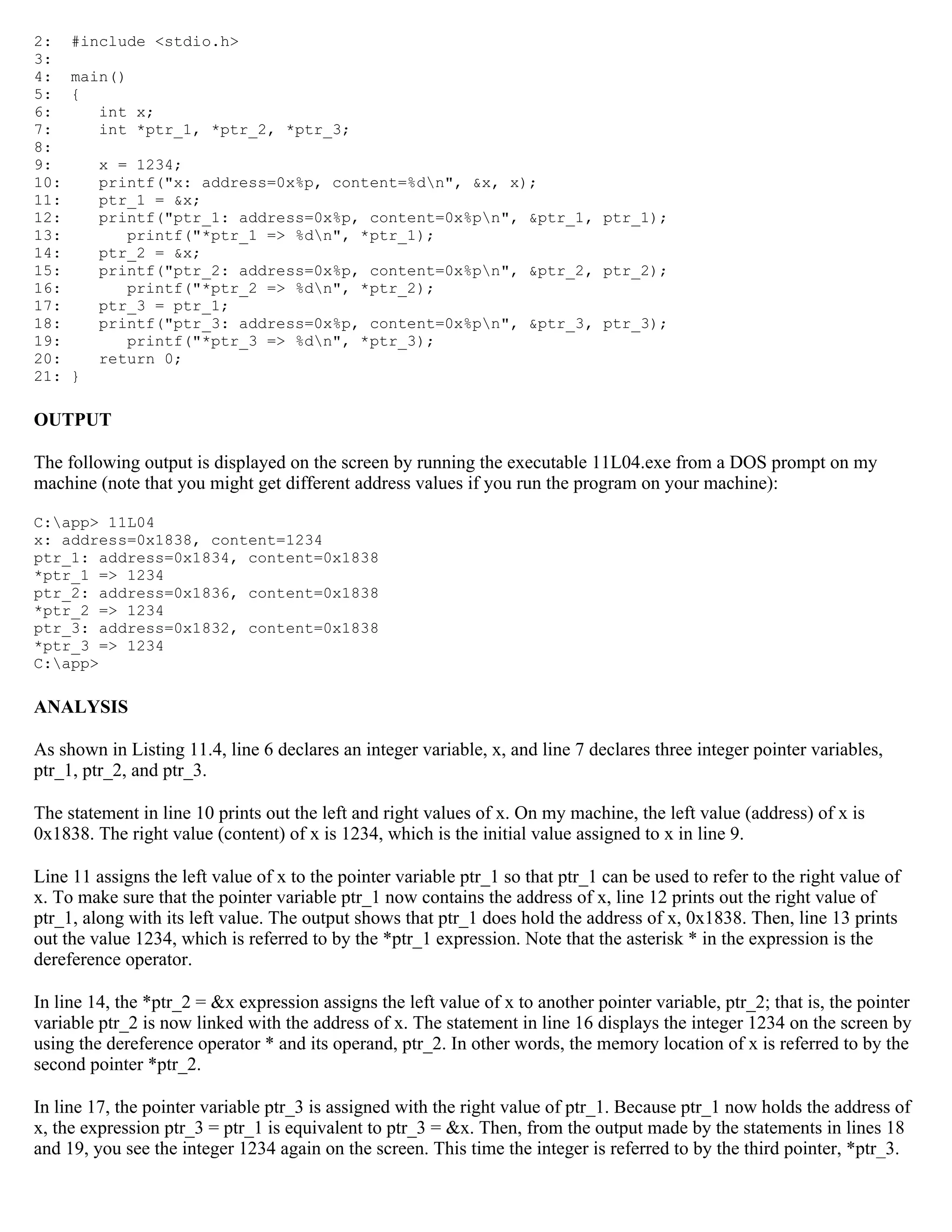 2: #include <stdio.h> 3: 4: main() 5: { 6: int x; 7: int *ptr_1, *ptr_2, *ptr_3; 8: 9: x = 1234; 10: printf("x: address=0x%p, content=%dn", &x, x); 11: ptr_1 = &x; 12: printf("ptr_1: address=0x%p, content=0x%pn", &ptr_1, ptr_1); 13: printf("*ptr_1 => %dn", *ptr_1); 14: ptr_2 = &x; 15: printf("ptr_2: address=0x%p, content=0x%pn", &ptr_2, ptr_2); 16: printf("*ptr_2 => %dn", *ptr_2); 17: ptr_3 = ptr_1; 18: printf("ptr_3: address=0x%p, content=0x%pn", &ptr_3, ptr_3); 19: printf("*ptr_3 => %dn", *ptr_3); 20: return 0; 21: } OUTPUT The following output is displayed on the screen by running the executable 11L04.exe from a DOS prompt on my machine (note that you might get different address values if you run the program on your machine): C:app> 11L04 x: address=0x1838, content=1234 ptr_1: address=0x1834, content=0x1838 *ptr_1 => 1234 ptr_2: address=0x1836, content=0x1838 *ptr_2 => 1234 ptr_3: address=0x1832, content=0x1838 *ptr_3 => 1234 C:app> ANALYSIS As shown in Listing 11.4, line 6 declares an integer variable, x, and line 7 declares three integer pointer variables, ptr_1, ptr_2, and ptr_3. The statement in line 10 prints out the left and right values of x. On my machine, the left value (address) of x is 0x1838. The right value (content) of x is 1234, which is the initial value assigned to x in line 9. Line 11 assigns the left value of x to the pointer variable ptr_1 so that ptr_1 can be used to refer to the right value of x. To make sure that the pointer variable ptr_1 now contains the address of x, line 12 prints out the right value of ptr_1, along with its left value. The output shows that ptr_1 does hold the address of x, 0x1838. Then, line 13 prints out the value 1234, which is referred to by the *ptr_1 expression. Note that the asterisk * in the expression is the dereference operator. In line 14, the *ptr_2 = &x expression assigns the left value of x to another pointer variable, ptr_2; that is, the pointer variable ptr_2 is now linked with the address of x. The statement in line 16 displays the integer 1234 on the screen by using the dereference operator * and its operand, ptr_2. In other words, the memory location of x is referred to by the second pointer *ptr_2. In line 17, the pointer variable ptr_3 is assigned with the right value of ptr_1. Because ptr_1 now holds the address of x, the expression ptr_3 = ptr_1 is equivalent to ptr_3 = &x. Then, from the output made by the statements in lines 18 and 19, you see the integer 1234 again on the screen. This time the integer is referred to by the third pointer, *ptr_3. 