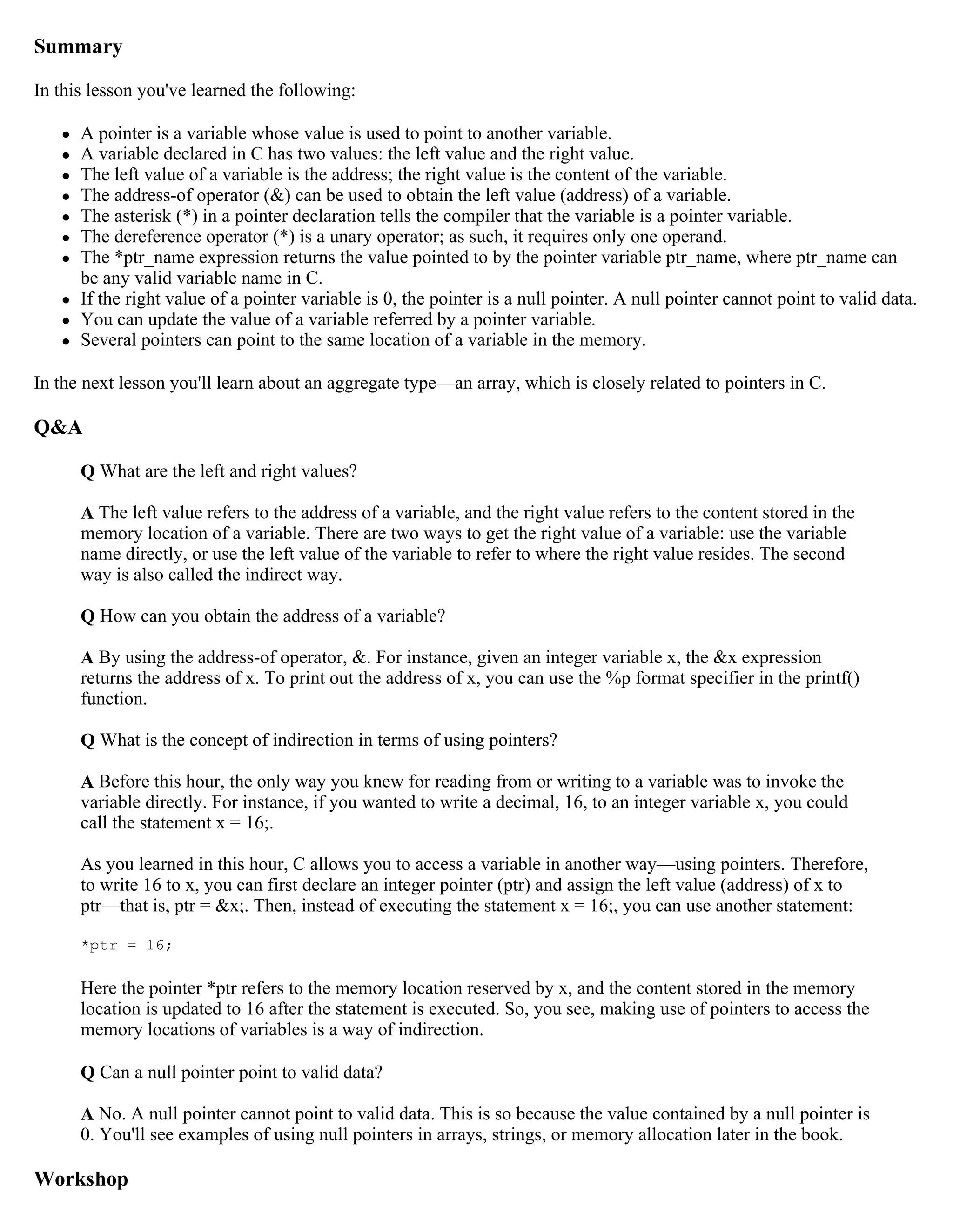 Summary In this lesson you've learned the following:  A pointer is a variable whose value is used to point to another variable.  A variable declared in C has two values: the left value and the right value.  The left value of a variable is the address; the right value is the content of the variable.  The address-of operator (&) can be used to obtain the left value (address) of a variable.  The asterisk (*) in a pointer declaration tells the compiler that the variable is a pointer variable.  The dereference operator (*) is a unary operator; as such, it requires only one operand.  The *ptr_name expression returns the value pointed to by the pointer variable ptr_name, where ptr_name can be any valid variable name in C.  If the right value of a pointer variable is 0, the pointer is a null pointer. A null pointer cannot point to valid data.  You can update the value of a variable referred by a pointer variable.  Several pointers can point to the same location of a variable in the memory. In the next lesson you'll learn about an aggregate type—an array, which is closely related to pointers in C. Q&A Q What are the left and right values? A The left value refers to the address of a variable, and the right value refers to the content stored in the memory location of a variable. There are two ways to get the right value of a variable: use the variable name directly, or use the left value of the variable to refer to where the right value resides. The second way is also called the indirect way. Q How can you obtain the address of a variable? A By using the address-of operator, &. For instance, given an integer variable x, the &x expression returns the address of x. To print out the address of x, you can use the %p format specifier in the printf() function. Q What is the concept of indirection in terms of using pointers? A Before this hour, the only way you knew for reading from or writing to a variable was to invoke the variable directly. For instance, if you wanted to write a decimal, 16, to an integer variable x, you could call the statement x = 16;. As you learned in this hour, C allows you to access a variable in another way—using pointers. Therefore, to write 16 to x, you can first declare an integer pointer (ptr) and assign the left value (address) of x to ptr—that is, ptr = &x;. Then, instead of executing the statement x = 16;, you can use another statement: *ptr = 16; Here the pointer *ptr refers to the memory location reserved by x, and the content stored in the memory location is updated to 16 after the statement is executed. So, you see, making use of pointers to access the memory locations of variables is a way of indirection. Q Can a null pointer point to valid data? A No. A null pointer cannot point to valid data. This is so because the value contained by a null pointer is 0. You'll see examples of using null pointers in arrays, strings, or memory allocation later in the book. Workshop 