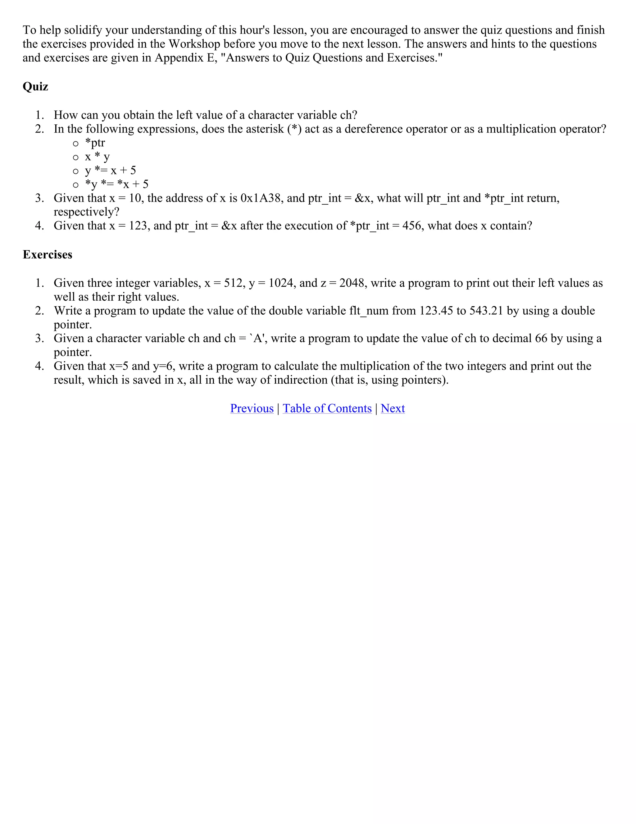 To help solidify your understanding of this hour's lesson, you are encouraged to answer the quiz questions and finish the exercises provided in the Workshop before you move to the next lesson. The answers and hints to the questions and exercises are given in Appendix E, "Answers to Quiz Questions and Exercises." Quiz 1. How can you obtain the left value of a character variable ch? 2. In the following expressions, does the asterisk (*) act as a dereference operator or as a multiplication operator?  *ptr  x * y  y *= x + 5  *y *= *x + 5 3. Given that x = 10, the address of x is 0x1A38, and ptr_int = &x, what will ptr_int and *ptr_int return, respectively? 4. Given that x = 123, and ptr_int = &x after the execution of *ptr_int = 456, what does x contain? Exercises 1. Given three integer variables, x = 512, y = 1024, and z = 2048, write a program to print out their left values as well as their right values. 2. Write a program to update the value of the double variable flt_num from 123.45 to 543.21 by using a double pointer. 3. Given a character variable ch and ch = `A', write a program to update the value of ch to decimal 66 by using a pointer. 4. Given that x=5 and y=6, write a program to calculate the multiplication of the two integers and print out the result, which is saved in x, all in the way of indirection (that is, using pointers). Previous | Table of Contents | Next 
