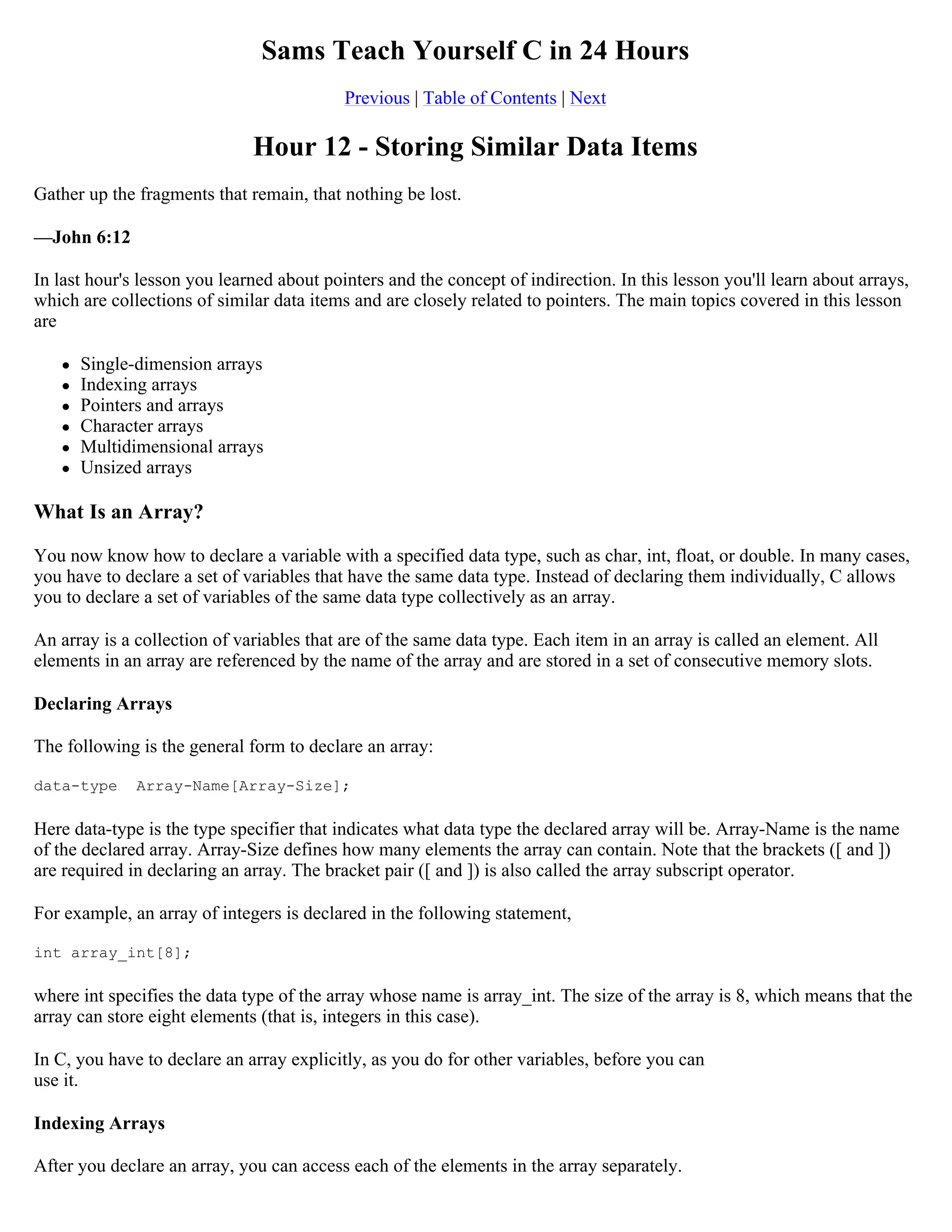 Sams Teach Yourself C in 24 Hours Previous | Table of Contents | Next Hour 12 - Storing Similar Data Items Gather up the fragments that remain, that nothing be lost. —John 6:12 In last hour's lesson you learned about pointers and the concept of indirection. In this lesson you'll learn about arrays, which are collections of similar data items and are closely related to pointers. The main topics covered in this lesson are  Single-dimension arrays  Indexing arrays  Pointers and arrays  Character arrays  Multidimensional arrays  Unsized arrays What Is an Array? You now know how to declare a variable with a specified data type, such as char, int, float, or double. In many cases, you have to declare a set of variables that have the same data type. Instead of declaring them individually, C allows you to declare a set of variables of the same data type collectively as an array. An array is a collection of variables that are of the same data type. Each item in an array is called an element. All elements in an array are referenced by the name of the array and are stored in a set of consecutive memory slots. Declaring Arrays The following is the general form to declare an array: data-type Array-Name[Array-Size]; Here data-type is the type specifier that indicates what data type the declared array will be. Array-Name is the name of the declared array. Array-Size defines how many elements the array can contain. Note that the brackets ([ and ]) are required in declaring an array. The bracket pair ([ and ]) is also called the array subscript operator. For example, an array of integers is declared in the following statement, int array_int[8]; where int specifies the data type of the array whose name is array_int. The size of the array is 8, which means that the array can store eight elements (that is, integers in this case). In C, you have to declare an array explicitly, as you do for other variables, before you can use it. Indexing Arrays After you declare an array, you can access each of the elements in the array separately. 