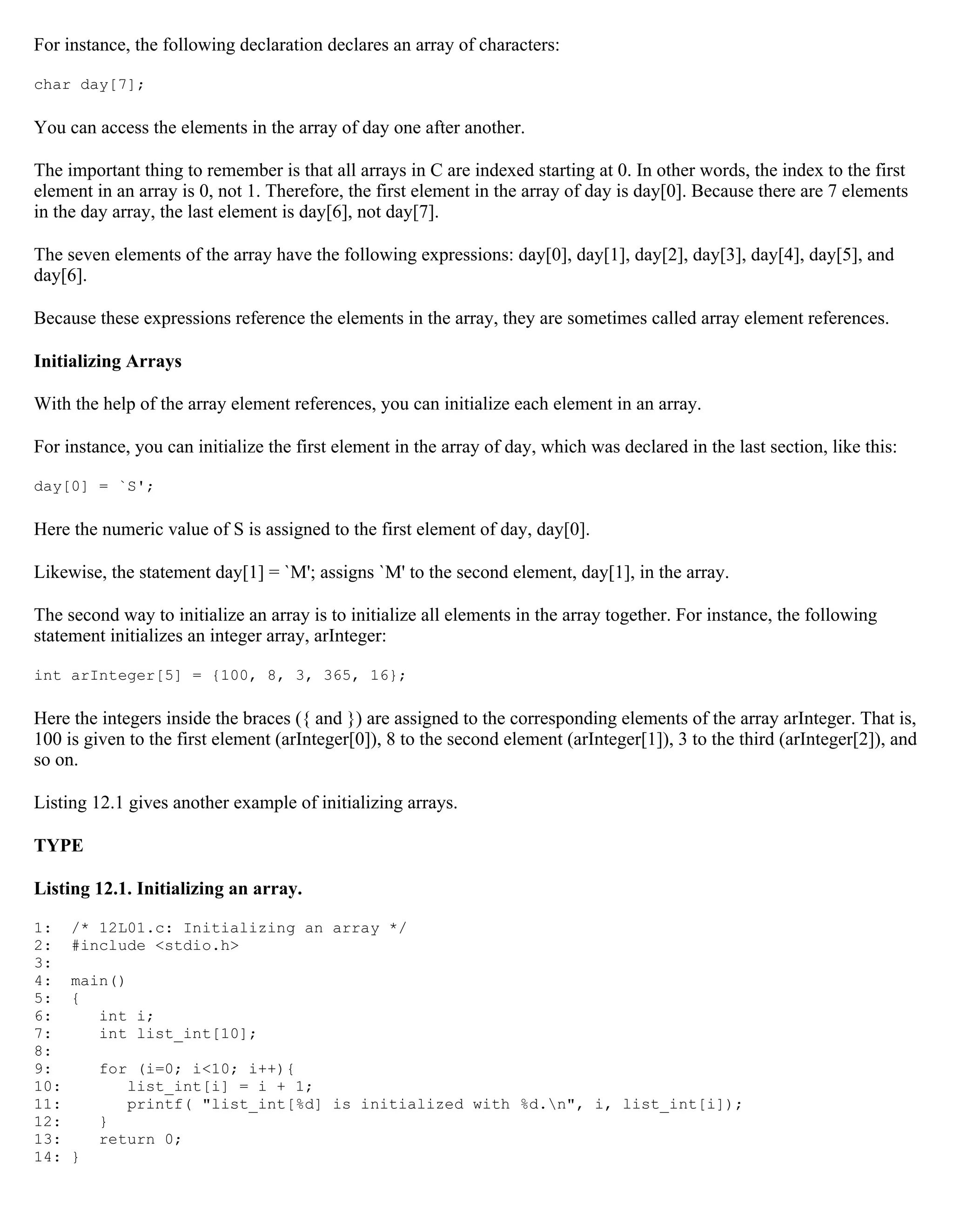 For instance, the following declaration declares an array of characters: char day[7]; You can access the elements in the array of day one after another. The important thing to remember is that all arrays in C are indexed starting at 0. In other words, the index to the first element in an array is 0, not 1. Therefore, the first element in the array of day is day[0]. Because there are 7 elements in the day array, the last element is day[6], not day[7]. The seven elements of the array have the following expressions: day[0], day[1], day[2], day[3], day[4], day[5], and day[6]. Because these expressions reference the elements in the array, they are sometimes called array element references. Initializing Arrays With the help of the array element references, you can initialize each element in an array. For instance, you can initialize the first element in the array of day, which was declared in the last section, like this: day[0] = `S'; Here the numeric value of S is assigned to the first element of day, day[0]. Likewise, the statement day[1] = `M'; assigns `M' to the second element, day[1], in the array. The second way to initialize an array is to initialize all elements in the array together. For instance, the following statement initializes an integer array, arInteger: int arInteger[5] = {100, 8, 3, 365, 16}; Here the integers inside the braces ({ and }) are assigned to the corresponding elements of the array arInteger. That is, 100 is given to the first element (arInteger[0]), 8 to the second element (arInteger[1]), 3 to the third (arInteger[2]), and so on. Listing 12.1 gives another example of initializing arrays. TYPE Listing 12.1. Initializing an array. 1: /* 12L01.c: Initializing an array */ 2: #include <stdio.h> 3: 4: main() 5: { 6: int i; 7: int list_int[10]; 8: 9: for (i=0; i<10; i++){ 10: list_int[i] = i + 1; 11: printf( "list_int[%d] is initialized with %d.n", i, list_int[i]); 12: } 13: return 0; 14: } 