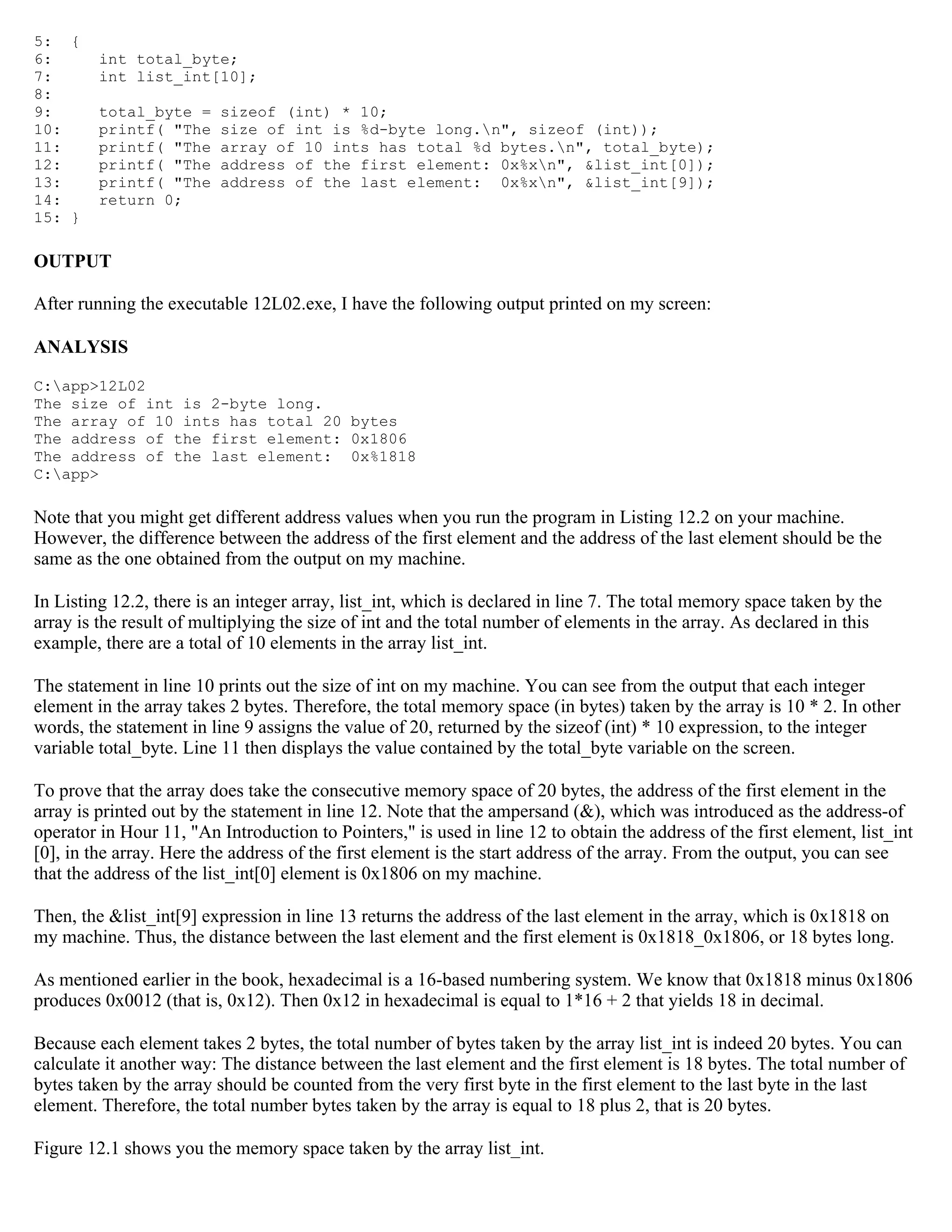 5: { 6: int total_byte; 7: int list_int[10]; 8: 9: total_byte = sizeof (int) * 10; 10: printf( "The size of int is %d-byte long.n", sizeof (int)); 11: printf( "The array of 10 ints has total %d bytes.n", total_byte); 12: printf( "The address of the first element: 0x%xn", &list_int[0]); 13: printf( "The address of the last element: 0x%xn", &list_int[9]); 14: return 0; 15: } OUTPUT After running the executable 12L02.exe, I have the following output printed on my screen: ANALYSIS C:app>12L02 The size of int is 2-byte long. The array of 10 ints has total 20 bytes The address of the first element: 0x1806 The address of the last element: 0x%1818 C:app> Note that you might get different address values when you run the program in Listing 12.2 on your machine. However, the difference between the address of the first element and the address of the last element should be the same as the one obtained from the output on my machine. In Listing 12.2, there is an integer array, list_int, which is declared in line 7. The total memory space taken by the array is the result of multiplying the size of int and the total number of elements in the array. As declared in this example, there are a total of 10 elements in the array list_int. The statement in line 10 prints out the size of int on my machine. You can see from the output that each integer element in the array takes 2 bytes. Therefore, the total memory space (in bytes) taken by the array is 10 * 2. In other words, the statement in line 9 assigns the value of 20, returned by the sizeof (int) * 10 expression, to the integer variable total_byte. Line 11 then displays the value contained by the total_byte variable on the screen. To prove that the array does take the consecutive memory space of 20 bytes, the address of the first element in the array is printed out by the statement in line 12. Note that the ampersand (&), which was introduced as the address-of operator in Hour 11, "An Introduction to Pointers," is used in line 12 to obtain the address of the first element, list_int [0], in the array. Here the address of the first element is the start address of the array. From the output, you can see that the address of the list_int[0] element is 0x1806 on my machine. Then, the &list_int[9] expression in line 13 returns the address of the last element in the array, which is 0x1818 on my machine. Thus, the distance between the last element and the first element is 0x1818_0x1806, or 18 bytes long. As mentioned earlier in the book, hexadecimal is a 16-based numbering system. We know that 0x1818 minus 0x1806 produces 0x0012 (that is, 0x12). Then 0x12 in hexadecimal is equal to 1*16 + 2 that yields 18 in decimal. Because each element takes 2 bytes, the total number of bytes taken by the array list_int is indeed 20 bytes. You can calculate it another way: The distance between the last element and the first element is 18 bytes. The total number of bytes taken by the array should be counted from the very first byte in the first element to the last byte in the last element. Therefore, the total number bytes taken by the array is equal to 18 plus 2, that is 20 bytes. Figure 12.1 shows you the memory space taken by the array list_int. 