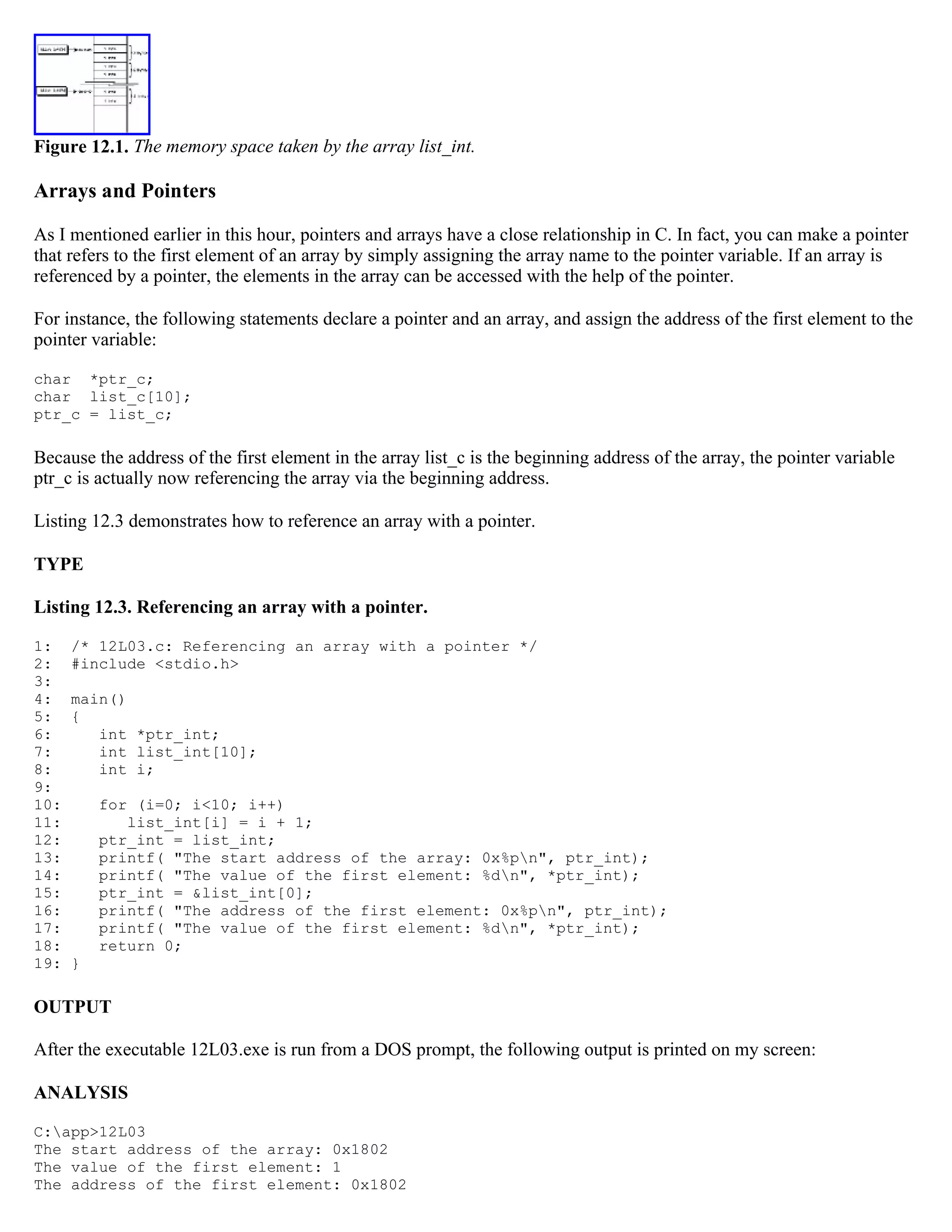Figure 12.1. The memory space taken by the array list_int. Arrays and Pointers As I mentioned earlier in this hour, pointers and arrays have a close relationship in C. In fact, you can make a pointer that refers to the first element of an array by simply assigning the array name to the pointer variable. If an array is referenced by a pointer, the elements in the array can be accessed with the help of the pointer. For instance, the following statements declare a pointer and an array, and assign the address of the first element to the pointer variable: char *ptr_c; char list_c[10]; ptr_c = list_c; Because the address of the first element in the array list_c is the beginning address of the array, the pointer variable ptr_c is actually now referencing the array via the beginning address. Listing 12.3 demonstrates how to reference an array with a pointer. TYPE Listing 12.3. Referencing an array with a pointer. 1: /* 12L03.c: Referencing an array with a pointer */ 2: #include <stdio.h> 3: 4: main() 5: { 6: int *ptr_int; 7: int list_int[10]; 8: int i; 9: 10: for (i=0; i<10; i++) 11: list_int[i] = i + 1; 12: ptr_int = list_int; 13: printf( "The start address of the array: 0x%pn", ptr_int); 14: printf( "The value of the first element: %dn", *ptr_int); 15: ptr_int = &list_int[0]; 16: printf( "The address of the first element: 0x%pn", ptr_int); 17: printf( "The value of the first element: %dn", *ptr_int); 18: return 0; 19: } OUTPUT After the executable 12L03.exe is run from a DOS prompt, the following output is printed on my screen: ANALYSIS C:app>12L03 The start address of the array: 0x1802 The value of the first element: 1 The address of the first element: 0x1802 