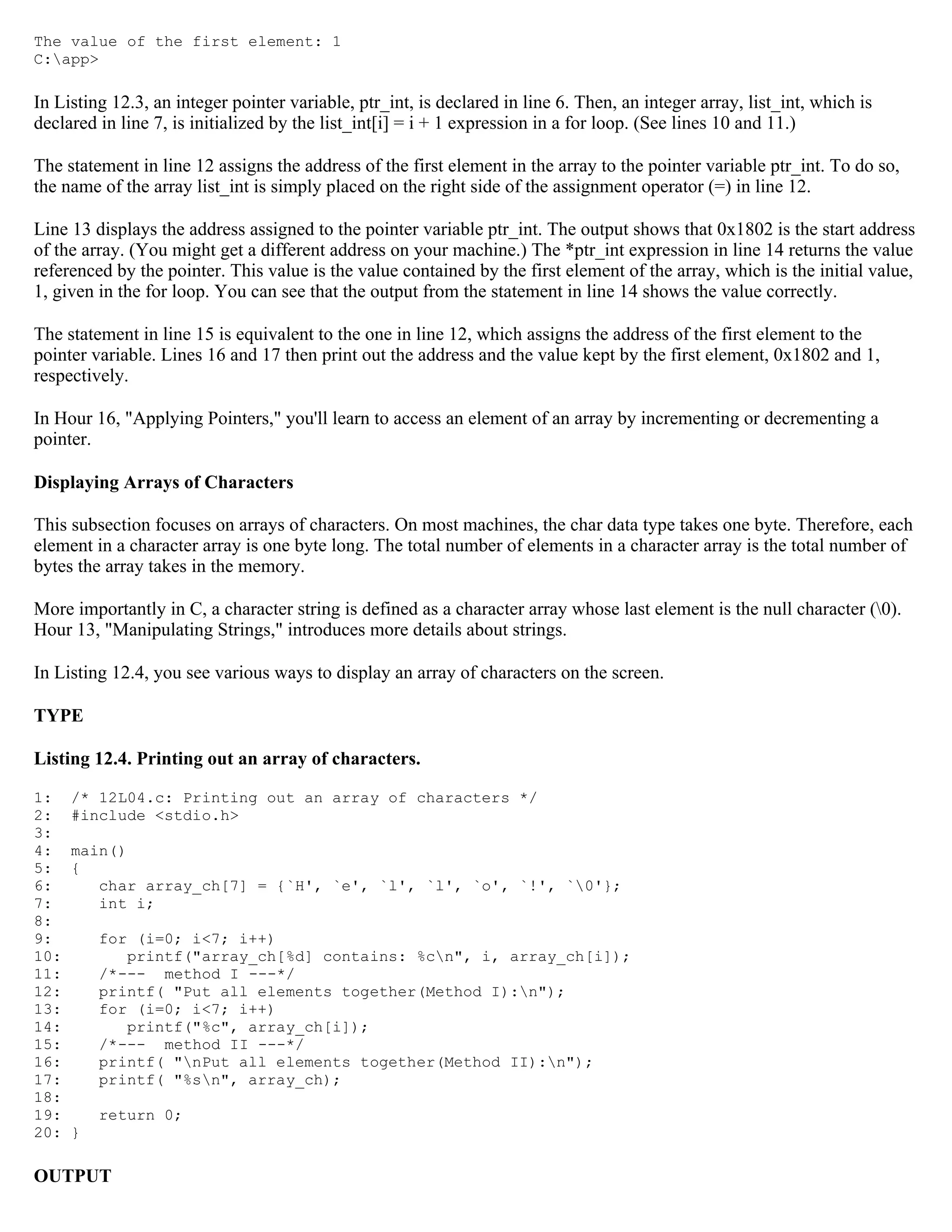 The value of the first element: 1 C:app> In Listing 12.3, an integer pointer variable, ptr_int, is declared in line 6. Then, an integer array, list_int, which is declared in line 7, is initialized by the list_int[i] = i + 1 expression in a for loop. (See lines 10 and 11.) The statement in line 12 assigns the address of the first element in the array to the pointer variable ptr_int. To do so, the name of the array list_int is simply placed on the right side of the assignment operator (=) in line 12. Line 13 displays the address assigned to the pointer variable ptr_int. The output shows that 0x1802 is the start address of the array. (You might get a different address on your machine.) The *ptr_int expression in line 14 returns the value referenced by the pointer. This value is the value contained by the first element of the array, which is the initial value, 1, given in the for loop. You can see that the output from the statement in line 14 shows the value correctly. The statement in line 15 is equivalent to the one in line 12, which assigns the address of the first element to the pointer variable. Lines 16 and 17 then print out the address and the value kept by the first element, 0x1802 and 1, respectively. In Hour 16, "Applying Pointers," you'll learn to access an element of an array by incrementing or decrementing a pointer. Displaying Arrays of Characters This subsection focuses on arrays of characters. On most machines, the char data type takes one byte. Therefore, each element in a character array is one byte long. The total number of elements in a character array is the total number of bytes the array takes in the memory. More importantly in C, a character string is defined as a character array whose last element is the null character (0). Hour 13, "Manipulating Strings," introduces more details about strings. In Listing 12.4, you see various ways to display an array of characters on the screen. TYPE Listing 12.4. Printing out an array of characters. 1: /* 12L04.c: Printing out an array of characters */ 2: #include <stdio.h> 3: 4: main() 5: { 6: char array_ch[7] = {`H', `e', `l', `l', `o', `!', `0'}; 7: int i; 8: 9: for (i=0; i<7; i++) 10: printf("array_ch[%d] contains: %cn", i, array_ch[i]); 11: /*--- method I ---*/ 12: printf( "Put all elements together(Method I):n"); 13: for (i=0; i<7; i++) 14: printf("%c", array_ch[i]); 15: /*--- method II ---*/ 16: printf( "nPut all elements together(Method II):n"); 17: printf( "%sn", array_ch); 18: 19: return 0; 20: } OUTPUT 