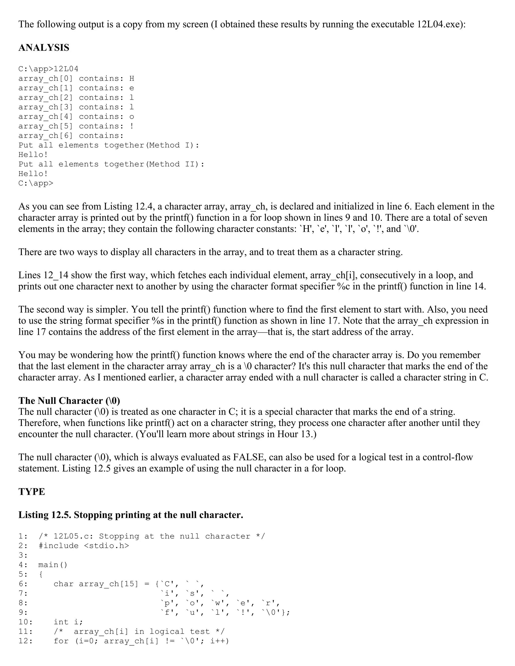 The following output is a copy from my screen (I obtained these results by running the executable 12L04.exe): ANALYSIS C:app>12L04 array_ch[0] contains: H array_ch[1] contains: e array_ch[2] contains: l array_ch[3] contains: l array_ch[4] contains: o array_ch[5] contains: ! array_ch[6] contains: Put all elements together(Method I): Hello! Put all elements together(Method II): Hello! C:app> As you can see from Listing 12.4, a character array, array_ch, is declared and initialized in line 6. Each element in the character array is printed out by the printf() function in a for loop shown in lines 9 and 10. There are a total of seven elements in the array; they contain the following character constants: `H', `e', `l', `l', `o', `!', and `0'. There are two ways to display all characters in the array, and to treat them as a character string. Lines 12_14 show the first way, which fetches each individual element, array_ch[i], consecutively in a loop, and prints out one character next to another by using the character format specifier %c in the printf() function in line 14. The second way is simpler. You tell the printf() function where to find the first element to start with. Also, you need to use the string format specifier %s in the printf() function as shown in line 17. Note that the array_ch expression in line 17 contains the address of the first element in the array—that is, the start address of the array. You may be wondering how the printf() function knows where the end of the character array is. Do you remember that the last element in the character array array_ch is a 0 character? It's this null character that marks the end of the character array. As I mentioned earlier, a character array ended with a null character is called a character string in C. The Null Character (0) The null character (0) is treated as one character in C; it is a special character that marks the end of a string. Therefore, when functions like printf() act on a character string, they process one character after another until they encounter the null character. (You'll learn more about strings in Hour 13.) The null character (0), which is always evaluated as FALSE, can also be used for a logical test in a control-flow statement. Listing 12.5 gives an example of using the null character in a for loop. TYPE Listing 12.5. Stopping printing at the null character. 1: /* 12L05.c: Stopping at the null character */ 2: #include <stdio.h> 3: 4: main() 5: { 6: char array_ch[15] = {`C', ` `, 7: `i', `s', ` `, 8: `p', `o', `w', `e', `r', 9: `f', `u', `l', `!', `0'}; 10: int i; 11: /* array_ch[i] in logical test */ 12: for (i=0; array_ch[i] != `0'; i++) 