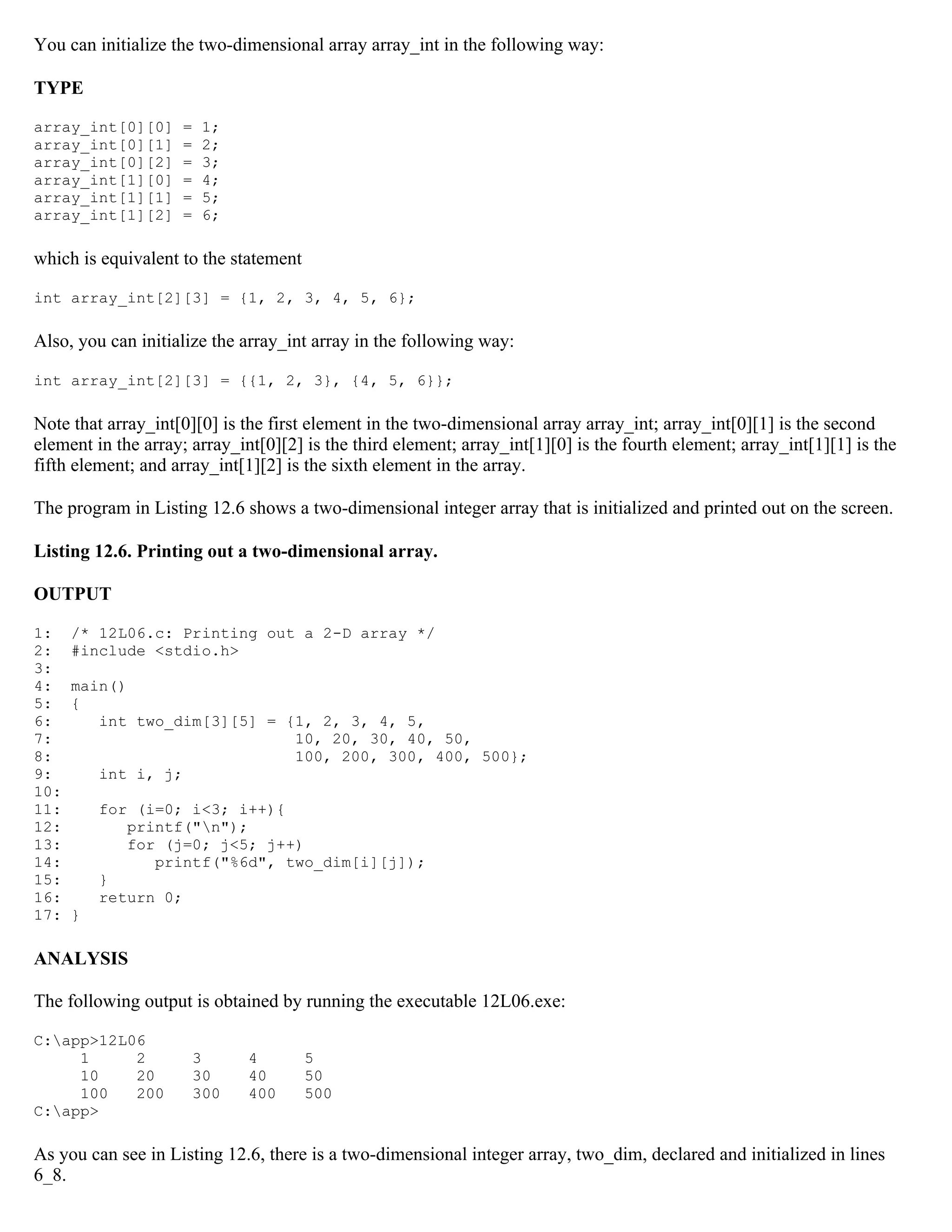 You can initialize the two-dimensional array array_int in the following way: TYPE array_int[0][0] = 1; array_int[0][1] = 2; array_int[0][2] = 3; array_int[1][0] = 4; array_int[1][1] = 5; array_int[1][2] = 6; which is equivalent to the statement int array_int[2][3] = {1, 2, 3, 4, 5, 6}; Also, you can initialize the array_int array in the following way: int array_int[2][3] = {{1, 2, 3}, {4, 5, 6}}; Note that array_int[0][0] is the first element in the two-dimensional array array_int; array_int[0][1] is the second element in the array; array_int[0][2] is the third element; array_int[1][0] is the fourth element; array_int[1][1] is the fifth element; and array_int[1][2] is the sixth element in the array. The program in Listing 12.6 shows a two-dimensional integer array that is initialized and printed out on the screen. Listing 12.6. Printing out a two-dimensional array. OUTPUT 1: /* 12L06.c: Printing out a 2-D array */ 2: #include <stdio.h> 3: 4: main() 5: { 6: int two_dim[3][5] = {1, 2, 3, 4, 5, 7: 10, 20, 30, 40, 50, 8: 100, 200, 300, 400, 500}; 9: int i, j; 10: 11: for (i=0; i<3; i++){ 12: printf("n"); 13: for (j=0; j<5; j++) 14: printf("%6d", two_dim[i][j]); 15: } 16: return 0; 17: } ANALYSIS The following output is obtained by running the executable 12L06.exe: C:app>12L06 1 2 3 4 5 10 20 30 40 50 100 200 300 400 500 C:app> As you can see in Listing 12.6, there is a two-dimensional integer array, two_dim, declared and initialized in lines 6_8. 