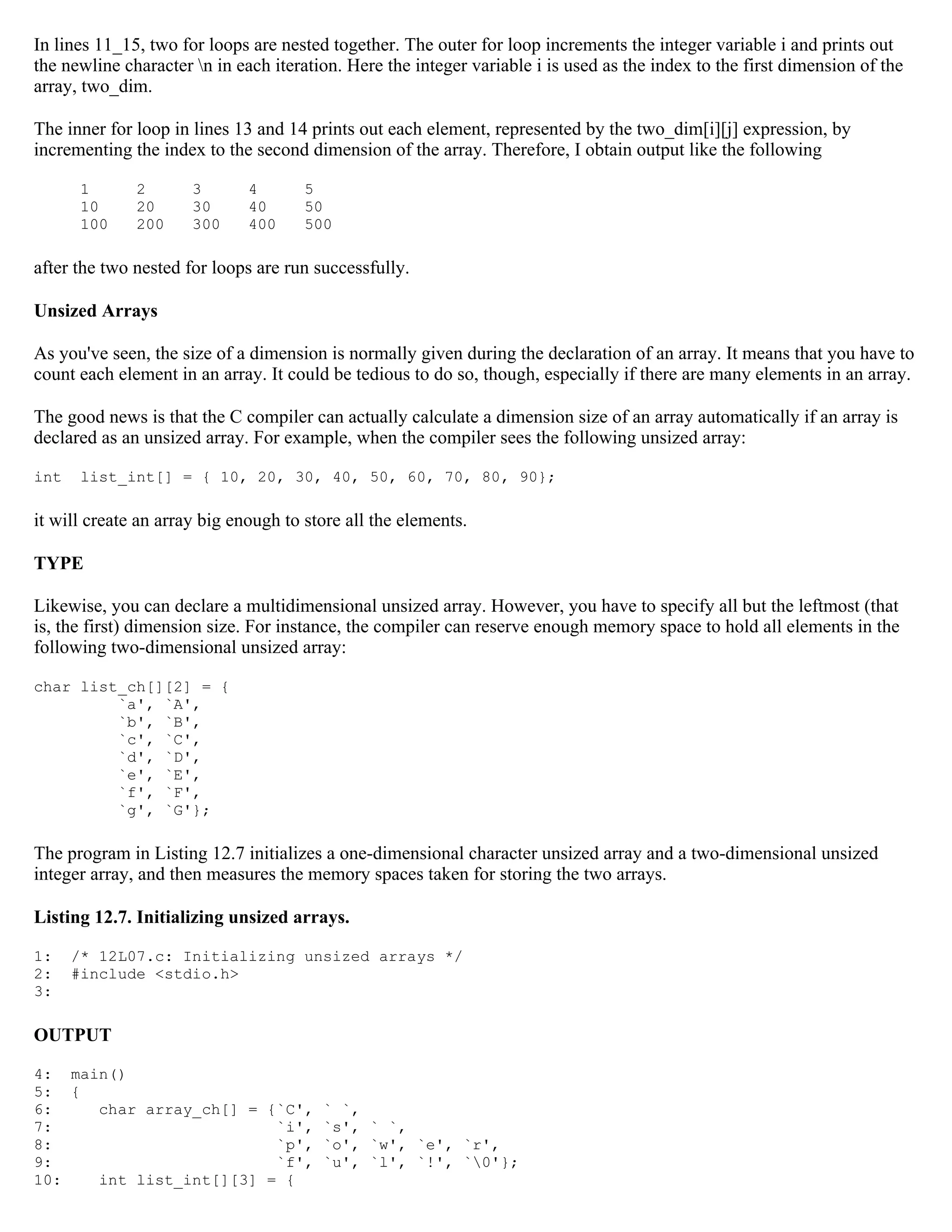 In lines 11_15, two for loops are nested together. The outer for loop increments the integer variable i and prints out the newline character n in each iteration. Here the integer variable i is used as the index to the first dimension of the array, two_dim. The inner for loop in lines 13 and 14 prints out each element, represented by the two_dim[i][j] expression, by incrementing the index to the second dimension of the array. Therefore, I obtain output like the following 1 2 3 4 5 10 20 30 40 50 100 200 300 400 500 after the two nested for loops are run successfully. Unsized Arrays As you've seen, the size of a dimension is normally given during the declaration of an array. It means that you have to count each element in an array. It could be tedious to do so, though, especially if there are many elements in an array. The good news is that the C compiler can actually calculate a dimension size of an array automatically if an array is declared as an unsized array. For example, when the compiler sees the following unsized array: int list_int[] = { 10, 20, 30, 40, 50, 60, 70, 80, 90}; it will create an array big enough to store all the elements. TYPE Likewise, you can declare a multidimensional unsized array. However, you have to specify all but the leftmost (that is, the first) dimension size. For instance, the compiler can reserve enough memory space to hold all elements in the following two-dimensional unsized array: char list_ch[][2] = { `a', `A', `b', `B', `c', `C', `d', `D', `e', `E', `f', `F', `g', `G'}; The program in Listing 12.7 initializes a one-dimensional character unsized array and a two-dimensional unsized integer array, and then measures the memory spaces taken for storing the two arrays. Listing 12.7. Initializing unsized arrays. 1: /* 12L07.c: Initializing unsized arrays */ 2: #include <stdio.h> 3: OUTPUT 4: main() 5: { 6: char array_ch[] = {`C', ` `, 7: `i', `s', ` `, 8: `p', `o', `w', `e', `r', 9: `f', `u', `l', `!', `0'}; 10: int list_int[][3] = { 