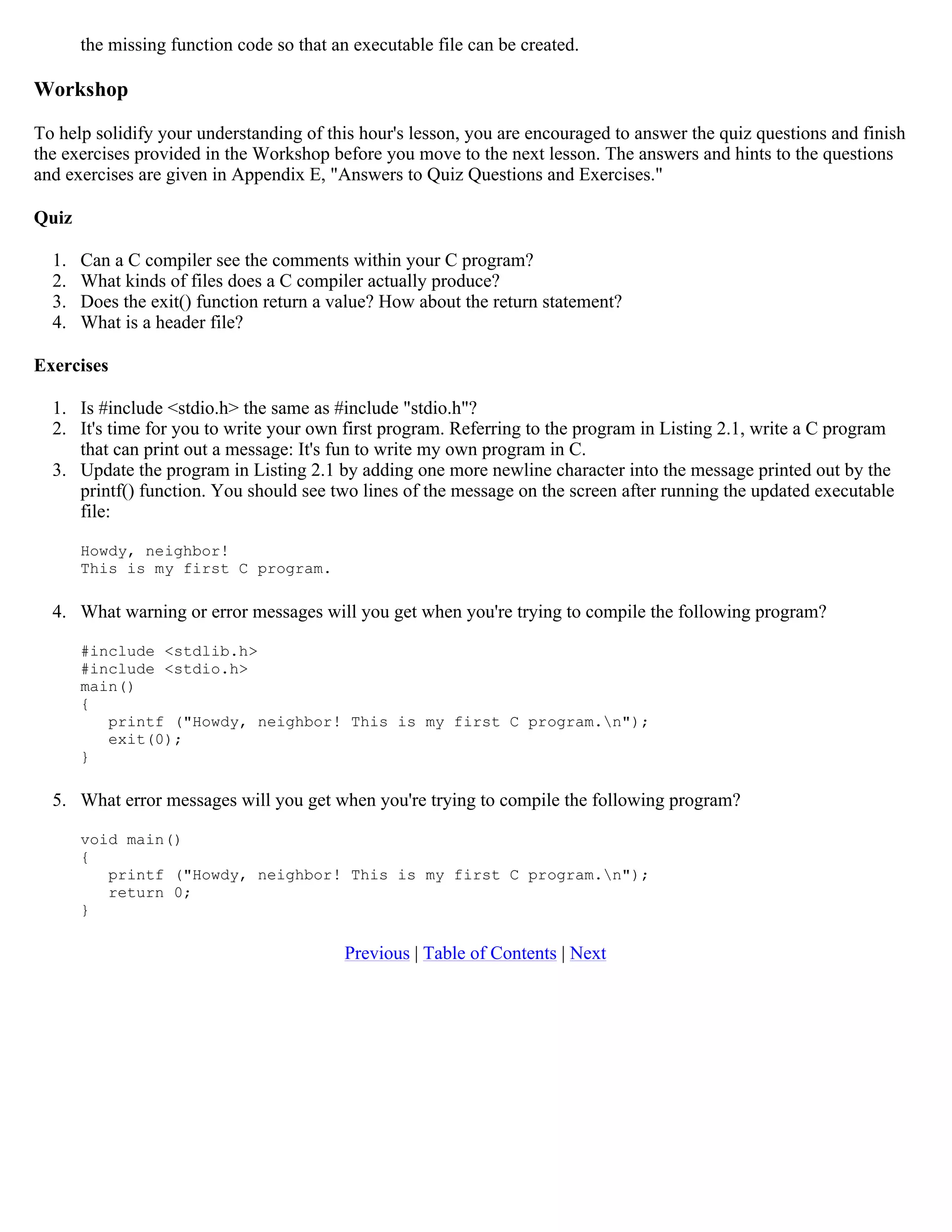 the missing function code so that an executable file can be created. Workshop To help solidify your understanding of this hour's lesson, you are encouraged to answer the quiz questions and finish the exercises provided in the Workshop before you move to the next lesson. The answers and hints to the questions and exercises are given in Appendix E, "Answers to Quiz Questions and Exercises." Quiz 1. Can a C compiler see the comments within your C program? 2. What kinds of files does a C compiler actually produce? 3. Does the exit() function return a value? How about the return statement? 4. What is a header file? Exercises 1. Is #include <stdio.h> the same as #include "stdio.h"? 2. It's time for you to write your own first program. Referring to the program in Listing 2.1, write a C program that can print out a message: It's fun to write my own program in C. 3. Update the program in Listing 2.1 by adding one more newline character into the message printed out by the printf() function. You should see two lines of the message on the screen after running the updated executable file: Howdy, neighbor! This is my first C program. 4. What warning or error messages will you get when you're trying to compile the following program? #include <stdlib.h> #include <stdio.h> main() { printf ("Howdy, neighbor! This is my first C program.n"); exit(0); } 5. What error messages will you get when you're trying to compile the following program? void main() { printf ("Howdy, neighbor! This is my first C program.n"); return 0; } Previous | Table of Contents | Next 