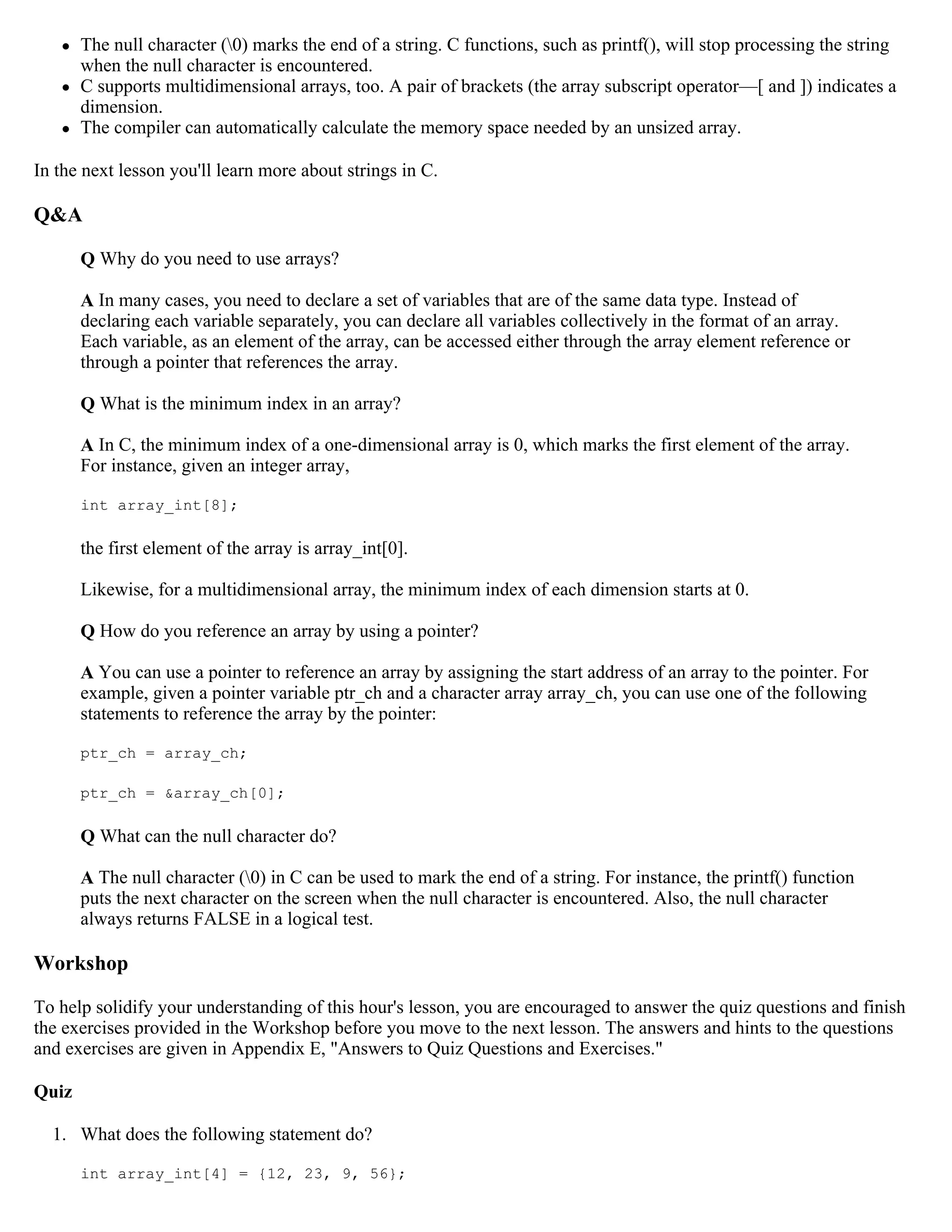  The null character (0) marks the end of a string. C functions, such as printf(), will stop processing the string when the null character is encountered.  C supports multidimensional arrays, too. A pair of brackets (the array subscript operator—[ and ]) indicates a dimension.  The compiler can automatically calculate the memory space needed by an unsized array. In the next lesson you'll learn more about strings in C. Q&A Q Why do you need to use arrays? A In many cases, you need to declare a set of variables that are of the same data type. Instead of declaring each variable separately, you can declare all variables collectively in the format of an array. Each variable, as an element of the array, can be accessed either through the array element reference or through a pointer that references the array. Q What is the minimum index in an array? A In C, the minimum index of a one-dimensional array is 0, which marks the first element of the array. For instance, given an integer array, int array_int[8]; the first element of the array is array_int[0]. Likewise, for a multidimensional array, the minimum index of each dimension starts at 0. Q How do you reference an array by using a pointer? A You can use a pointer to reference an array by assigning the start address of an array to the pointer. For example, given a pointer variable ptr_ch and a character array array_ch, you can use one of the following statements to reference the array by the pointer: ptr_ch = array_ch; ptr_ch = &array_ch[0]; Q What can the null character do? A The null character (0) in C can be used to mark the end of a string. For instance, the printf() function puts the next character on the screen when the null character is encountered. Also, the null character always returns FALSE in a logical test. Workshop To help solidify your understanding of this hour's lesson, you are encouraged to answer the quiz questions and finish the exercises provided in the Workshop before you move to the next lesson. The answers and hints to the questions and exercises are given in Appendix E, "Answers to Quiz Questions and Exercises." Quiz 1. What does the following statement do? int array_int[4] = {12, 23, 9, 56}; 