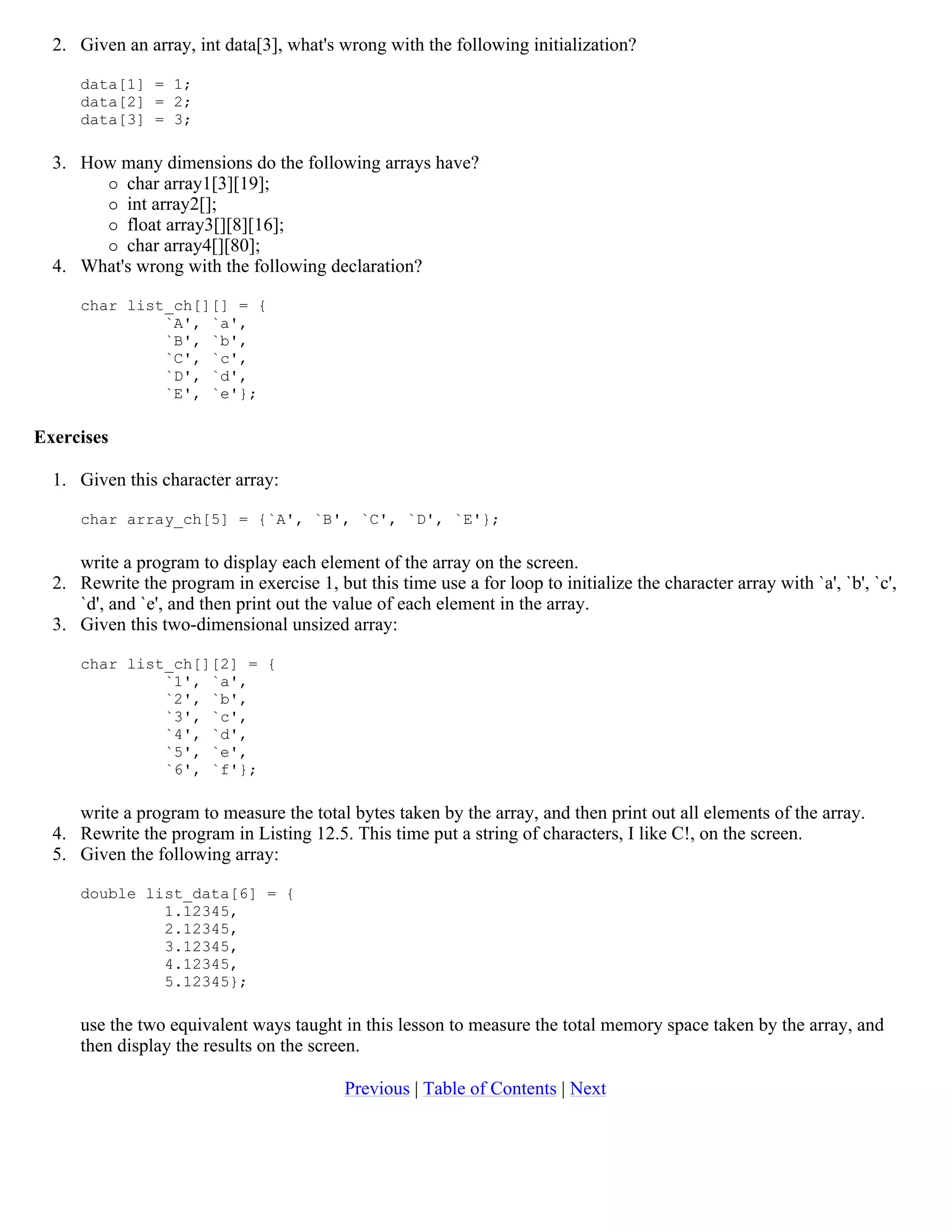 2. Given an array, int data[3], what's wrong with the following initialization? data[1] = 1; data[2] = 2; data[3] = 3; 3. How many dimensions do the following arrays have?  char array1[3][19];  int array2[];  float array3[][8][16];  char array4[][80]; 4. What's wrong with the following declaration? char list_ch[][] = { `A', `a', `B', `b', `C', `c', `D', `d', `E', `e'}; Exercises 1. Given this character array: char array_ch[5] = {`A', `B', `C', `D', `E'}; write a program to display each element of the array on the screen. 2. Rewrite the program in exercise 1, but this time use a for loop to initialize the character array with `a', `b', `c', `d', and `e', and then print out the value of each element in the array. 3. Given this two-dimensional unsized array: char list_ch[][2] = { `1', `a', `2', `b', `3', `c', `4', `d', `5', `e', `6', `f'}; write a program to measure the total bytes taken by the array, and then print out all elements of the array. 4. Rewrite the program in Listing 12.5. This time put a string of characters, I like C!, on the screen. 5. Given the following array: double list_data[6] = { 1.12345, 2.12345, 3.12345, 4.12345, 5.12345}; use the two equivalent ways taught in this lesson to measure the total memory space taken by the array, and then display the results on the screen. Previous | Table of Contents | Next 