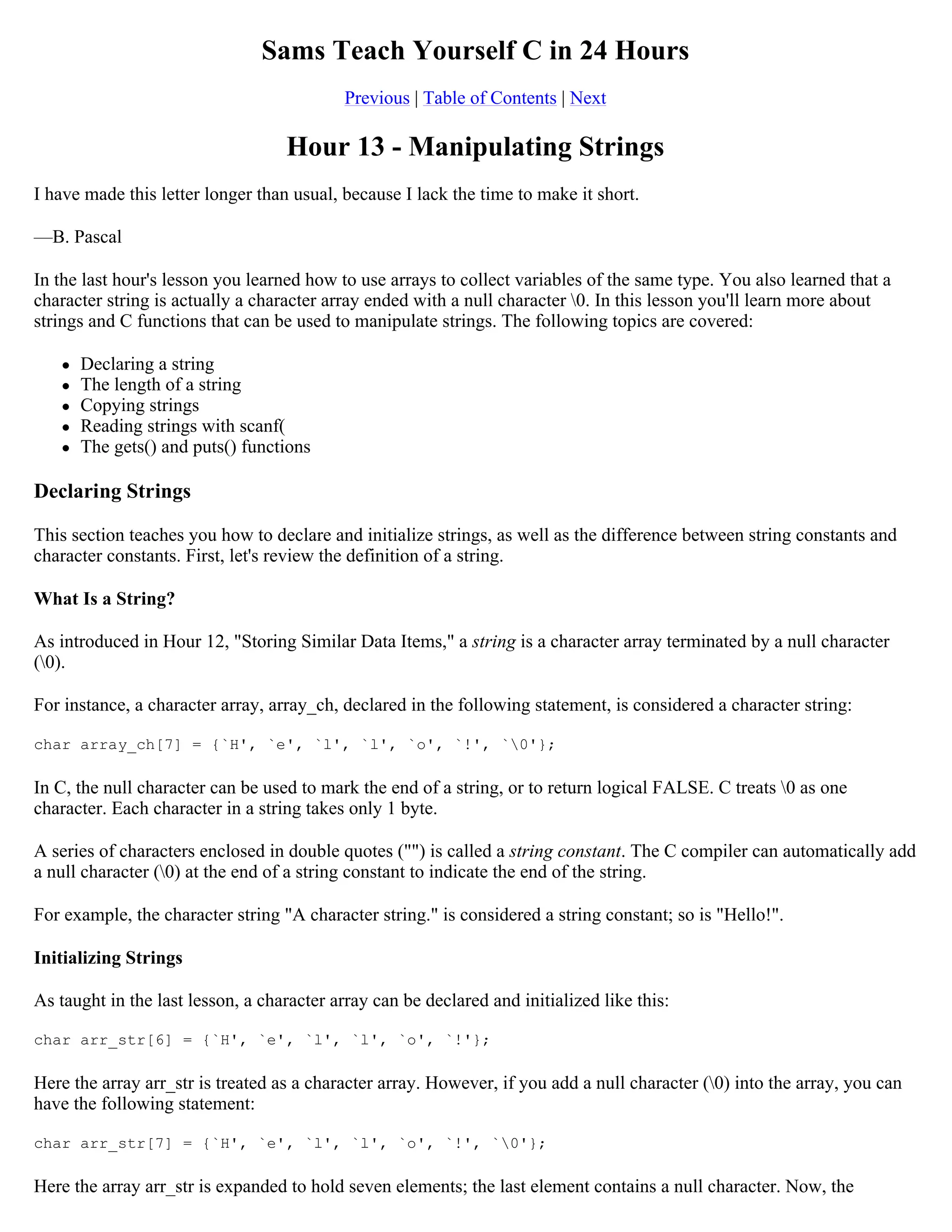 Sams Teach Yourself C in 24 Hours Previous | Table of Contents | Next Hour 13 - Manipulating Strings I have made this letter longer than usual, because I lack the time to make it short. —B. Pascal In the last hour's lesson you learned how to use arrays to collect variables of the same type. You also learned that a character string is actually a character array ended with a null character 0. In this lesson you'll learn more about strings and C functions that can be used to manipulate strings. The following topics are covered:  Declaring a string  The length of a string  Copying strings  Reading strings with scanf(  The gets() and puts() functions Declaring Strings This section teaches you how to declare and initialize strings, as well as the difference between string constants and character constants. First, let's review the definition of a string. What Is a String? As introduced in Hour 12, "Storing Similar Data Items," a string is a character array terminated by a null character (0). For instance, a character array, array_ch, declared in the following statement, is considered a character string: char array_ch[7] = {`H', `e', `l', `l', `o', `!', `0'}; In C, the null character can be used to mark the end of a string, or to return logical FALSE. C treats 0 as one character. Each character in a string takes only 1 byte. A series of characters enclosed in double quotes ("") is called a string constant. The C compiler can automatically add a null character (0) at the end of a string constant to indicate the end of the string. For example, the character string "A character string." is considered a string constant; so is "Hello!". Initializing Strings As taught in the last lesson, a character array can be declared and initialized like this: char arr_str[6] = {`H', `e', `l', `l', `o', `!'}; Here the array arr_str is treated as a character array. However, if you add a null character (0) into the array, you can have the following statement: char arr_str[7] = {`H', `e', `l', `l', `o', `!', `0'}; Here the array arr_str is expanded to hold seven elements; the last element contains a null character. Now, the 