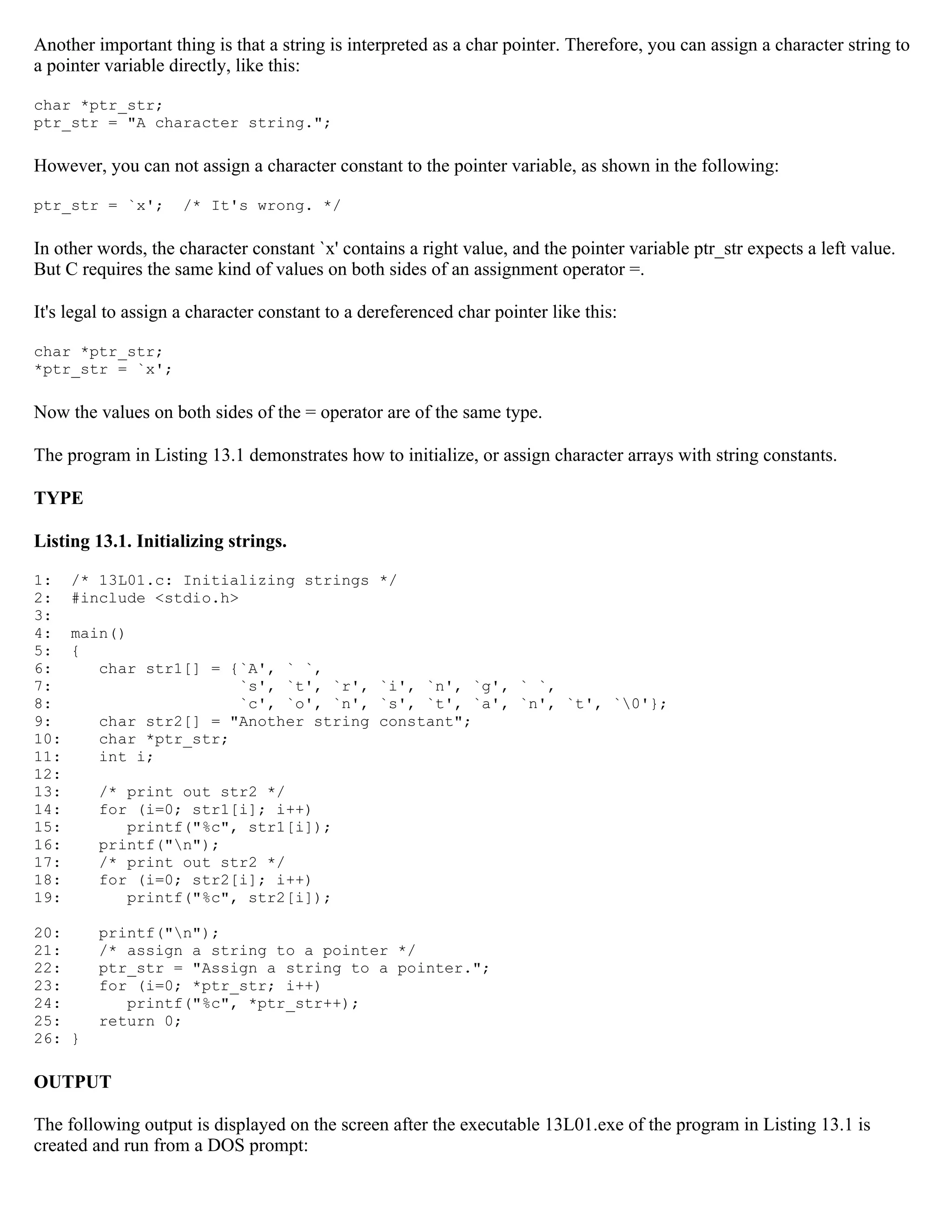 Another important thing is that a string is interpreted as a char pointer. Therefore, you can assign a character string to a pointer variable directly, like this: char *ptr_str; ptr_str = "A character string."; However, you can not assign a character constant to the pointer variable, as shown in the following: ptr_str = `x'; /* It's wrong. */ In other words, the character constant `x' contains a right value, and the pointer variable ptr_str expects a left value. But C requires the same kind of values on both sides of an assignment operator =. It's legal to assign a character constant to a dereferenced char pointer like this: char *ptr_str; *ptr_str = `x'; Now the values on both sides of the = operator are of the same type. The program in Listing 13.1 demonstrates how to initialize, or assign character arrays with string constants. TYPE Listing 13.1. Initializing strings. 1: /* 13L01.c: Initializing strings */ 2: #include <stdio.h> 3: 4: main() 5: { 6: char str1[] = {`A', ` `, 7: `s', `t', `r', `i', `n', `g', ` `, 8: `c', `o', `n', `s', `t', `a', `n', `t', `0'}; 9: char str2[] = "Another string constant"; 10: char *ptr_str; 11: int i; 12: 13: /* print out str2 */ 14: for (i=0; str1[i]; i++) 15: printf("%c", str1[i]); 16: printf("n"); 17: /* print out str2 */ 18: for (i=0; str2[i]; i++) 19: printf("%c", str2[i]); 20: printf("n"); 21: /* assign a string to a pointer */ 22: ptr_str = "Assign a string to a pointer."; 23: for (i=0; *ptr_str; i++) 24: printf("%c", *ptr_str++); 25: return 0; 26: } OUTPUT The following output is displayed on the screen after the executable 13L01.exe of the program in Listing 13.1 is created and run from a DOS prompt: 