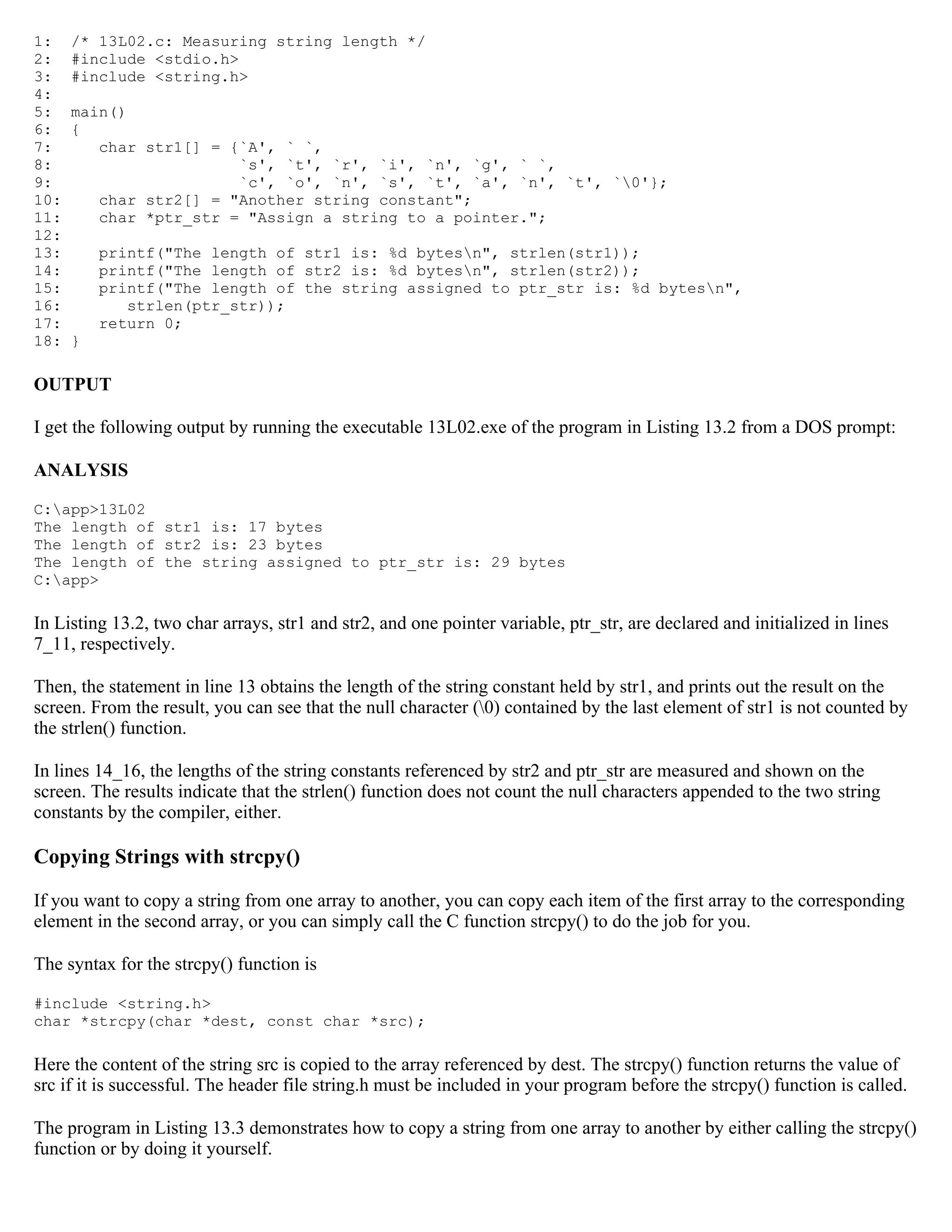 1: /* 13L02.c: Measuring string length */ 2: #include <stdio.h> 3: #include <string.h> 4: 5: main() 6: { 7: char str1[] = {`A', ` `, 8: `s', `t', `r', `i', `n', `g', ` `, 9: `c', `o', `n', `s', `t', `a', `n', `t', `0'}; 10: char str2[] = "Another string constant"; 11: char *ptr_str = "Assign a string to a pointer."; 12: 13: printf("The length of str1 is: %d bytesn", strlen(str1)); 14: printf("The length of str2 is: %d bytesn", strlen(str2)); 15: printf("The length of the string assigned to ptr_str is: %d bytesn", 16: strlen(ptr_str)); 17: return 0; 18: } OUTPUT I get the following output by running the executable 13L02.exe of the program in Listing 13.2 from a DOS prompt: ANALYSIS C:app>13L02 The length of str1 is: 17 bytes The length of str2 is: 23 bytes The length of the string assigned to ptr_str is: 29 bytes C:app> In Listing 13.2, two char arrays, str1 and str2, and one pointer variable, ptr_str, are declared and initialized in lines 7_11, respectively. Then, the statement in line 13 obtains the length of the string constant held by str1, and prints out the result on the screen. From the result, you can see that the null character (0) contained by the last element of str1 is not counted by the strlen() function. In lines 14_16, the lengths of the string constants referenced by str2 and ptr_str are measured and shown on the screen. The results indicate that the strlen() function does not count the null characters appended to the two string constants by the compiler, either. Copying Strings with strcpy() If you want to copy a string from one array to another, you can copy each item of the first array to the corresponding element in the second array, or you can simply call the C function strcpy() to do the job for you. The syntax for the strcpy() function is #include <string.h> char *strcpy(char *dest, const char *src); Here the content of the string src is copied to the array referenced by dest. The strcpy() function returns the value of src if it is successful. The header file string.h must be included in your program before the strcpy() function is called. The program in Listing 13.3 demonstrates how to copy a string from one array to another by either calling the strcpy() function or by doing it yourself. 