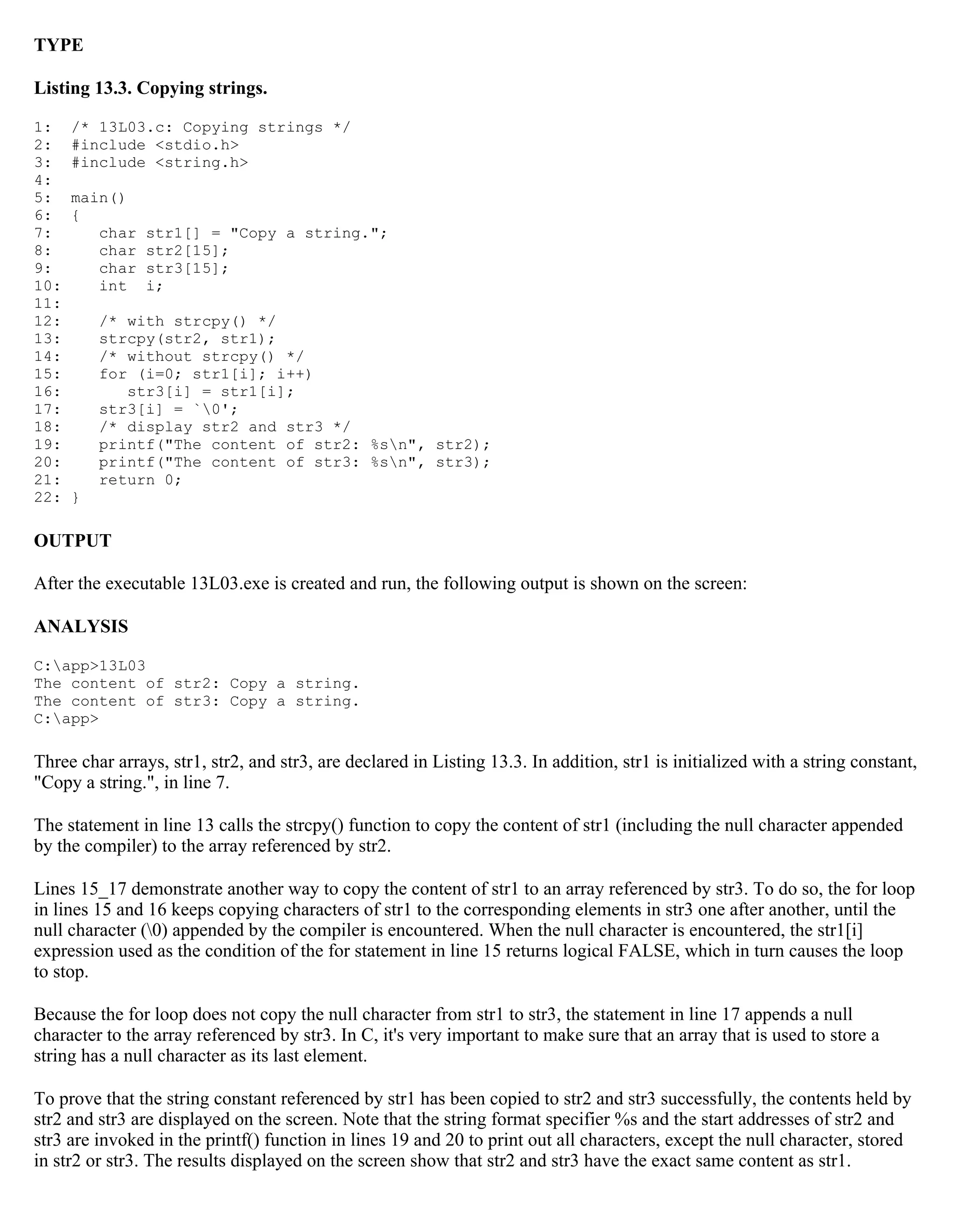 TYPE Listing 13.3. Copying strings. 1: /* 13L03.c: Copying strings */ 2: #include <stdio.h> 3: #include <string.h> 4: 5: main() 6: { 7: char str1[] = "Copy a string."; 8: char str2[15]; 9: char str3[15]; 10: int i; 11: 12: /* with strcpy() */ 13: strcpy(str2, str1); 14: /* without strcpy() */ 15: for (i=0; str1[i]; i++) 16: str3[i] = str1[i]; 17: str3[i] = `0'; 18: /* display str2 and str3 */ 19: printf("The content of str2: %sn", str2); 20: printf("The content of str3: %sn", str3); 21: return 0; 22: } OUTPUT After the executable 13L03.exe is created and run, the following output is shown on the screen: ANALYSIS C:app>13L03 The content of str2: Copy a string. The content of str3: Copy a string. C:app> Three char arrays, str1, str2, and str3, are declared in Listing 13.3. In addition, str1 is initialized with a string constant, "Copy a string.", in line 7. The statement in line 13 calls the strcpy() function to copy the content of str1 (including the null character appended by the compiler) to the array referenced by str2. Lines 15_17 demonstrate another way to copy the content of str1 to an array referenced by str3. To do so, the for loop in lines 15 and 16 keeps copying characters of str1 to the corresponding elements in str3 one after another, until the null character (0) appended by the compiler is encountered. When the null character is encountered, the str1[i] expression used as the condition of the for statement in line 15 returns logical FALSE, which in turn causes the loop to stop. Because the for loop does not copy the null character from str1 to str3, the statement in line 17 appends a null character to the array referenced by str3. In C, it's very important to make sure that an array that is used to store a string has a null character as its last element. To prove that the string constant referenced by str1 has been copied to str2 and str3 successfully, the contents held by str2 and str3 are displayed on the screen. Note that the string format specifier %s and the start addresses of str2 and str3 are invoked in the printf() function in lines 19 and 20 to print out all characters, except the null character, stored in str2 or str3. The results displayed on the screen show that str2 and str3 have the exact same content as str1. 