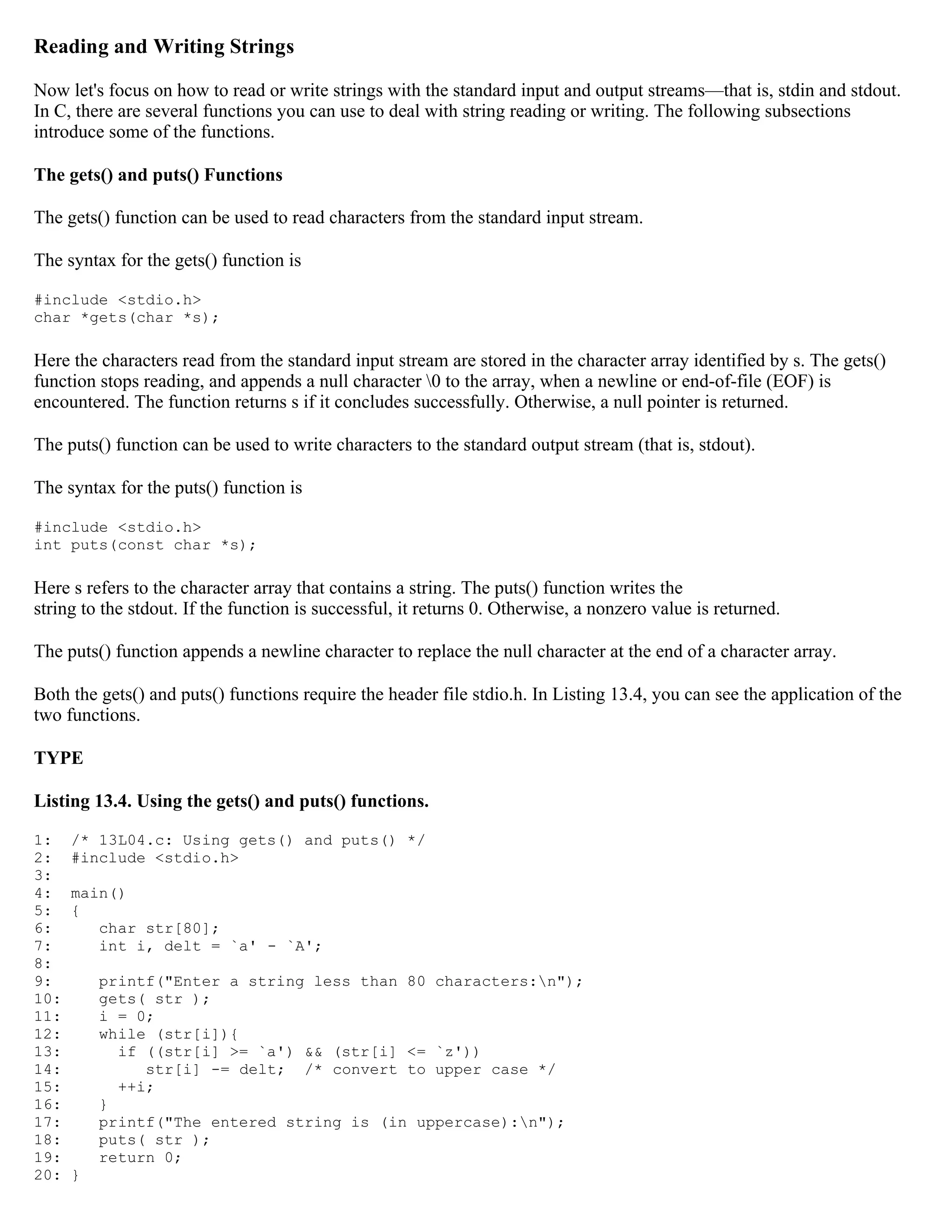 Reading and Writing Strings Now let's focus on how to read or write strings with the standard input and output streams—that is, stdin and stdout. In C, there are several functions you can use to deal with string reading or writing. The following subsections introduce some of the functions. The gets() and puts() Functions The gets() function can be used to read characters from the standard input stream. The syntax for the gets() function is #include <stdio.h> char *gets(char *s); Here the characters read from the standard input stream are stored in the character array identified by s. The gets() function stops reading, and appends a null character 0 to the array, when a newline or end-of-file (EOF) is encountered. The function returns s if it concludes successfully. Otherwise, a null pointer is returned. The puts() function can be used to write characters to the standard output stream (that is, stdout). The syntax for the puts() function is #include <stdio.h> int puts(const char *s); Here s refers to the character array that contains a string. The puts() function writes the string to the stdout. If the function is successful, it returns 0. Otherwise, a nonzero value is returned. The puts() function appends a newline character to replace the null character at the end of a character array. Both the gets() and puts() functions require the header file stdio.h. In Listing 13.4, you can see the application of the two functions. TYPE Listing 13.4. Using the gets() and puts() functions. 1: /* 13L04.c: Using gets() and puts() */ 2: #include <stdio.h> 3: 4: main() 5: { 6: char str[80]; 7: int i, delt = `a' - `A'; 8: 9: printf("Enter a string less than 80 characters:n"); 10: gets( str ); 11: i = 0; 12: while (str[i]){ 13: if ((str[i] >= `a') && (str[i] <= `z')) 14: str[i] -= delt; /* convert to upper case */ 15: ++i; 16: } 17: printf("The entered string is (in uppercase):n"); 18: puts( str ); 19: return 0; 20: } 