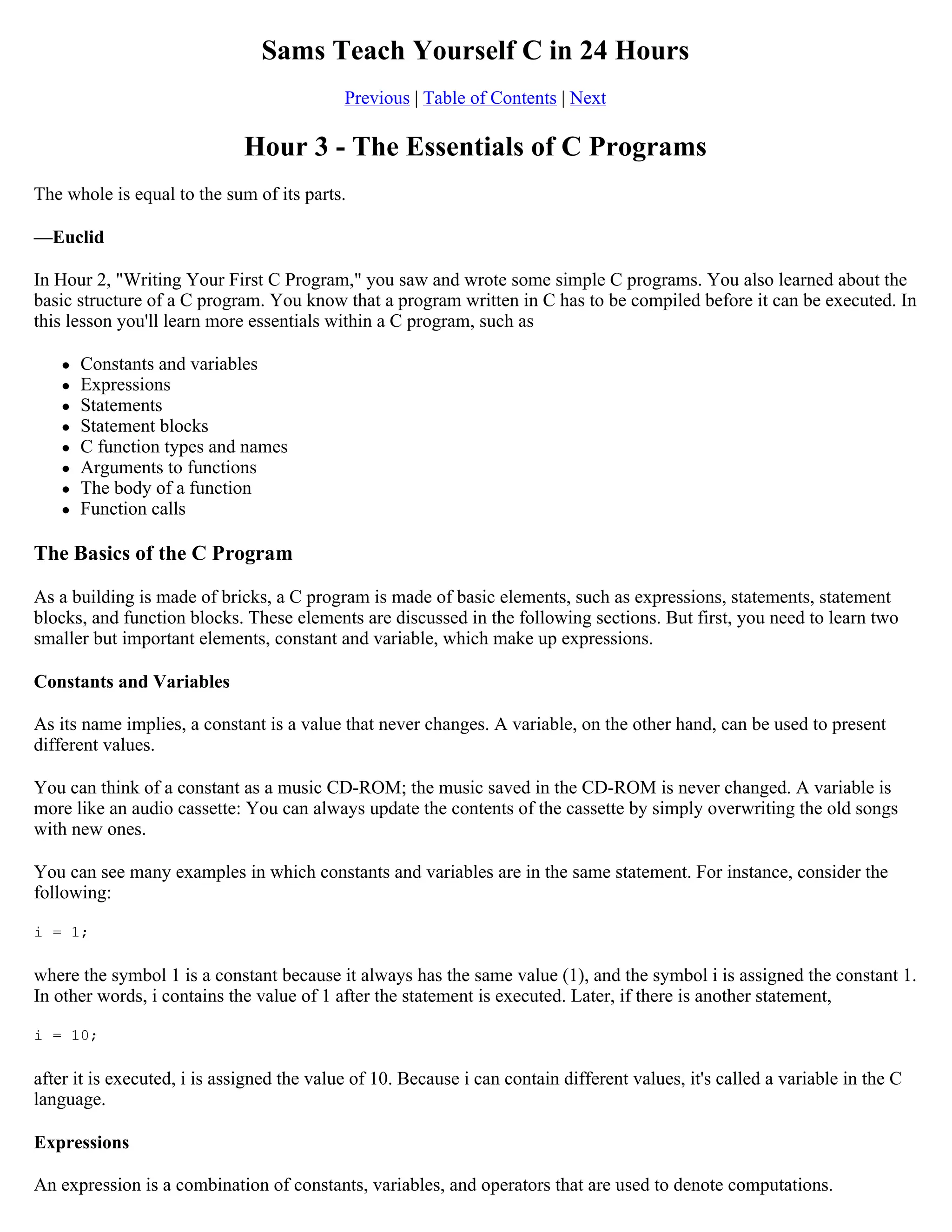 Sams Teach Yourself C in 24 Hours Previous | Table of Contents | Next Hour 3 - The Essentials of C Programs The whole is equal to the sum of its parts. —Euclid In Hour 2, "Writing Your First C Program," you saw and wrote some simple C programs. You also learned about the basic structure of a C program. You know that a program written in C has to be compiled before it can be executed. In this lesson you'll learn more essentials within a C program, such as  Constants and variables  Expressions  Statements  Statement blocks  C function types and names  Arguments to functions  The body of a function  Function calls The Basics of the C Program As a building is made of bricks, a C program is made of basic elements, such as expressions, statements, statement blocks, and function blocks. These elements are discussed in the following sections. But first, you need to learn two smaller but important elements, constant and variable, which make up expressions. Constants and Variables As its name implies, a constant is a value that never changes. A variable, on the other hand, can be used to present different values. You can think of a constant as a music CD-ROM; the music saved in the CD-ROM is never changed. A variable is more like an audio cassette: You can always update the contents of the cassette by simply overwriting the old songs with new ones. You can see many examples in which constants and variables are in the same statement. For instance, consider the following: i = 1; where the symbol 1 is a constant because it always has the same value (1), and the symbol i is assigned the constant 1. In other words, i contains the value of 1 after the statement is executed. Later, if there is another statement, i = 10; after it is executed, i is assigned the value of 10. Because i can contain different values, it's called a variable in the C language. Expressions An expression is a combination of constants, variables, and operators that are used to denote computations. 