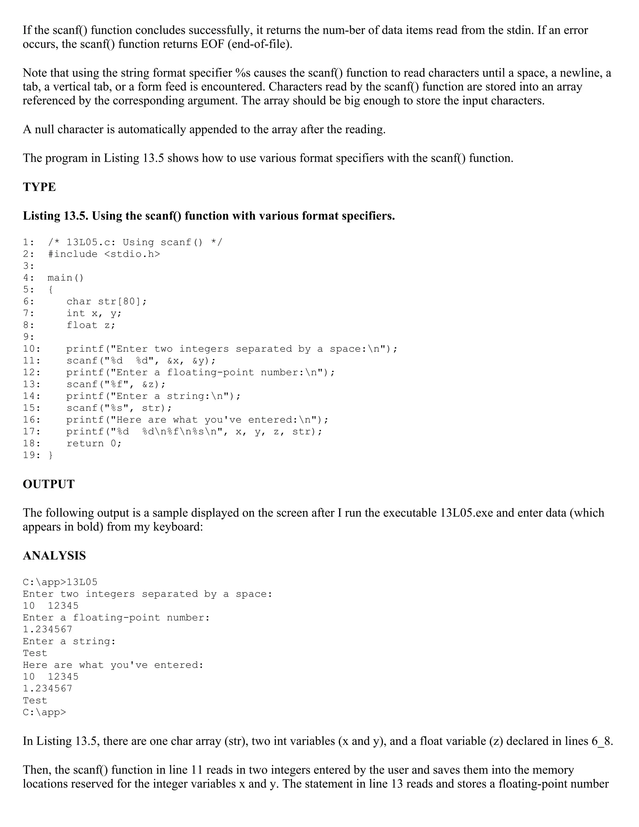 If the scanf() function concludes successfully, it returns the num-ber of data items read from the stdin. If an error occurs, the scanf() function returns EOF (end-of-file). Note that using the string format specifier %s causes the scanf() function to read characters until a space, a newline, a tab, a vertical tab, or a form feed is encountered. Characters read by the scanf() function are stored into an array referenced by the corresponding argument. The array should be big enough to store the input characters. A null character is automatically appended to the array after the reading. The program in Listing 13.5 shows how to use various format specifiers with the scanf() function. TYPE Listing 13.5. Using the scanf() function with various format specifiers. 1: /* 13L05.c: Using scanf() */ 2: #include <stdio.h> 3: 4: main() 5: { 6: char str[80]; 7: int x, y; 8: float z; 9: 10: printf("Enter two integers separated by a space:n"); 11: scanf("%d %d", &x, &y); 12: printf("Enter a floating-point number:n"); 13: scanf("%f", &z); 14: printf("Enter a string:n"); 15: scanf("%s", str); 16: printf("Here are what you've entered:n"); 17: printf("%d %dn%fn%sn", x, y, z, str); 18: return 0; 19: } OUTPUT The following output is a sample displayed on the screen after I run the executable 13L05.exe and enter data (which appears in bold) from my keyboard: ANALYSIS C:app>13L05 Enter two integers separated by a space: 10 12345 Enter a floating-point number: 1.234567 Enter a string: Test Here are what you've entered: 10 12345 1.234567 Test C:app> In Listing 13.5, there are one char array (str), two int variables (x and y), and a float variable (z) declared in lines 6_8. Then, the scanf() function in line 11 reads in two integers entered by the user and saves them into the memory locations reserved for the integer variables x and y. The statement in line 13 reads and stores a floating-point number 