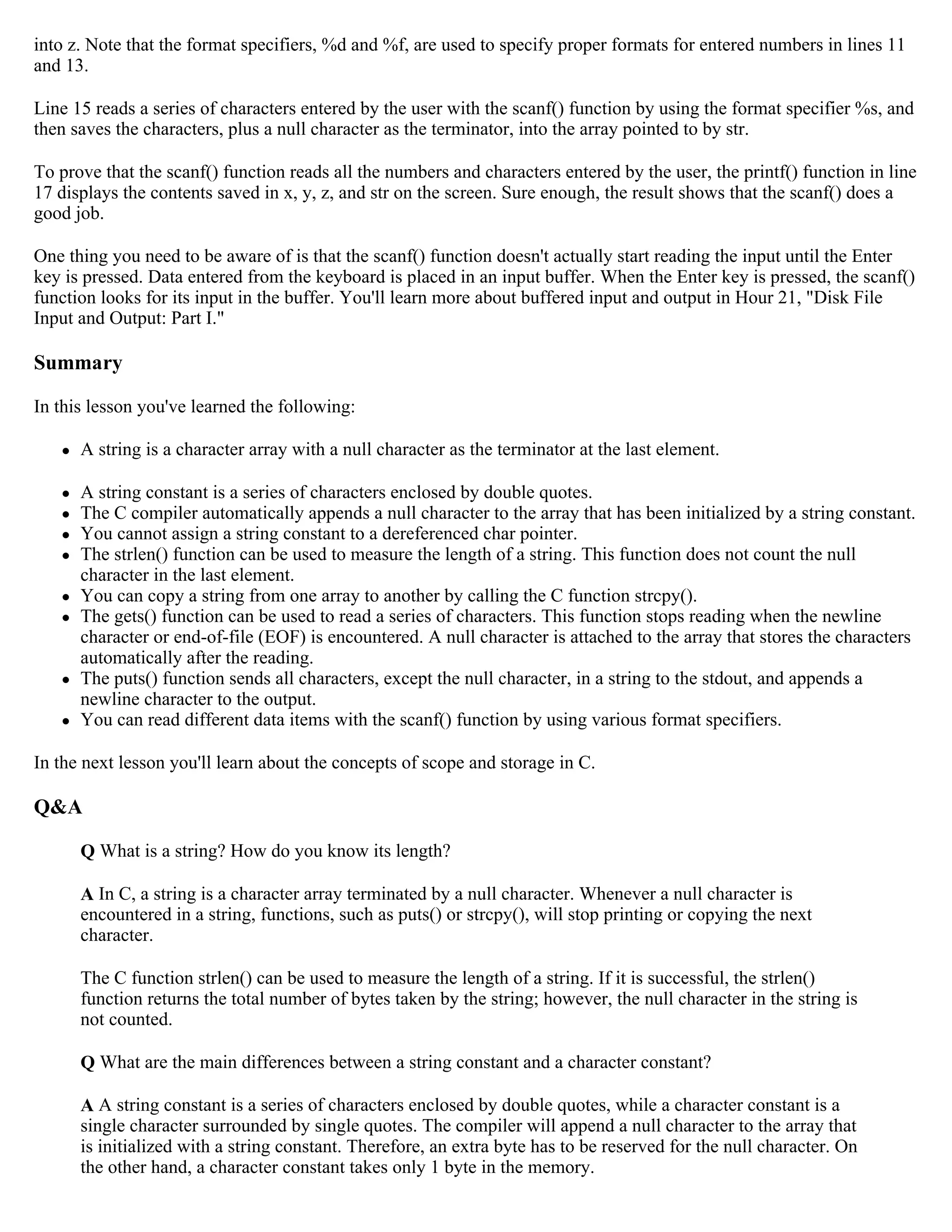 into z. Note that the format specifiers, %d and %f, are used to specify proper formats for entered numbers in lines 11 and 13. Line 15 reads a series of characters entered by the user with the scanf() function by using the format specifier %s, and then saves the characters, plus a null character as the terminator, into the array pointed to by str. To prove that the scanf() function reads all the numbers and characters entered by the user, the printf() function in line 17 displays the contents saved in x, y, z, and str on the screen. Sure enough, the result shows that the scanf() does a good job. One thing you need to be aware of is that the scanf() function doesn't actually start reading the input until the Enter key is pressed. Data entered from the keyboard is placed in an input buffer. When the Enter key is pressed, the scanf() function looks for its input in the buffer. You'll learn more about buffered input and output in Hour 21, "Disk File Input and Output: Part I." Summary In this lesson you've learned the following:  A string is a character array with a null character as the terminator at the last element.  A string constant is a series of characters enclosed by double quotes.  The C compiler automatically appends a null character to the array that has been initialized by a string constant.  You cannot assign a string constant to a dereferenced char pointer.  The strlen() function can be used to measure the length of a string. This function does not count the null character in the last element.  You can copy a string from one array to another by calling the C function strcpy().  The gets() function can be used to read a series of characters. This function stops reading when the newline character or end-of-file (EOF) is encountered. A null character is attached to the array that stores the characters automatically after the reading.  The puts() function sends all characters, except the null character, in a string to the stdout, and appends a newline character to the output.  You can read different data items with the scanf() function by using various format specifiers. In the next lesson you'll learn about the concepts of scope and storage in C. Q&A Q What is a string? How do you know its length? A In C, a string is a character array terminated by a null character. Whenever a null character is encountered in a string, functions, such as puts() or strcpy(), will stop printing or copying the next character. The C function strlen() can be used to measure the length of a string. If it is successful, the strlen() function returns the total number of bytes taken by the string; however, the null character in the string is not counted. Q What are the main differences between a string constant and a character constant? A A string constant is a series of characters enclosed by double quotes, while a character constant is a single character surrounded by single quotes. The compiler will append a null character to the array that is initialized with a string constant. Therefore, an extra byte has to be reserved for the null character. On the other hand, a character constant takes only 1 byte in the memory. 