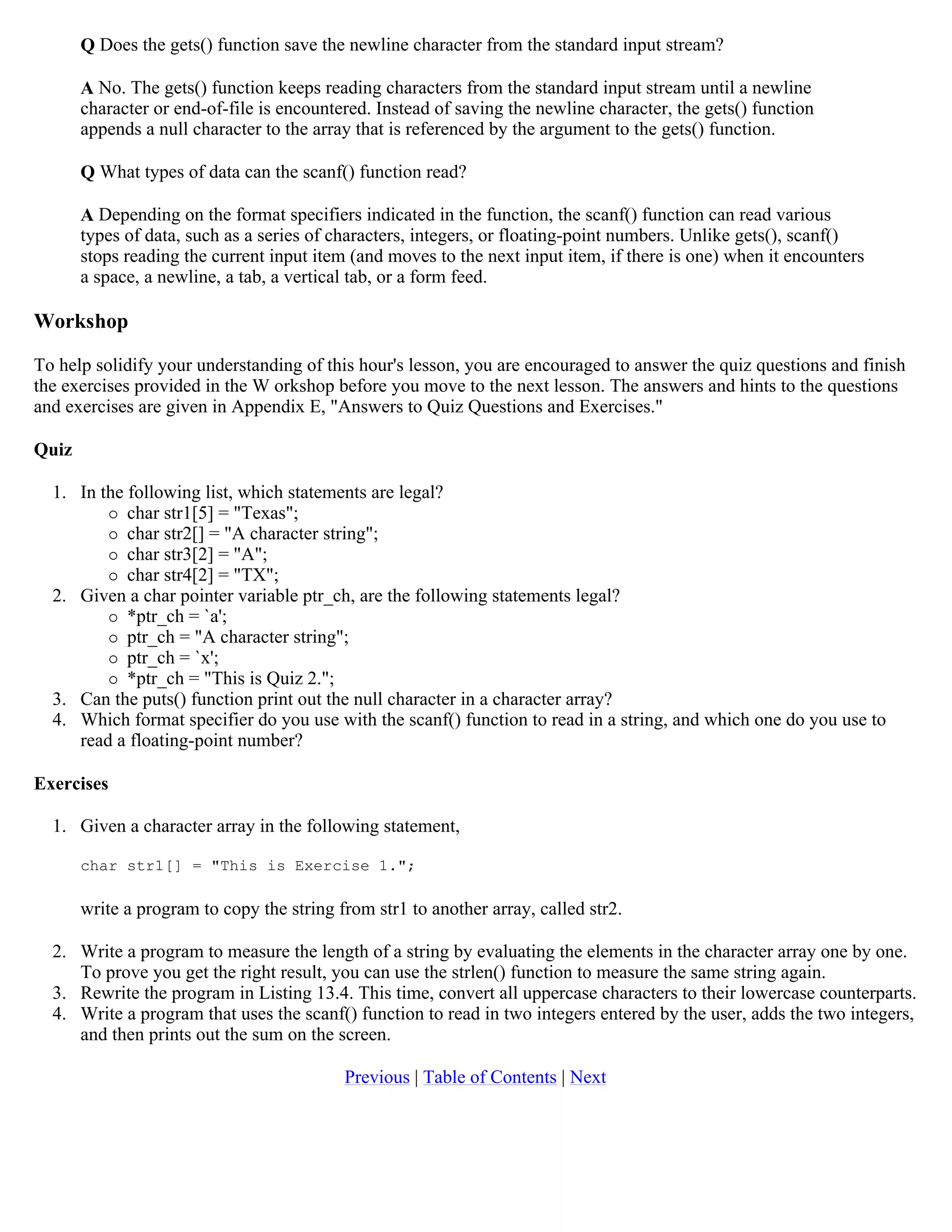 Q Does the gets() function save the newline character from the standard input stream? A No. The gets() function keeps reading characters from the standard input stream until a newline character or end-of-file is encountered. Instead of saving the newline character, the gets() function appends a null character to the array that is referenced by the argument to the gets() function. Q What types of data can the scanf() function read? A Depending on the format specifiers indicated in the function, the scanf() function can read various types of data, such as a series of characters, integers, or floating-point numbers. Unlike gets(), scanf() stops reading the current input item (and moves to the next input item, if there is one) when it encounters a space, a newline, a tab, a vertical tab, or a form feed. Workshop To help solidify your understanding of this hour's lesson, you are encouraged to answer the quiz questions and finish the exercises provided in the W orkshop before you move to the next lesson. The answers and hints to the questions and exercises are given in Appendix E, "Answers to Quiz Questions and Exercises." Quiz 1. In the following list, which statements are legal?  char str1[5] = "Texas";  char str2[] = "A character string";  char str3[2] = "A";  char str4[2] = "TX"; 2. Given a char pointer variable ptr_ch, are the following statements legal?  *ptr_ch = `a';  ptr_ch = "A character string";  ptr_ch = `x';  *ptr_ch = "This is Quiz 2."; 3. Can the puts() function print out the null character in a character array? 4. Which format specifier do you use with the scanf() function to read in a string, and which one do you use to read a floating-point number? Exercises 1. Given a character array in the following statement, char str1[] = "This is Exercise 1."; write a program to copy the string from str1 to another array, called str2. 2. Write a program to measure the length of a string by evaluating the elements in the character array one by one. To prove you get the right result, you can use the strlen() function to measure the same string again. 3. Rewrite the program in Listing 13.4. This time, convert all uppercase characters to their lowercase counterparts. 4. Write a program that uses the scanf() function to read in two integers entered by the user, adds the two integers, and then prints out the sum on the screen. Previous | Table of Contents | Next 