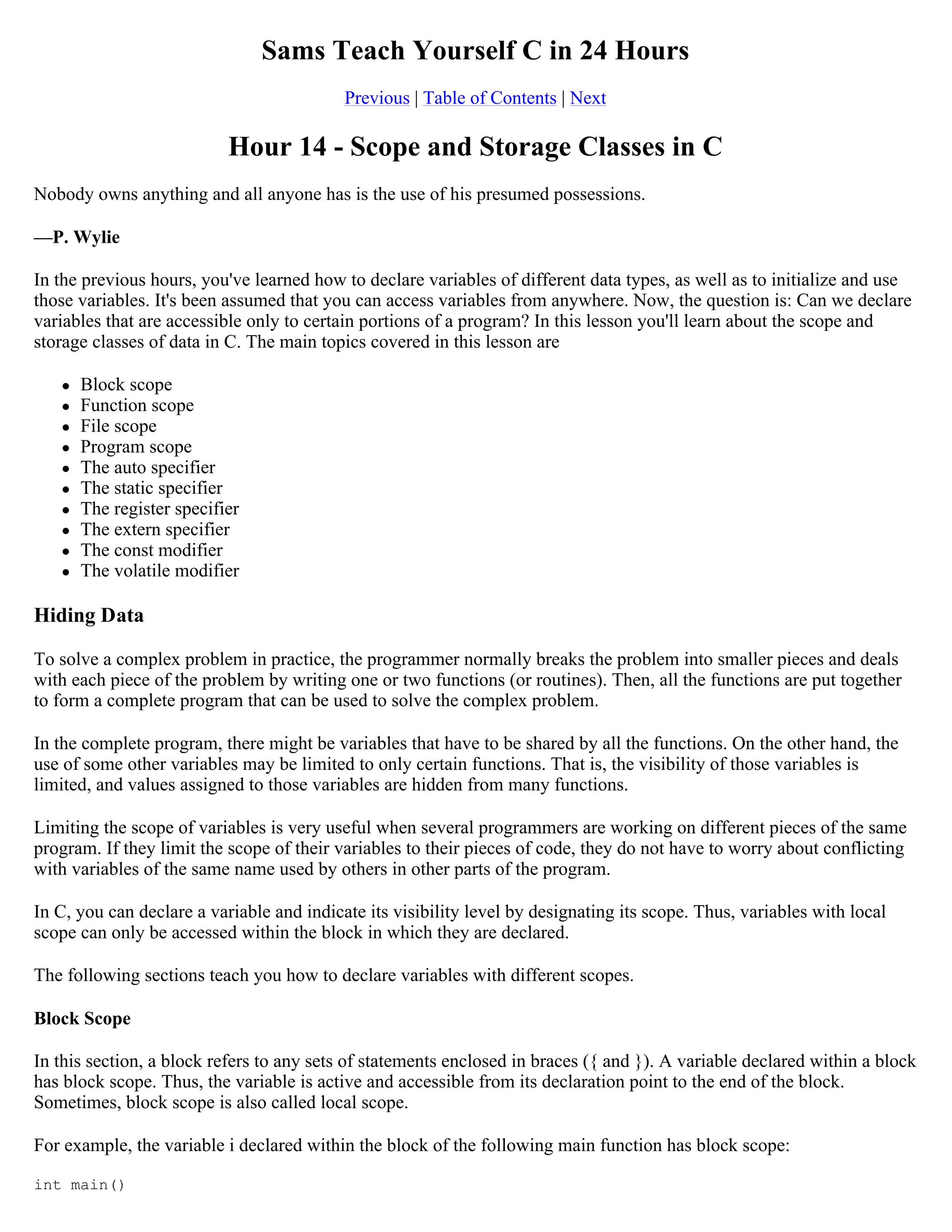 Sams Teach Yourself C in 24 Hours Previous | Table of Contents | Next Hour 14 - Scope and Storage Classes in C Nobody owns anything and all anyone has is the use of his presumed possessions. —P. Wylie In the previous hours, you've learned how to declare variables of different data types, as well as to initialize and use those variables. It's been assumed that you can access variables from anywhere. Now, the question is: Can we declare variables that are accessible only to certain portions of a program? In this lesson you'll learn about the scope and storage classes of data in C. The main topics covered in this lesson are  Block scope  Function scope  File scope  Program scope  The auto specifier  The static specifier  The register specifier  The extern specifier  The const modifier  The volatile modifier Hiding Data To solve a complex problem in practice, the programmer normally breaks the problem into smaller pieces and deals with each piece of the problem by writing one or two functions (or routines). Then, all the functions are put together to form a complete program that can be used to solve the complex problem. In the complete program, there might be variables that have to be shared by all the functions. On the other hand, the use of some other variables may be limited to only certain functions. That is, the visibility of those variables is limited, and values assigned to those variables are hidden from many functions. Limiting the scope of variables is very useful when several programmers are working on different pieces of the same program. If they limit the scope of their variables to their pieces of code, they do not have to worry about conflicting with variables of the same name used by others in other parts of the program. In C, you can declare a variable and indicate its visibility level by designating its scope. Thus, variables with local scope can only be accessed within the block in which they are declared. The following sections teach you how to declare variables with different scopes. Block Scope In this section, a block refers to any sets of statements enclosed in braces ({ and }). A variable declared within a block has block scope. Thus, the variable is active and accessible from its declaration point to the end of the block. Sometimes, block scope is also called local scope. For example, the variable i declared within the block of the following main function has block scope: int main() 