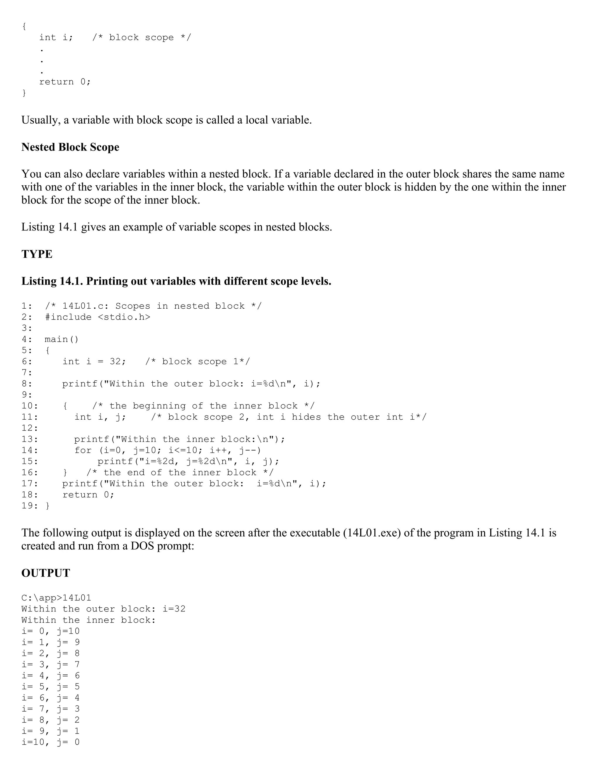 { int i; /* block scope */ . . . return 0; } Usually, a variable with block scope is called a local variable. Nested Block Scope You can also declare variables within a nested block. If a variable declared in the outer block shares the same name with one of the variables in the inner block, the variable within the outer block is hidden by the one within the inner block for the scope of the inner block. Listing 14.1 gives an example of variable scopes in nested blocks. TYPE Listing 14.1. Printing out variables with different scope levels. 1: /* 14L01.c: Scopes in nested block */ 2: #include <stdio.h> 3: 4: main() 5: { 6: int i = 32; /* block scope 1*/ 7: 8: printf("Within the outer block: i=%dn", i); 9: 10: { /* the beginning of the inner block */ 11: int i, j; /* block scope 2, int i hides the outer int i*/ 12: 13: printf("Within the inner block:n"); 14: for (i=0, j=10; i<=10; i++, j--) 15: printf("i=%2d, j=%2dn", i, j); 16: } /* the end of the inner block */ 17: printf("Within the outer block: i=%dn", i); 18: return 0; 19: } The following output is displayed on the screen after the executable (14L01.exe) of the program in Listing 14.1 is created and run from a DOS prompt: OUTPUT C:app>14L01 Within the outer block: i=32 Within the inner block: i= 0, j=10 i= 1, j= 9 i= 2, j= 8 i= 3, j= 7 i= 4, j= 6 i= 5, j= 5 i= 6, j= 4 i= 7, j= 3 i= 8, j= 2 i= 9, j= 1 i=10, j= 0 