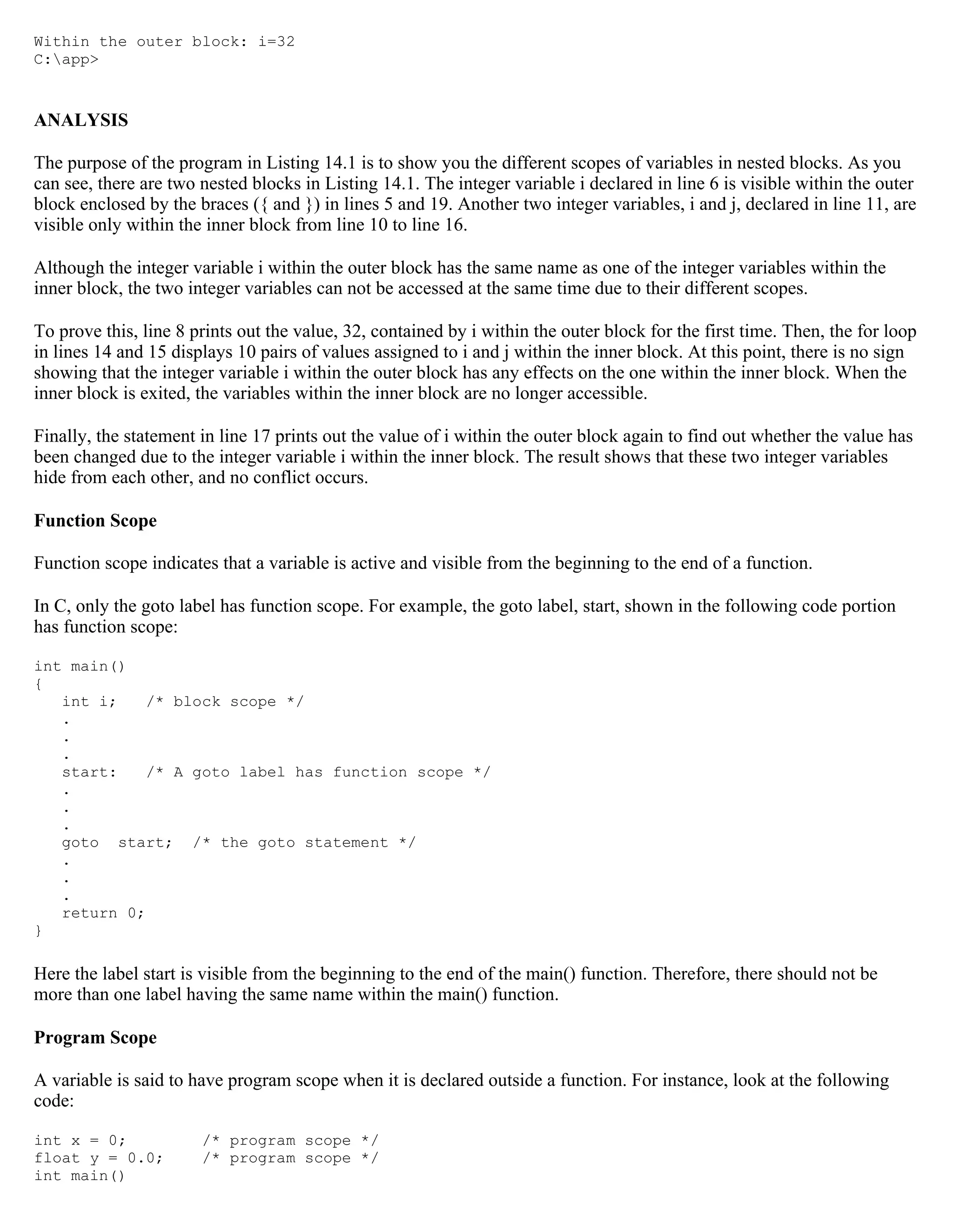 Within the outer block: i=32 C:app> ANALYSIS The purpose of the program in Listing 14.1 is to show you the different scopes of variables in nested blocks. As you can see, there are two nested blocks in Listing 14.1. The integer variable i declared in line 6 is visible within the outer block enclosed by the braces ({ and }) in lines 5 and 19. Another two integer variables, i and j, declared in line 11, are visible only within the inner block from line 10 to line 16. Although the integer variable i within the outer block has the same name as one of the integer variables within the inner block, the two integer variables can not be accessed at the same time due to their different scopes. To prove this, line 8 prints out the value, 32, contained by i within the outer block for the first time. Then, the for loop in lines 14 and 15 displays 10 pairs of values assigned to i and j within the inner block. At this point, there is no sign showing that the integer variable i within the outer block has any effects on the one within the inner block. When the inner block is exited, the variables within the inner block are no longer accessible. Finally, the statement in line 17 prints out the value of i within the outer block again to find out whether the value has been changed due to the integer variable i within the inner block. The result shows that these two integer variables hide from each other, and no conflict occurs. Function Scope Function scope indicates that a variable is active and visible from the beginning to the end of a function. In C, only the goto label has function scope. For example, the goto label, start, shown in the following code portion has function scope: int main() { int i; /* block scope */ . . . start: /* A goto label has function scope */ . . . goto start; /* the goto statement */ . . . return 0; } Here the label start is visible from the beginning to the end of the main() function. Therefore, there should not be more than one label having the same name within the main() function. Program Scope A variable is said to have program scope when it is declared outside a function. For instance, look at the following code: int x = 0; /* program scope */ float y = 0.0; /* program scope */ int main() 
