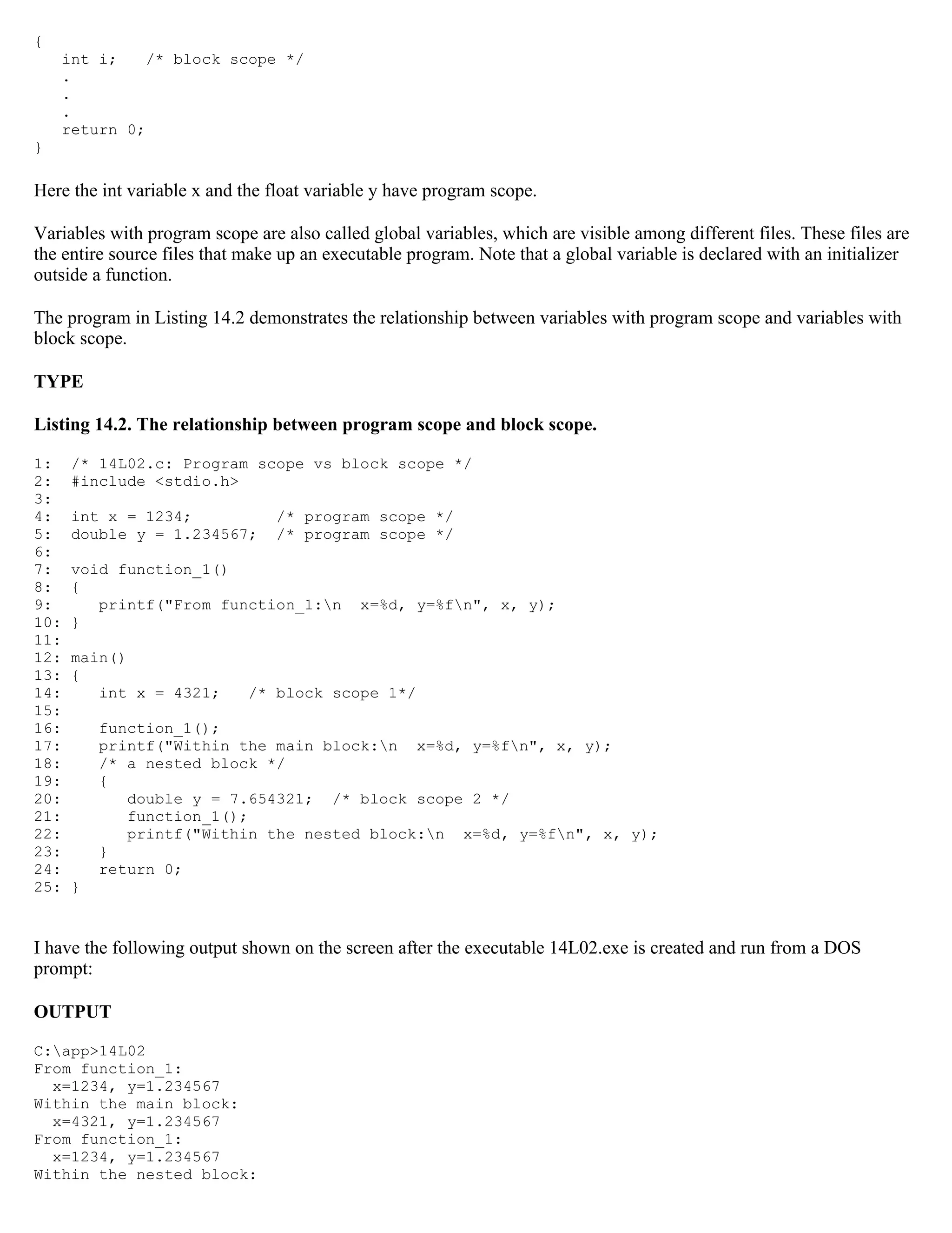 { int i; /* block scope */ . . . return 0; } Here the int variable x and the float variable y have program scope. Variables with program scope are also called global variables, which are visible among different files. These files are the entire source files that make up an executable program. Note that a global variable is declared with an initializer outside a function. The program in Listing 14.2 demonstrates the relationship between variables with program scope and variables with block scope. TYPE Listing 14.2. The relationship between program scope and block scope. 1: /* 14L02.c: Program scope vs block scope */ 2: #include <stdio.h> 3: 4: int x = 1234; /* program scope */ 5: double y = 1.234567; /* program scope */ 6: 7: void function_1() 8: { 9: printf("From function_1:n x=%d, y=%fn", x, y); 10: } 11: 12: main() 13: { 14: int x = 4321; /* block scope 1*/ 15: 16: function_1(); 17: printf("Within the main block:n x=%d, y=%fn", x, y); 18: /* a nested block */ 19: { 20: double y = 7.654321; /* block scope 2 */ 21: function_1(); 22: printf("Within the nested block:n x=%d, y=%fn", x, y); 23: } 24: return 0; 25: } I have the following output shown on the screen after the executable 14L02.exe is created and run from a DOS prompt: OUTPUT C:app>14L02 From function_1: x=1234, y=1.234567 Within the main block: x=4321, y=1.234567 From function_1: x=1234, y=1.234567 Within the nested block: 