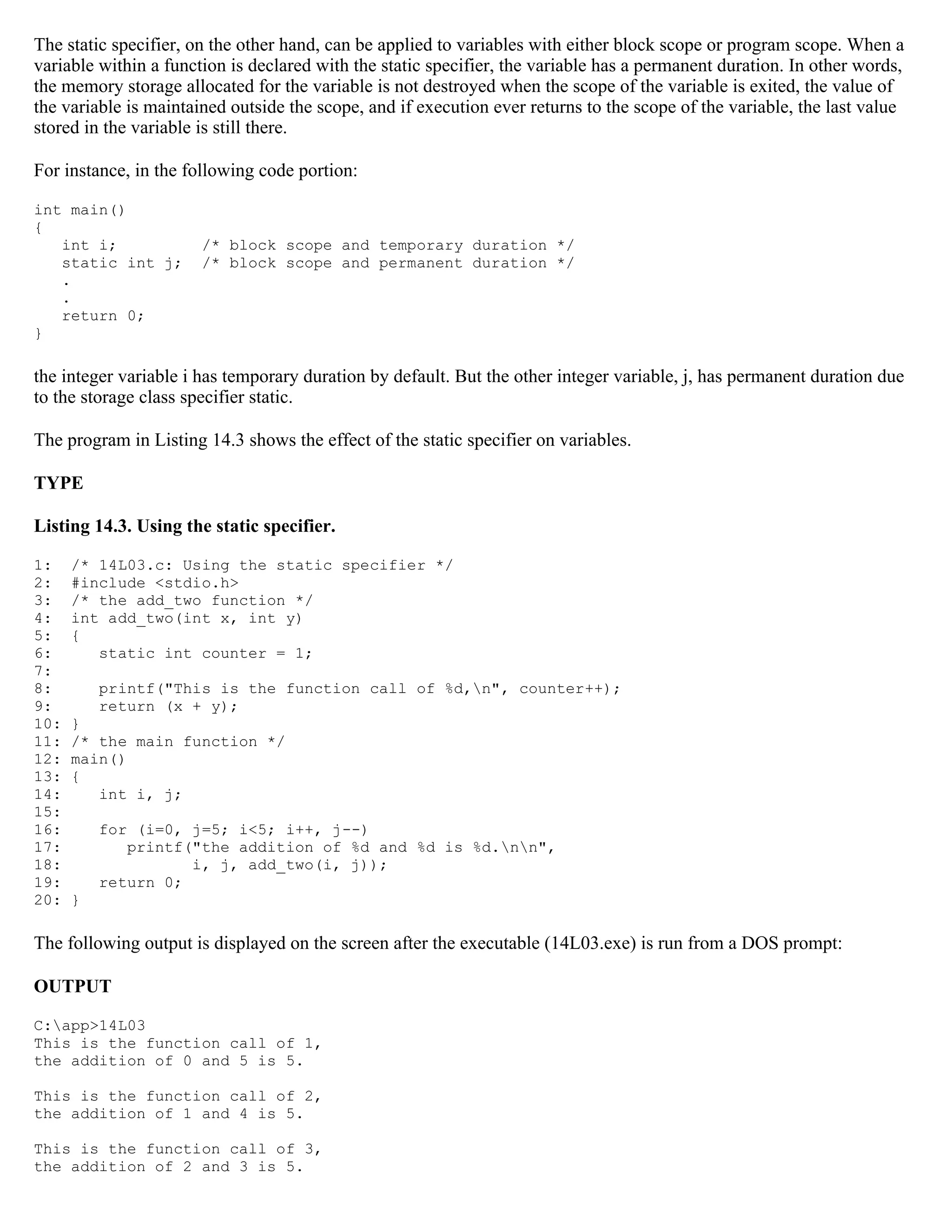 The static specifier, on the other hand, can be applied to variables with either block scope or program scope. When a variable within a function is declared with the static specifier, the variable has a permanent duration. In other words, the memory storage allocated for the variable is not destroyed when the scope of the variable is exited, the value of the variable is maintained outside the scope, and if execution ever returns to the scope of the variable, the last value stored in the variable is still there. For instance, in the following code portion: int main() { int i; /* block scope and temporary duration */ static int j; /* block scope and permanent duration */ . . return 0; } the integer variable i has temporary duration by default. But the other integer variable, j, has permanent duration due to the storage class specifier static. The program in Listing 14.3 shows the effect of the static specifier on variables. TYPE Listing 14.3. Using the static specifier. 1: /* 14L03.c: Using the static specifier */ 2: #include <stdio.h> 3: /* the add_two function */ 4: int add_two(int x, int y) 5: { 6: static int counter = 1; 7: 8: printf("This is the function call of %d,n", counter++); 9: return (x + y); 10: } 11: /* the main function */ 12: main() 13: { 14: int i, j; 15: 16: for (i=0, j=5; i<5; i++, j--) 17: printf("the addition of %d and %d is %d.nn", 18: i, j, add_two(i, j)); 19: return 0; 20: } The following output is displayed on the screen after the executable (14L03.exe) is run from a DOS prompt: OUTPUT C:app>14L03 This is the function call of 1, the addition of 0 and 5 is 5. This is the function call of 2, the addition of 1 and 4 is 5. This is the function call of 3, the addition of 2 and 3 is 5. 