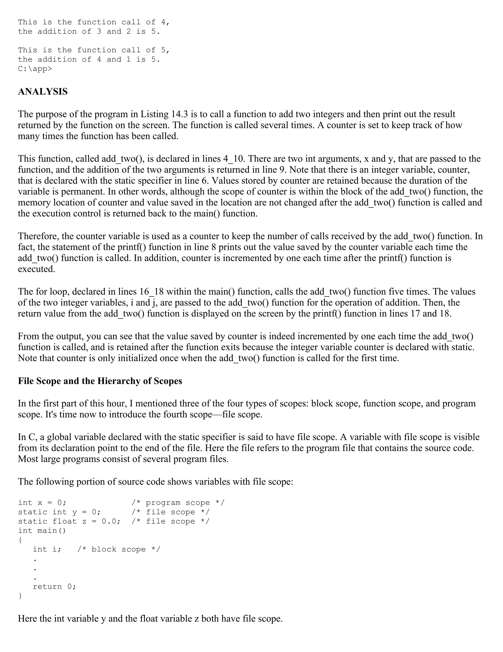 This is the function call of 4, the addition of 3 and 2 is 5. This is the function call of 5, the addition of 4 and 1 is 5. C:app> ANALYSIS The purpose of the program in Listing 14.3 is to call a function to add two integers and then print out the result returned by the function on the screen. The function is called several times. A counter is set to keep track of how many times the function has been called. This function, called add_two(), is declared in lines 4_10. There are two int arguments, x and y, that are passed to the function, and the addition of the two arguments is returned in line 9. Note that there is an integer variable, counter, that is declared with the static specifier in line 6. Values stored by counter are retained because the duration of the variable is permanent. In other words, although the scope of counter is within the block of the add_two() function, the memory location of counter and value saved in the location are not changed after the add_two() function is called and the execution control is returned back to the main() function. Therefore, the counter variable is used as a counter to keep the number of calls received by the add_two() function. In fact, the statement of the printf() function in line 8 prints out the value saved by the counter variable each time the add_two() function is called. In addition, counter is incremented by one each time after the printf() function is executed. The for loop, declared in lines 16_18 within the main() function, calls the add_two() function five times. The values of the two integer variables, i and j, are passed to the add_two() function for the operation of addition. Then, the return value from the add_two() function is displayed on the screen by the printf() function in lines 17 and 18. From the output, you can see that the value saved by counter is indeed incremented by one each time the add_two() function is called, and is retained after the function exits because the integer variable counter is declared with static. Note that counter is only initialized once when the add_two() function is called for the first time. File Scope and the Hierarchy of Scopes In the first part of this hour, I mentioned three of the four types of scopes: block scope, function scope, and program scope. It's time now to introduce the fourth scope—file scope. In C, a global variable declared with the static specifier is said to have file scope. A variable with file scope is visible from its declaration point to the end of the file. Here the file refers to the program file that contains the source code. Most large programs consist of several program files. The following portion of source code shows variables with file scope: int x = 0; /* program scope */ static int y = 0; /* file scope */ static float z = 0.0; /* file scope */ int main() { int i; /* block scope */ . . . return 0; } Here the int variable y and the float variable z both have file scope. 