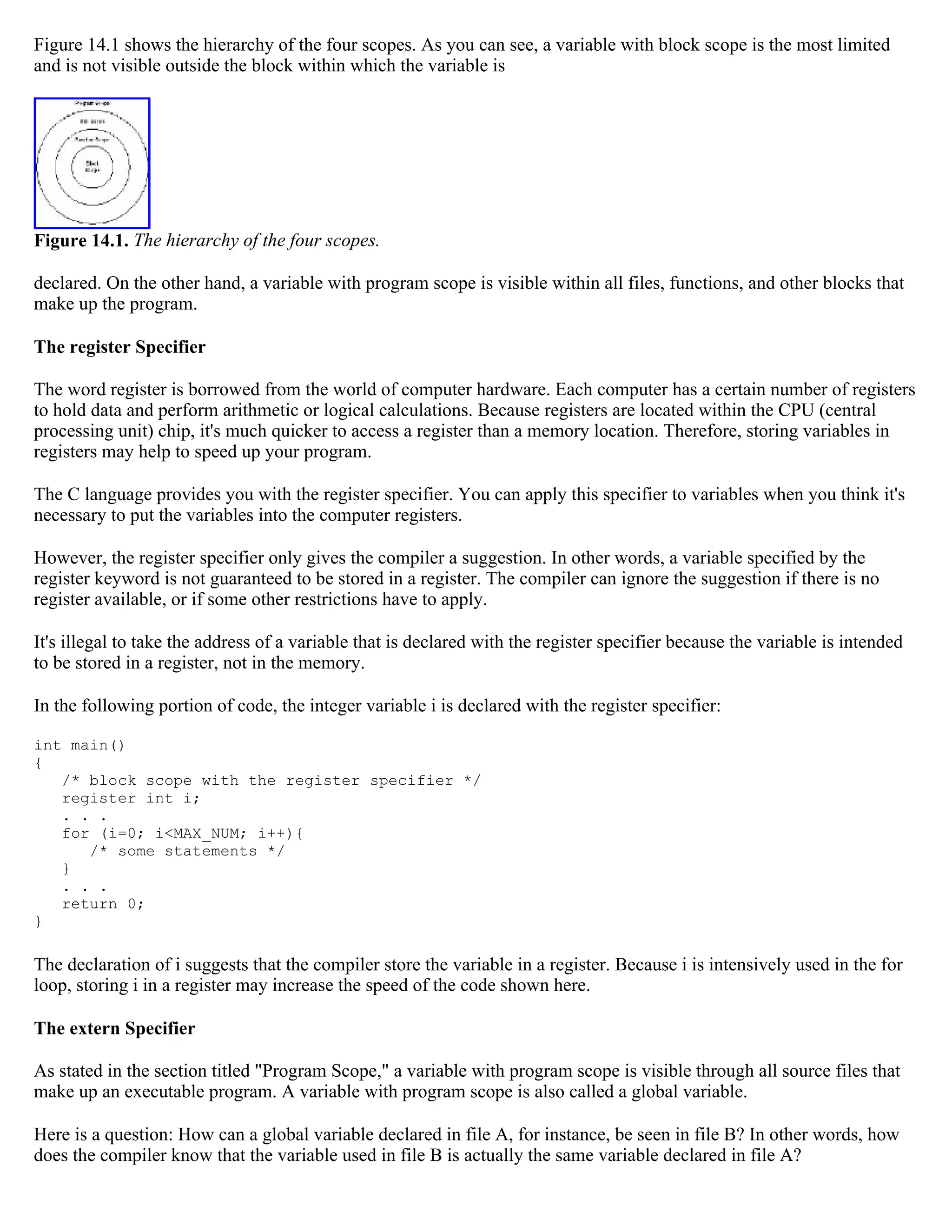Figure 14.1 shows the hierarchy of the four scopes. As you can see, a variable with block scope is the most limited and is not visible outside the block within which the variable is Figure 14.1. The hierarchy of the four scopes. declared. On the other hand, a variable with program scope is visible within all files, functions, and other blocks that make up the program. The register Specifier The word register is borrowed from the world of computer hardware. Each computer has a certain number of registers to hold data and perform arithmetic or logical calculations. Because registers are located within the CPU (central processing unit) chip, it's much quicker to access a register than a memory location. Therefore, storing variables in registers may help to speed up your program. The C language provides you with the register specifier. You can apply this specifier to variables when you think it's necessary to put the variables into the computer registers. However, the register specifier only gives the compiler a suggestion. In other words, a variable specified by the register keyword is not guaranteed to be stored in a register. The compiler can ignore the suggestion if there is no register available, or if some other restrictions have to apply. It's illegal to take the address of a variable that is declared with the register specifier because the variable is intended to be stored in a register, not in the memory. In the following portion of code, the integer variable i is declared with the register specifier: int main() { /* block scope with the register specifier */ register int i; . . . for (i=0; i<MAX_NUM; i++){ /* some statements */ } . . . return 0; } The declaration of i suggests that the compiler store the variable in a register. Because i is intensively used in the for loop, storing i in a register may increase the speed of the code shown here. The extern Specifier As stated in the section titled "Program Scope," a variable with program scope is visible through all source files that make up an executable program. A variable with program scope is also called a global variable. Here is a question: How can a global variable declared in file A, for instance, be seen in file B? In other words, how does the compiler know that the variable used in file B is actually the same variable declared in file A? 
