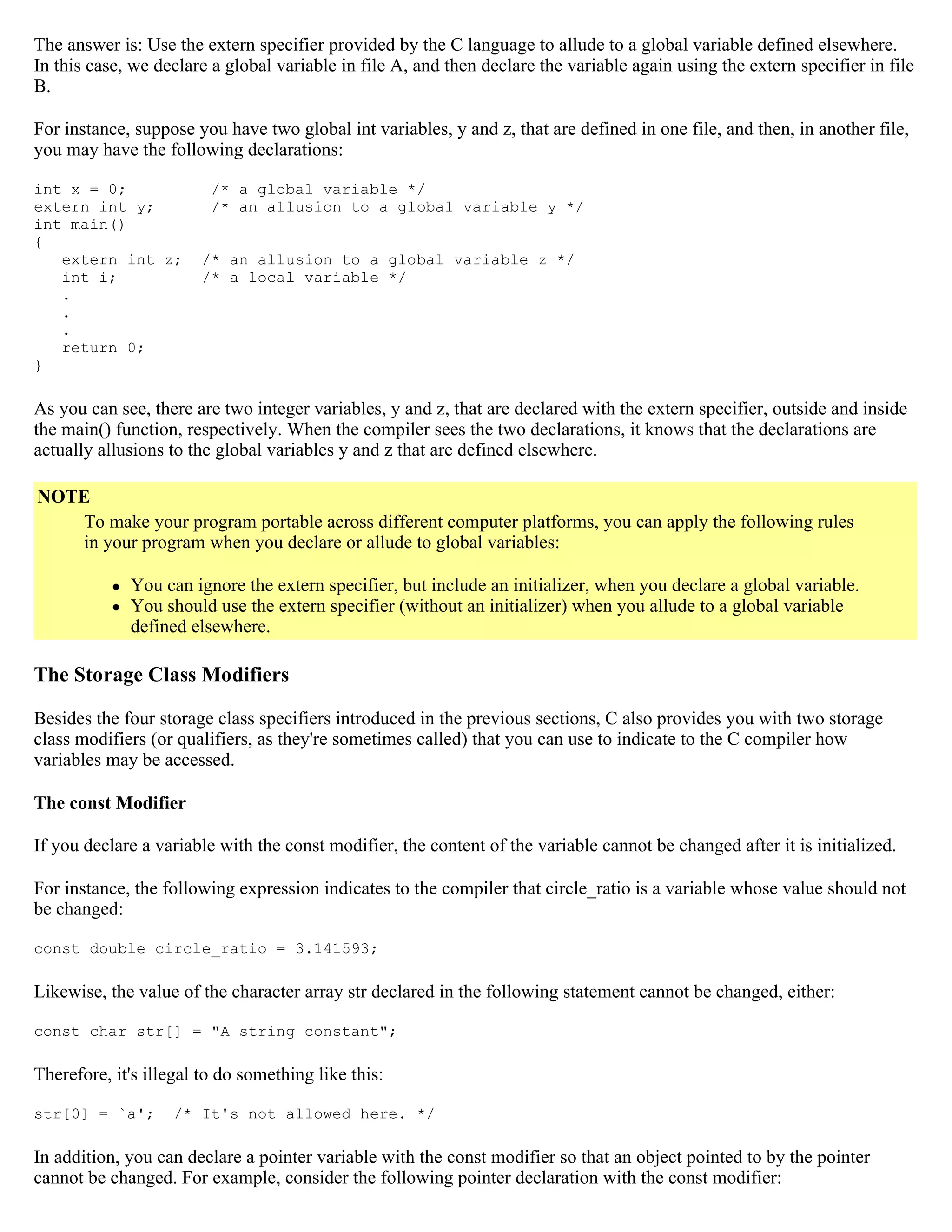 The answer is: Use the extern specifier provided by the C language to allude to a global variable defined elsewhere. In this case, we declare a global variable in file A, and then declare the variable again using the extern specifier in file B. For instance, suppose you have two global int variables, y and z, that are defined in one file, and then, in another file, you may have the following declarations: int x = 0; /* a global variable */ extern int y; /* an allusion to a global variable y */ int main() { extern int z; /* an allusion to a global variable z */ int i; /* a local variable */ . . . return 0; } As you can see, there are two integer variables, y and z, that are declared with the extern specifier, outside and inside the main() function, respectively. When the compiler sees the two declarations, it knows that the declarations are actually allusions to the global variables y and z that are defined elsewhere. NOTE To make your program portable across different computer platforms, you can apply the following rules in your program when you declare or allude to global variables:  You can ignore the extern specifier, but include an initializer, when you declare a global variable.  You should use the extern specifier (without an initializer) when you allude to a global variable defined elsewhere. The Storage Class Modifiers Besides the four storage class specifiers introduced in the previous sections, C also provides you with two storage class modifiers (or qualifiers, as they're sometimes called) that you can use to indicate to the C compiler how variables may be accessed. The const Modifier If you declare a variable with the const modifier, the content of the variable cannot be changed after it is initialized. For instance, the following expression indicates to the compiler that circle_ratio is a variable whose value should not be changed: const double circle_ratio = 3.141593; Likewise, the value of the character array str declared in the following statement cannot be changed, either: const char str[] = "A string constant"; Therefore, it's illegal to do something like this: str[0] = `a'; /* It's not allowed here. */ In addition, you can declare a pointer variable with the const modifier so that an object pointed to by the pointer cannot be changed. For example, consider the following pointer declaration with the const modifier: 