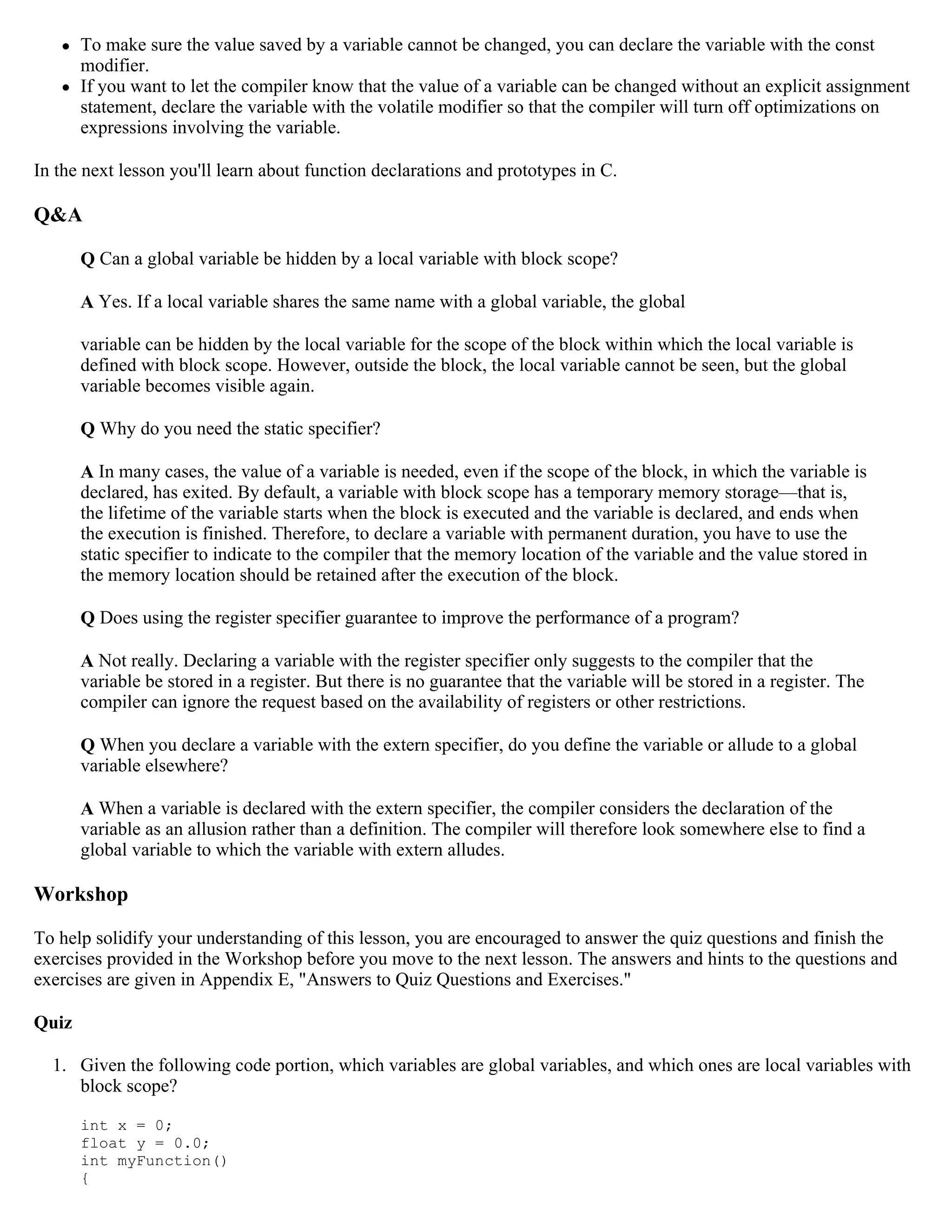  To make sure the value saved by a variable cannot be changed, you can declare the variable with the const modifier.  If you want to let the compiler know that the value of a variable can be changed without an explicit assignment statement, declare the variable with the volatile modifier so that the compiler will turn off optimizations on expressions involving the variable. In the next lesson you'll learn about function declarations and prototypes in C. Q&A Q Can a global variable be hidden by a local variable with block scope? A Yes. If a local variable shares the same name with a global variable, the global variable can be hidden by the local variable for the scope of the block within which the local variable is defined with block scope. However, outside the block, the local variable cannot be seen, but the global variable becomes visible again. Q Why do you need the static specifier? A In many cases, the value of a variable is needed, even if the scope of the block, in which the variable is declared, has exited. By default, a variable with block scope has a temporary memory storage—that is, the lifetime of the variable starts when the block is executed and the variable is declared, and ends when the execution is finished. Therefore, to declare a variable with permanent duration, you have to use the static specifier to indicate to the compiler that the memory location of the variable and the value stored in the memory location should be retained after the execution of the block. Q Does using the register specifier guarantee to improve the performance of a program? A Not really. Declaring a variable with the register specifier only suggests to the compiler that the variable be stored in a register. But there is no guarantee that the variable will be stored in a register. The compiler can ignore the request based on the availability of registers or other restrictions. Q When you declare a variable with the extern specifier, do you define the variable or allude to a global variable elsewhere? A When a variable is declared with the extern specifier, the compiler considers the declaration of the variable as an allusion rather than a definition. The compiler will therefore look somewhere else to find a global variable to which the variable with extern alludes. Workshop To help solidify your understanding of this lesson, you are encouraged to answer the quiz questions and finish the exercises provided in the Workshop before you move to the next lesson. The answers and hints to the questions and exercises are given in Appendix E, "Answers to Quiz Questions and Exercises." Quiz 1. Given the following code portion, which variables are global variables, and which ones are local variables with block scope? int x = 0; float y = 0.0; int myFunction() { 
