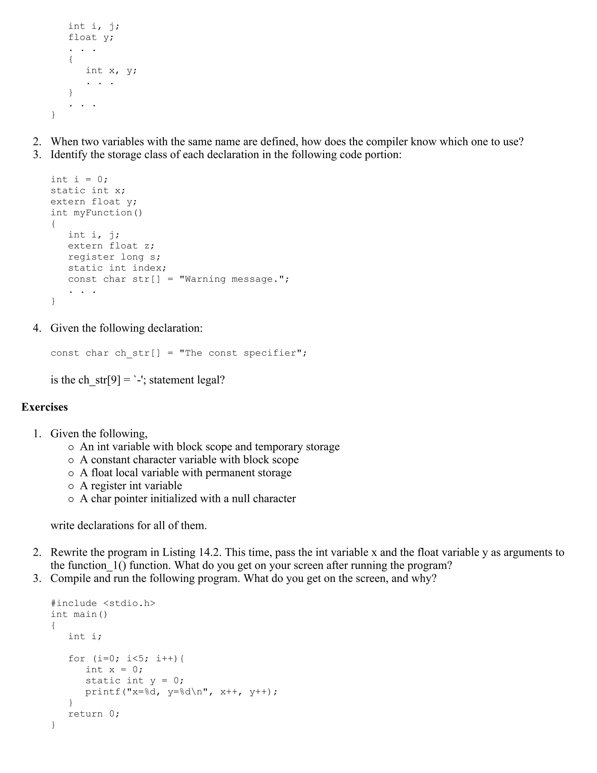 int i, j; float y; . . . { int x, y; . . . } . . . } 2. When two variables with the same name are defined, how does the compiler know which one to use? 3. Identify the storage class of each declaration in the following code portion: int i = 0; static int x; extern float y; int myFunction() { int i, j; extern float z; register long s; static int index; const char str[] = "Warning message."; . . . } 4. Given the following declaration: const char ch_str[] = "The const specifier"; is the ch_str[9] = `-'; statement legal? Exercises 1. Given the following,  An int variable with block scope and temporary storage  A constant character variable with block scope  A float local variable with permanent storage  A register int variable  A char pointer initialized with a null character write declarations for all of them. 2. Rewrite the program in Listing 14.2. This time, pass the int variable x and the float variable y as arguments to the function_1() function. What do you get on your screen after running the program? 3. Compile and run the following program. What do you get on the screen, and why? #include <stdio.h> int main() { int i; for (i=0; i<5; i++){ int x = 0; static int y = 0; printf("x=%d, y=%dn", x++, y++); } return 0; } 