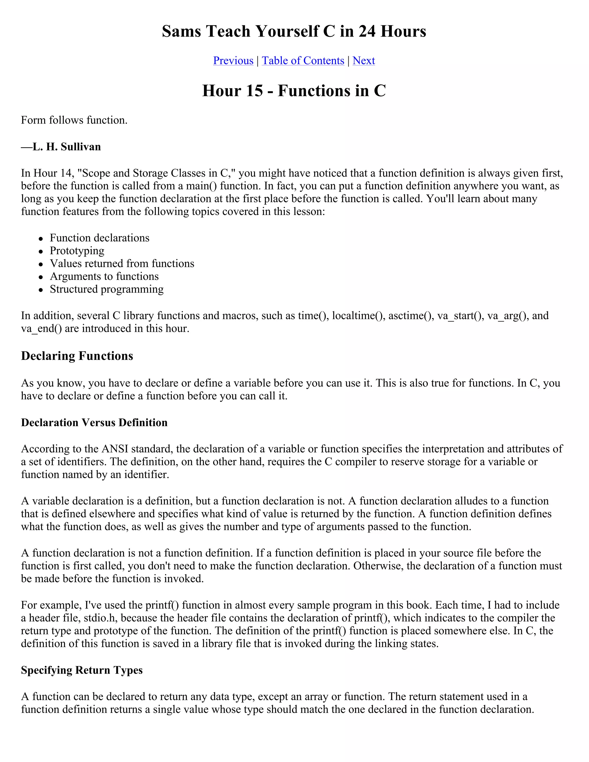 Sams Teach Yourself C in 24 Hours Previous | Table of Contents | Next Hour 15 - Functions in C Form follows function. —L. H. Sullivan In Hour 14, "Scope and Storage Classes in C," you might have noticed that a function definition is always given first, before the function is called from a main() function. In fact, you can put a function definition anywhere you want, as long as you keep the function declaration at the first place before the function is called. You'll learn about many function features from the following topics covered in this lesson:  Function declarations  Prototyping  Values returned from functions  Arguments to functions  Structured programming In addition, several C library functions and macros, such as time(), localtime(), asctime(), va_start(), va_arg(), and va_end() are introduced in this hour. Declaring Functions As you know, you have to declare or define a variable before you can use it. This is also true for functions. In C, you have to declare or define a function before you can call it. Declaration Versus Definition According to the ANSI standard, the declaration of a variable or function specifies the interpretation and attributes of a set of identifiers. The definition, on the other hand, requires the C compiler to reserve storage for a variable or function named by an identifier. A variable declaration is a definition, but a function declaration is not. A function declaration alludes to a function that is defined elsewhere and specifies what kind of value is returned by the function. A function definition defines what the function does, as well as gives the number and type of arguments passed to the function. A function declaration is not a function definition. If a function definition is placed in your source file before the function is first called, you don't need to make the function declaration. Otherwise, the declaration of a function must be made before the function is invoked. For example, I've used the printf() function in almost every sample program in this book. Each time, I had to include a header file, stdio.h, because the header file contains the declaration of printf(), which indicates to the compiler the return type and prototype of the function. The definition of the printf() function is placed somewhere else. In C, the definition of this function is saved in a library file that is invoked during the linking states. Specifying Return Types A function can be declared to return any data type, except an array or function. The return statement used in a function definition returns a single value whose type should match the one declared in the function declaration. 