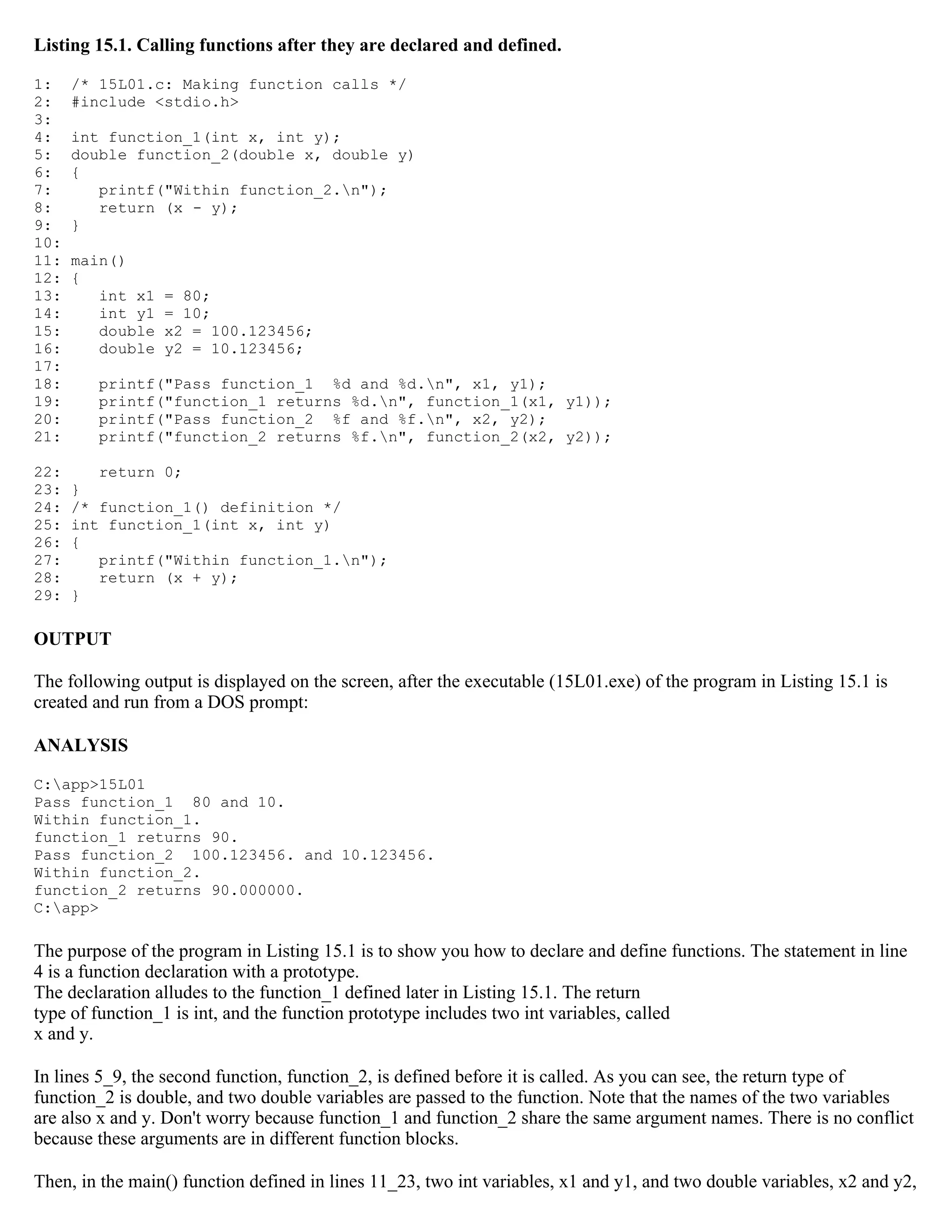Listing 15.1. Calling functions after they are declared and defined. 1: /* 15L01.c: Making function calls */ 2: #include <stdio.h> 3: 4: int function_1(int x, int y); 5: double function_2(double x, double y) 6: { 7: printf("Within function_2.n"); 8: return (x - y); 9: } 10: 11: main() 12: { 13: int x1 = 80; 14: int y1 = 10; 15: double x2 = 100.123456; 16: double y2 = 10.123456; 17: 18: printf("Pass function_1 %d and %d.n", x1, y1); 19: printf("function_1 returns %d.n", function_1(x1, y1)); 20: printf("Pass function_2 %f and %f.n", x2, y2); 21: printf("function_2 returns %f.n", function_2(x2, y2)); 22: return 0; 23: } 24: /* function_1() definition */ 25: int function_1(int x, int y) 26: { 27: printf("Within function_1.n"); 28: return (x + y); 29: } OUTPUT The following output is displayed on the screen, after the executable (15L01.exe) of the program in Listing 15.1 is created and run from a DOS prompt: ANALYSIS C:app>15L01 Pass function_1 80 and 10. Within function_1. function_1 returns 90. Pass function_2 100.123456. and 10.123456. Within function_2. function_2 returns 90.000000. C:app> The purpose of the program in Listing 15.1 is to show you how to declare and define functions. The statement in line 4 is a function declaration with a prototype. The declaration alludes to the function_1 defined later in Listing 15.1. The return type of function_1 is int, and the function prototype includes two int variables, called x and y. In lines 5_9, the second function, function_2, is defined before it is called. As you can see, the return type of function_2 is double, and two double variables are passed to the function. Note that the names of the two variables are also x and y. Don't worry because function_1 and function_2 share the same argument names. There is no conflict because these arguments are in different function blocks. Then, in the main() function defined in lines 11_23, two int variables, x1 and y1, and two double variables, x2 and y2, 