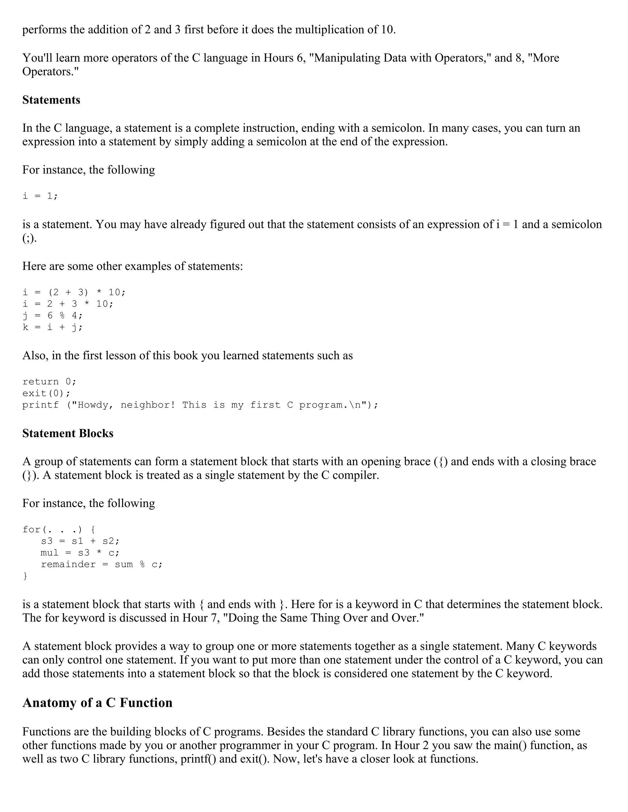performs the addition of 2 and 3 first before it does the multiplication of 10. You'll learn more operators of the C language in Hours 6, "Manipulating Data with Operators," and 8, "More Operators." Statements In the C language, a statement is a complete instruction, ending with a semicolon. In many cases, you can turn an expression into a statement by simply adding a semicolon at the end of the expression. For instance, the following i = 1; is a statement. You may have already figured out that the statement consists of an expression of i = 1 and a semicolon (;). Here are some other examples of statements: i = (2 + 3) * 10; i = 2 + 3 * 10; j = 6 % 4; k = i + j; Also, in the first lesson of this book you learned statements such as return 0; exit(0); printf ("Howdy, neighbor! This is my first C program.n"); Statement Blocks A group of statements can form a statement block that starts with an opening brace ({) and ends with a closing brace (}). A statement block is treated as a single statement by the C compiler. For instance, the following for(. . .) { s3 = s1 + s2; mul = s3 * c; remainder = sum % c; } is a statement block that starts with { and ends with }. Here for is a keyword in C that determines the statement block. The for keyword is discussed in Hour 7, "Doing the Same Thing Over and Over." A statement block provides a way to group one or more statements together as a single statement. Many C keywords can only control one statement. If you want to put more than one statement under the control of a C keyword, you can add those statements into a statement block so that the block is considered one statement by the C keyword. Anatomy of a C Function Functions are the building blocks of C programs. Besides the standard C library functions, you can also use some other functions made by you or another programmer in your C program. In Hour 2 you saw the main() function, as well as two C library functions, printf() and exit(). Now, let's have a closer look at functions. 