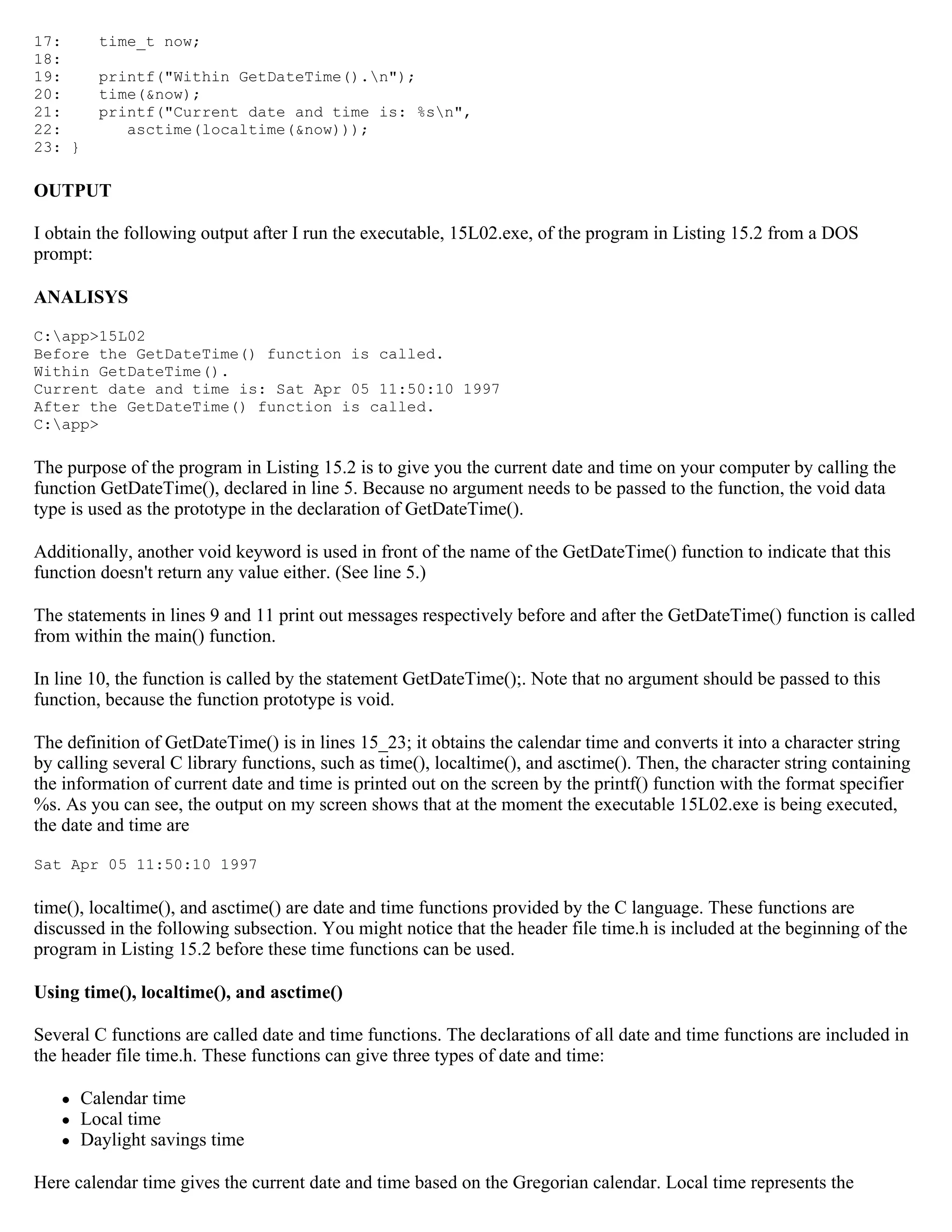 17: time_t now; 18: 19: printf("Within GetDateTime().n"); 20: time(&now); 21: printf("Current date and time is: %sn", 22: asctime(localtime(&now))); 23: } OUTPUT I obtain the following output after I run the executable, 15L02.exe, of the program in Listing 15.2 from a DOS prompt: ANALISYS C:app>15L02 Before the GetDateTime() function is called. Within GetDateTime(). Current date and time is: Sat Apr 05 11:50:10 1997 After the GetDateTime() function is called. C:app> The purpose of the program in Listing 15.2 is to give you the current date and time on your computer by calling the function GetDateTime(), declared in line 5. Because no argument needs to be passed to the function, the void data type is used as the prototype in the declaration of GetDateTime(). Additionally, another void keyword is used in front of the name of the GetDateTime() function to indicate that this function doesn't return any value either. (See line 5.) The statements in lines 9 and 11 print out messages respectively before and after the GetDateTime() function is called from within the main() function. In line 10, the function is called by the statement GetDateTime();. Note that no argument should be passed to this function, because the function prototype is void. The definition of GetDateTime() is in lines 15_23; it obtains the calendar time and converts it into a character string by calling several C library functions, such as time(), localtime(), and asctime(). Then, the character string containing the information of current date and time is printed out on the screen by the printf() function with the format specifier %s. As you can see, the output on my screen shows that at the moment the executable 15L02.exe is being executed, the date and time are Sat Apr 05 11:50:10 1997 time(), localtime(), and asctime() are date and time functions provided by the C language. These functions are discussed in the following subsection. You might notice that the header file time.h is included at the beginning of the program in Listing 15.2 before these time functions can be used. Using time(), localtime(), and asctime() Several C functions are called date and time functions. The declarations of all date and time functions are included in the header file time.h. These functions can give three types of date and time:  Calendar time  Local time  Daylight savings time Here calendar time gives the current date and time based on the Gregorian calendar. Local time represents the 
