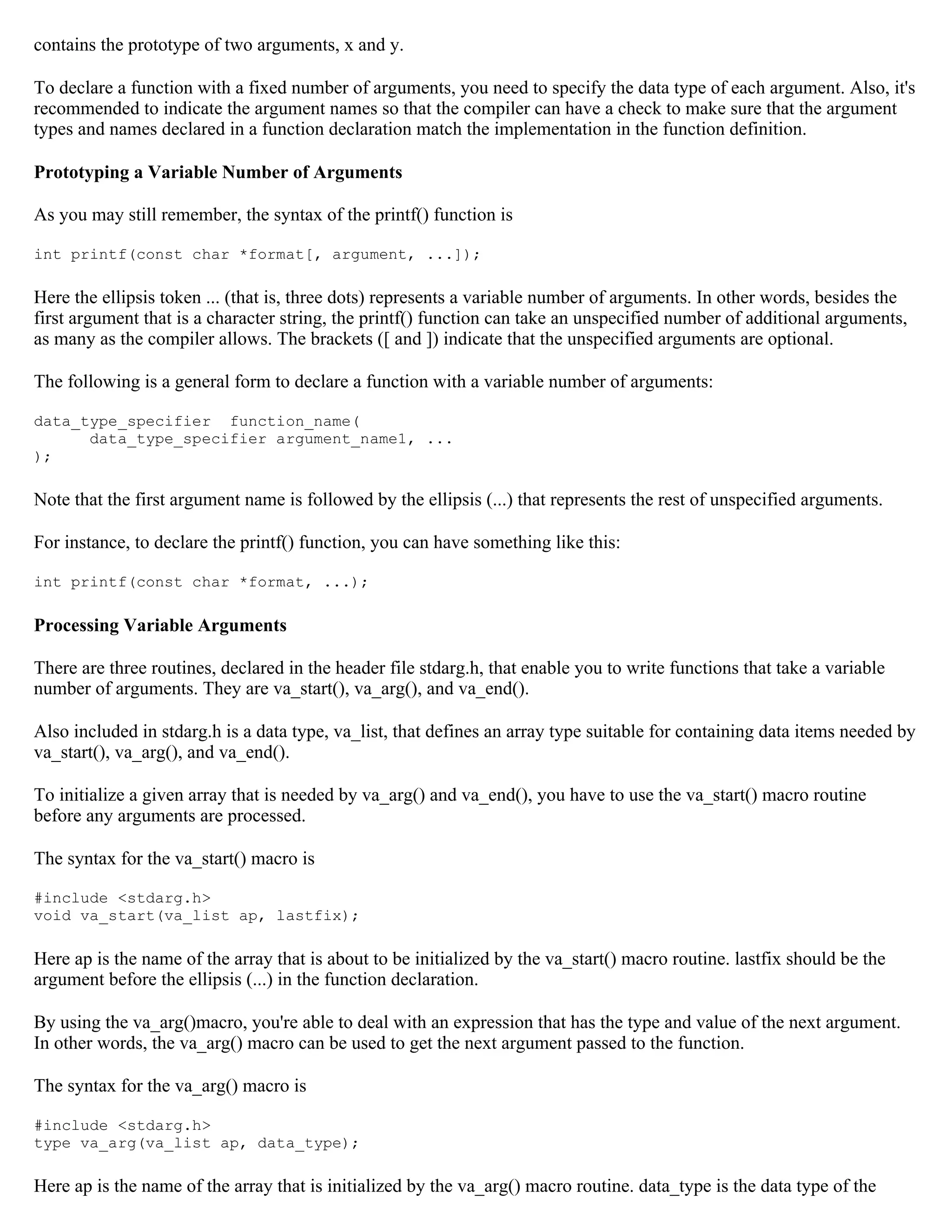 contains the prototype of two arguments, x and y. To declare a function with a fixed number of arguments, you need to specify the data type of each argument. Also, it's recommended to indicate the argument names so that the compiler can have a check to make sure that the argument types and names declared in a function declaration match the implementation in the function definition. Prototyping a Variable Number of Arguments As you may still remember, the syntax of the printf() function is int printf(const char *format[, argument, ...]); Here the ellipsis token ... (that is, three dots) represents a variable number of arguments. In other words, besides the first argument that is a character string, the printf() function can take an unspecified number of additional arguments, as many as the compiler allows. The brackets ([ and ]) indicate that the unspecified arguments are optional. The following is a general form to declare a function with a variable number of arguments: data_type_specifier function_name( data_type_specifier argument_name1, ... ); Note that the first argument name is followed by the ellipsis (...) that represents the rest of unspecified arguments. For instance, to declare the printf() function, you can have something like this: int printf(const char *format, ...); Processing Variable Arguments There are three routines, declared in the header file stdarg.h, that enable you to write functions that take a variable number of arguments. They are va_start(), va_arg(), and va_end(). Also included in stdarg.h is a data type, va_list, that defines an array type suitable for containing data items needed by va_start(), va_arg(), and va_end(). To initialize a given array that is needed by va_arg() and va_end(), you have to use the va_start() macro routine before any arguments are processed. The syntax for the va_start() macro is #include <stdarg.h> void va_start(va_list ap, lastfix); Here ap is the name of the array that is about to be initialized by the va_start() macro routine. lastfix should be the argument before the ellipsis (...) in the function declaration. By using the va_arg()macro, you're able to deal with an expression that has the type and value of the next argument. In other words, the va_arg() macro can be used to get the next argument passed to the function. The syntax for the va_arg() macro is #include <stdarg.h> type va_arg(va_list ap, data_type); Here ap is the name of the array that is initialized by the va_arg() macro routine. data_type is the data type of the 