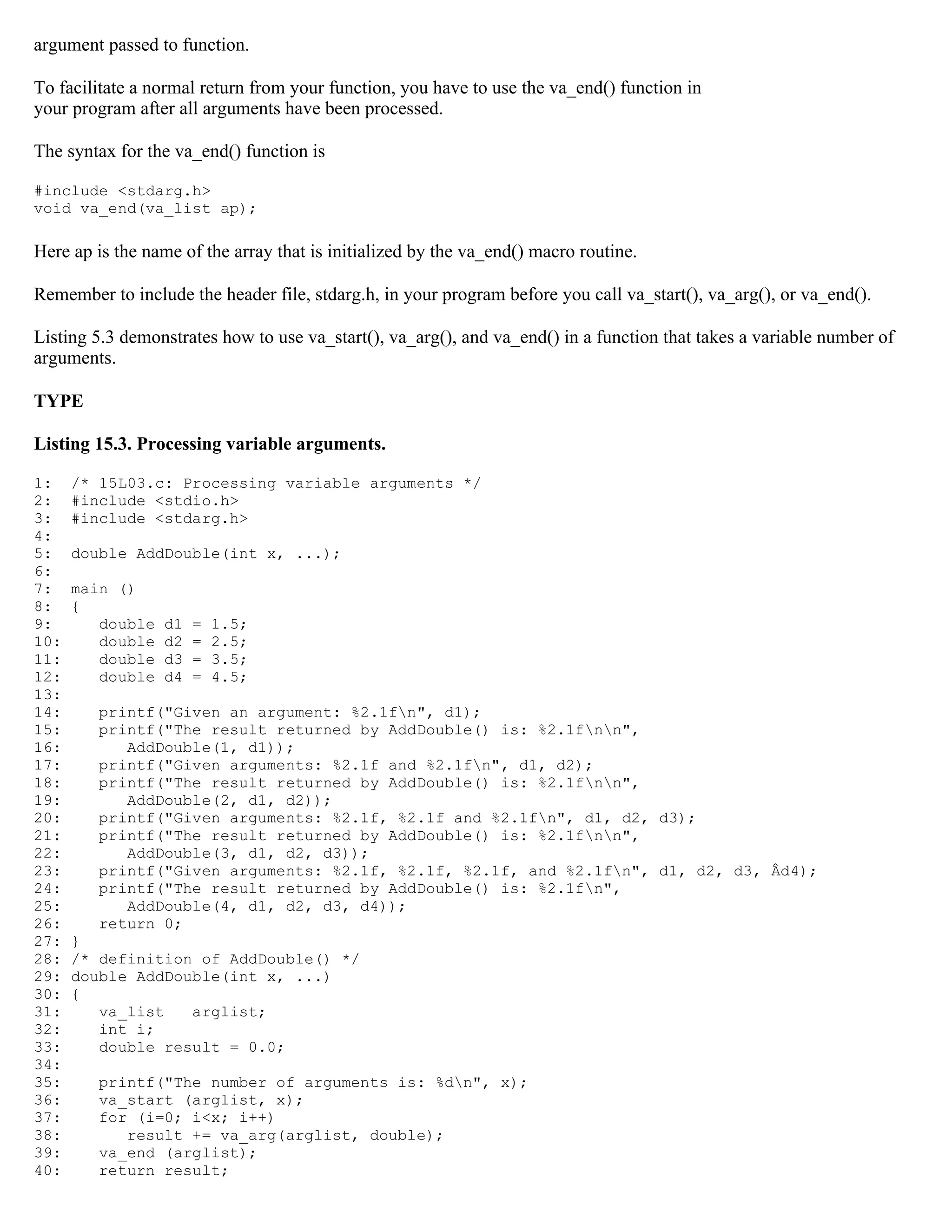 argument passed to function. To facilitate a normal return from your function, you have to use the va_end() function in your program after all arguments have been processed. The syntax for the va_end() function is #include <stdarg.h> void va_end(va_list ap); Here ap is the name of the array that is initialized by the va_end() macro routine. Remember to include the header file, stdarg.h, in your program before you call va_start(), va_arg(), or va_end(). Listing 5.3 demonstrates how to use va_start(), va_arg(), and va_end() in a function that takes a variable number of arguments. TYPE Listing 15.3. Processing variable arguments. 1: /* 15L03.c: Processing variable arguments */ 2: #include <stdio.h> 3: #include <stdarg.h> 4: 5: double AddDouble(int x, ...); 6: 7: main () 8: { 9: double d1 = 1.5; 10: double d2 = 2.5; 11: double d3 = 3.5; 12: double d4 = 4.5; 13: 14: printf("Given an argument: %2.1fn", d1); 15: printf("The result returned by AddDouble() is: %2.1fnn", 16: AddDouble(1, d1)); 17: printf("Given arguments: %2.1f and %2.1fn", d1, d2); 18: printf("The result returned by AddDouble() is: %2.1fnn", 19: AddDouble(2, d1, d2)); 20: printf("Given arguments: %2.1f, %2.1f and %2.1fn", d1, d2, d3); 21: printf("The result returned by AddDouble() is: %2.1fnn", 22: AddDouble(3, d1, d2, d3)); 23: printf("Given arguments: %2.1f, %2.1f, %2.1f, and %2.1fn", d1, d2, d3, Âd4); 24: printf("The result returned by AddDouble() is: %2.1fn", 25: AddDouble(4, d1, d2, d3, d4)); 26: return 0; 27: } 28: /* definition of AddDouble() */ 29: double AddDouble(int x, ...) 30: { 31: va_list arglist; 32: int i; 33: double result = 0.0; 34: 35: printf("The number of arguments is: %dn", x); 36: va_start (arglist, x); 37: for (i=0; i<x; i++) 38: result += va_arg(arglist, double); 39: va_end (arglist); 40: return result; 
